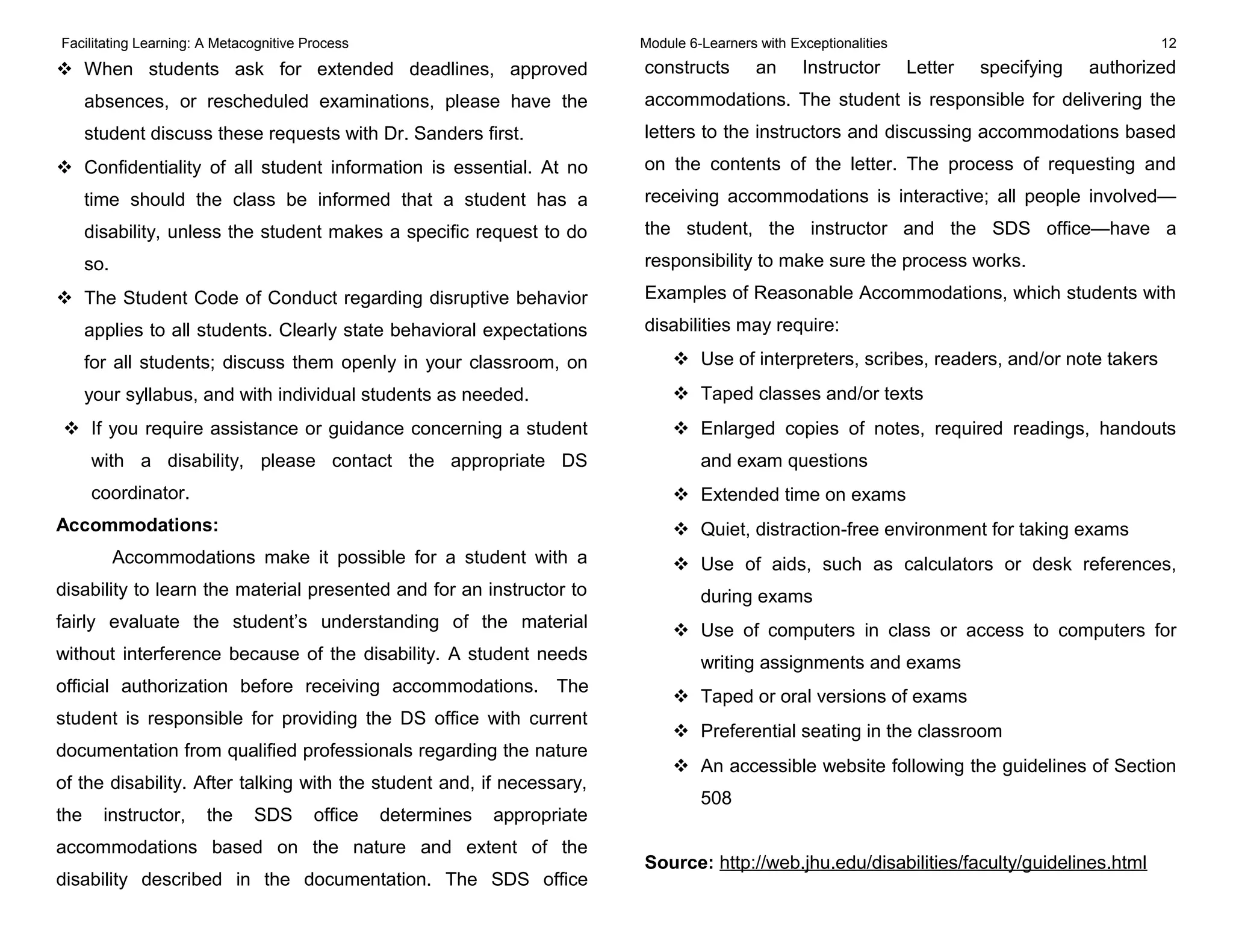 Facilitating Learning: A Metacognitive Process Module 6-Learners with Exceptionalities 12
 When students ask for extended deadlines, approved
absences, or rescheduled examinations, please have the
student discuss these requests with Dr. Sanders first.
 Confidentiality of all student information is essential. At no
time should the class be informed that a student has a
disability, unless the student makes a specific request to do
so.
 The Student Code of Conduct regarding disruptive behavior
applies to all students. Clearly state behavioral expectations
for all students; discuss them openly in your classroom, on
your syllabus, and with individual students as needed.
 If you require assistance or guidance concerning a student
with a disability, please contact the appropriate DS
coordinator.
Accommodations:
Accommodations make it possible for a student with a
disability to learn the material presented and for an instructor to
fairly evaluate the student’s understanding of the material
without interference because of the disability. A student needs
official authorization before receiving accommodations. The
student is responsible for providing the DS office with current
documentation from qualified professionals regarding the nature
of the disability. After talking with the student and, if necessary,
the instructor, the SDS office determines appropriate
accommodations based on the nature and extent of the
disability described in the documentation. The SDS office
constructs an Instructor Letter specifying authorized
accommodations. The student is responsible for delivering the
letters to the instructors and discussing accommodations based
on the contents of the letter. The process of requesting and
receiving accommodations is interactive; all people involved—
the student, the instructor and the SDS office—have a
responsibility to make sure the process works.
Examples of Reasonable Accommodations, which students with
disabilities may require:
 Use of interpreters, scribes, readers, and/or note takers
 Taped classes and/or texts
 Enlarged copies of notes, required readings, handouts
and exam questions
 Extended time on exams
 Quiet, distraction-free environment for taking exams
 Use of aids, such as calculators or desk references,
during exams
 Use of computers in class or access to computers for
writing assignments and exams
 Taped or oral versions of exams
 Preferential seating in the classroom
 An accessible website following the guidelines of Section
508
Source: http://web.jhu.edu/disabilities/faculty/guidelines.html
 