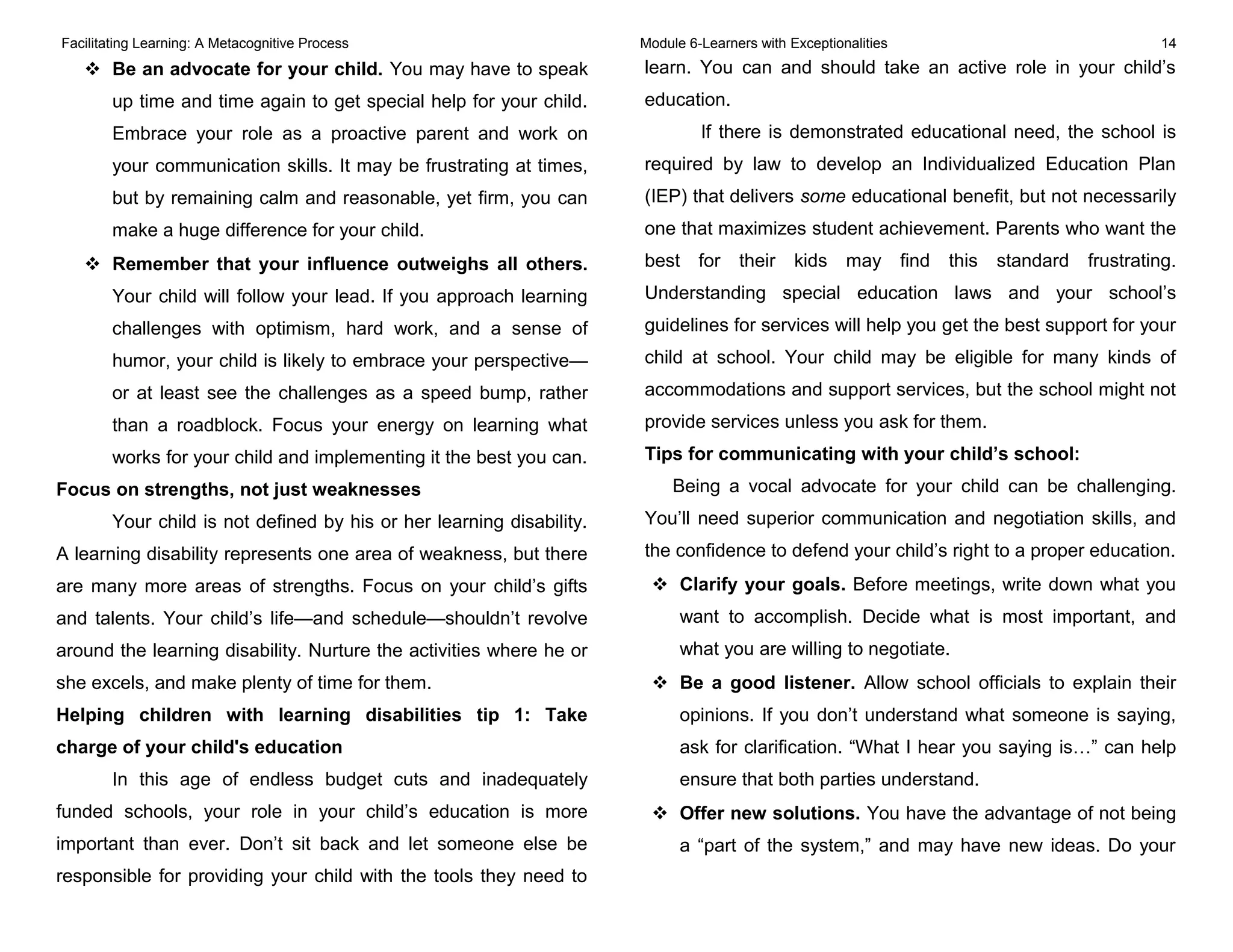 Facilitating Learning: A Metacognitive Process Module 6-Learners with Exceptionalities 14
 Be an advocate for your child. You may have to speak
up time and time again to get special help for your child.
Embrace your role as a proactive parent and work on
your communication skills. It may be frustrating at times,
but by remaining calm and reasonable, yet firm, you can
make a huge difference for your child.
 Remember that your influence outweighs all others.
Your child will follow your lead. If you approach learning
challenges with optimism, hard work, and a sense of
humor, your child is likely to embrace your perspective—
or at least see the challenges as a speed bump, rather
than a roadblock. Focus your energy on learning what
works for your child and implementing it the best you can.
Focus on strengths, not just weaknesses
Your child is not defined by his or her learning disability.
A learning disability represents one area of weakness, but there
are many more areas of strengths. Focus on your child’s gifts
and talents. Your child’s life—and schedule—shouldn’t revolve
around the learning disability. Nurture the activities where he or
she excels, and make plenty of time for them.
Helping children with learning disabilities tip 1: Take
charge of your child's education
In this age of endless budget cuts and inadequately
funded schools, your role in your child’s education is more
important than ever. Don’t sit back and let someone else be
responsible for providing your child with the tools they need to
learn. You can and should take an active role in your child’s
education.
If there is demonstrated educational need, the school is
required by law to develop an Individualized Education Plan
(IEP) that delivers some educational benefit, but not necessarily
one that maximizes student achievement. Parents who want the
best for their kids may find this standard frustrating.
Understanding special education laws and your school’s
guidelines for services will help you get the best support for your
child at school. Your child may be eligible for many kinds of
accommodations and support services, but the school might not
provide services unless you ask for them.
Tips for communicating with your child’s school:
Being a vocal advocate for your child can be challenging.
You’ll need superior communication and negotiation skills, and
the confidence to defend your child’s right to a proper education.
 Clarify your goals. Before meetings, write down what you
want to accomplish. Decide what is most important, and
what you are willing to negotiate.
 Be a good listener. Allow school officials to explain their
opinions. If you don’t understand what someone is saying,
ask for clarification. “What I hear you saying is…” can help
ensure that both parties understand.
 Offer new solutions. You have the advantage of not being
a “part of the system,” and may have new ideas. Do your
 