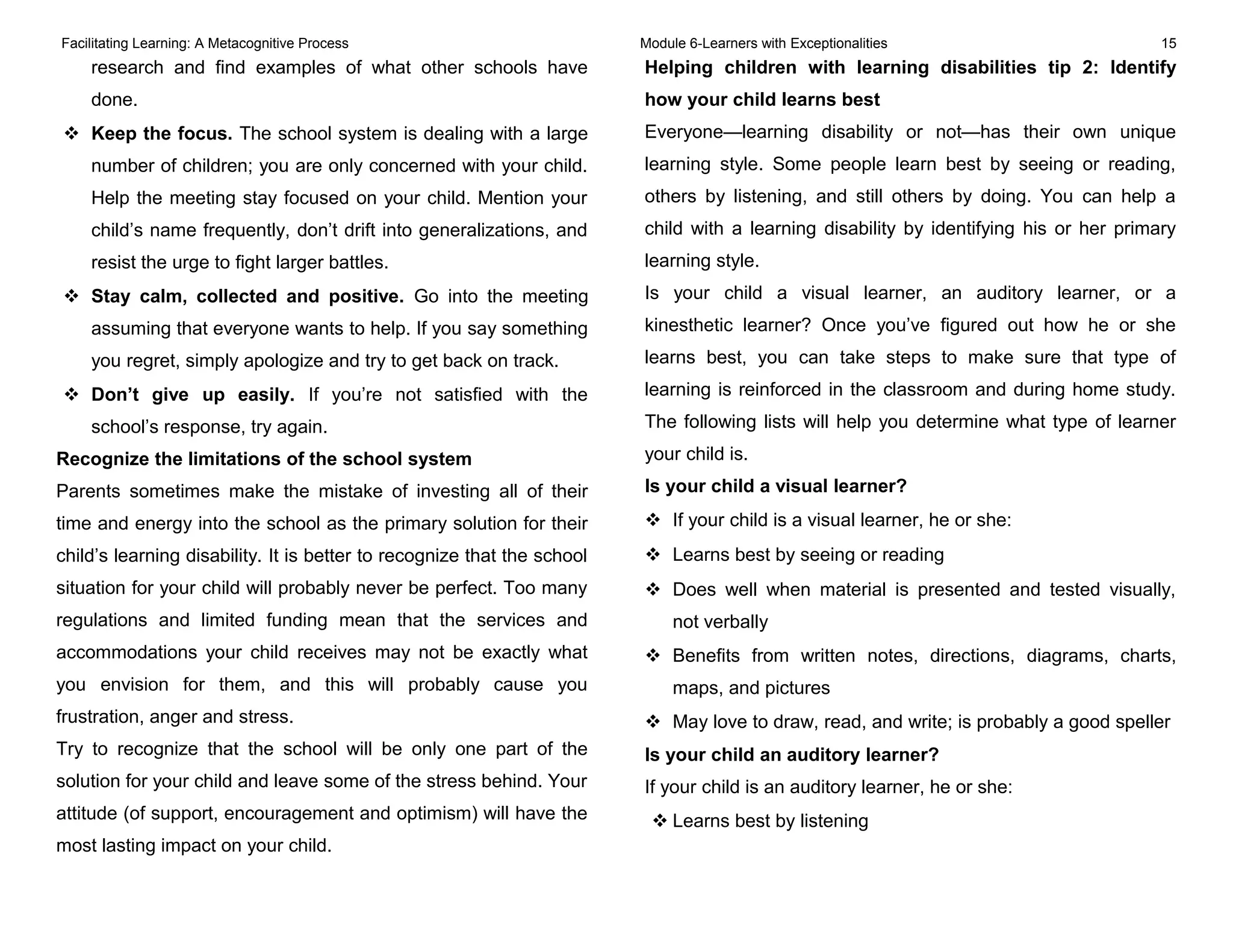 Facilitating Learning: A Metacognitive Process Module 6-Learners with Exceptionalities 15
research and find examples of what other schools have
done.
 Keep the focus. The school system is dealing with a large
number of children; you are only concerned with your child.
Help the meeting stay focused on your child. Mention your
child’s name frequently, don’t drift into generalizations, and
resist the urge to fight larger battles.
 Stay calm, collected and positive. Go into the meeting
assuming that everyone wants to help. If you say something
you regret, simply apologize and try to get back on track.
 Don’t give up easily. If you’re not satisfied with the
school’s response, try again.
Recognize the limitations of the school system
Parents sometimes make the mistake of investing all of their
time and energy into the school as the primary solution for their
child’s learning disability. It is better to recognize that the school
situation for your child will probably never be perfect. Too many
regulations and limited funding mean that the services and
accommodations your child receives may not be exactly what
you envision for them, and this will probably cause you
frustration, anger and stress.
Try to recognize that the school will be only one part of the
solution for your child and leave some of the stress behind. Your
attitude (of support, encouragement and optimism) will have the
most lasting impact on your child.
Helping children with learning disabilities tip 2: Identify
how your child learns best
Everyone—learning disability or not—has their own unique
learning style. Some people learn best by seeing or reading,
others by listening, and still others by doing. You can help a
child with a learning disability by identifying his or her primary
learning style.
Is your child a visual learner, an auditory learner, or a
kinesthetic learner? Once you’ve figured out how he or she
learns best, you can take steps to make sure that type of
learning is reinforced in the classroom and during home study.
The following lists will help you determine what type of learner
your child is.
Is your child a visual learner?
 If your child is a visual learner, he or she:
 Learns best by seeing or reading
 Does well when material is presented and tested visually,
not verbally
 Benefits from written notes, directions, diagrams, charts,
maps, and pictures
 May love to draw, read, and write; is probably a good speller
Is your child an auditory learner?
If your child is an auditory learner, he or she:
 Learns best by listening
 
