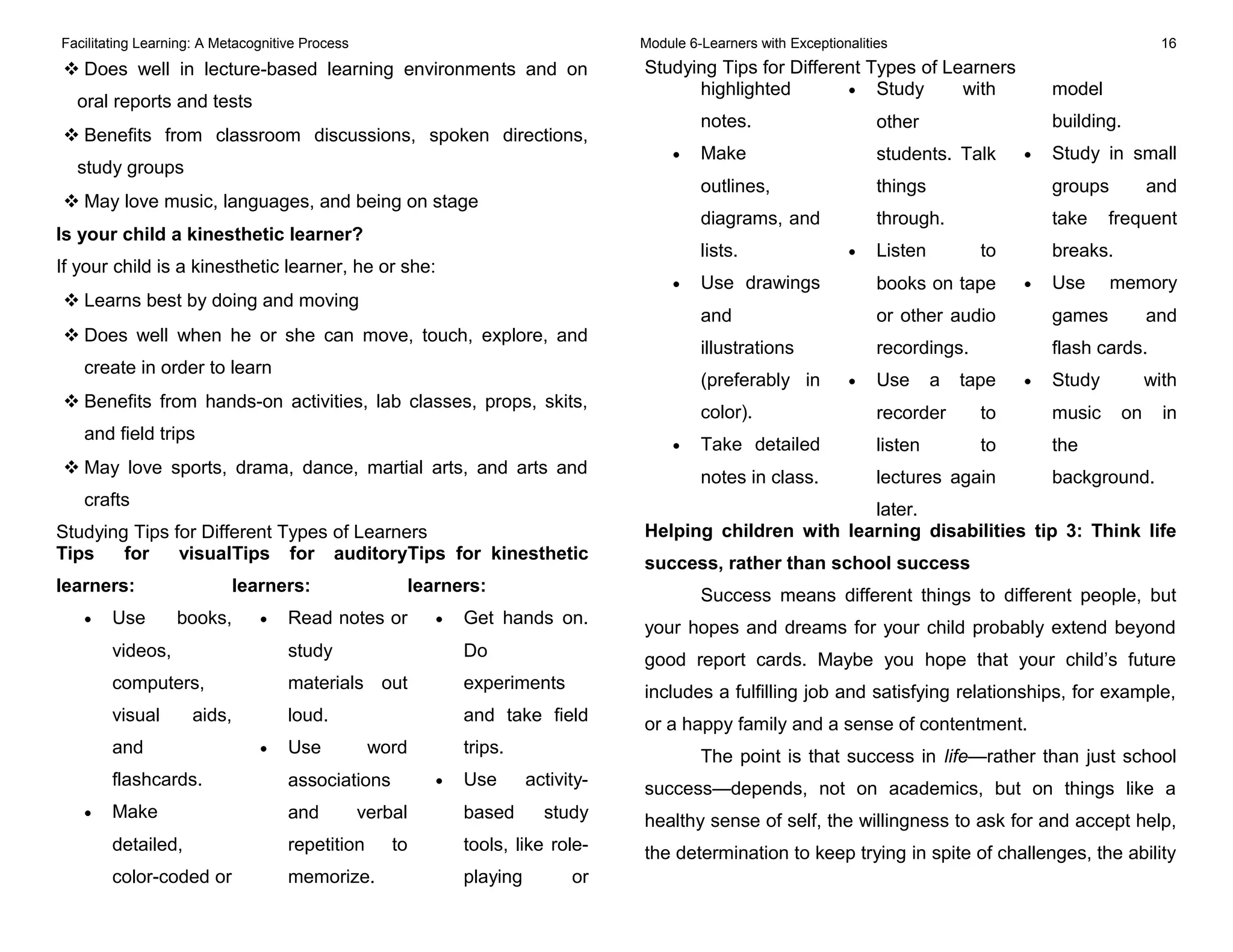 Facilitating Learning: A Metacognitive Process Module 6-Learners with Exceptionalities 16
 Does well in lecture-based learning environments and on
oral reports and tests
 Benefits from classroom discussions, spoken directions,
study groups
 May love music, languages, and being on stage
Is your child a kinesthetic learner?
If your child is a kinesthetic learner, he or she:
 Learns best by doing and moving
 Does well when he or she can move, touch, explore, and
create in order to learn
 Benefits from hands-on activities, lab classes, props, skits,
and field trips
 May love sports, drama, dance, martial arts, and arts and
crafts
Studying Tips for Different Types of Learners
Tips for visual
learners:
• Use books,
videos,
computers,
visual aids,
and
flashcards.
• Make
detailed,
color-coded or
Tips for auditory
learners:
• Read notes or
study
materials out
loud.
• Use word
associations
and verbal
repetition to
memorize.
Tips for kinesthetic
learners:
• Get hands on.
Do
experiments
and take field
trips.
• Use activity-
based study
tools, like role-
playing or
Studying Tips for Different Types of Learners
highlighted
notes.
• Make
outlines,
diagrams, and
lists.
• Use drawings
and
illustrations
(preferably in
color).
• Take detailed
notes in class.
• Study with
other
students. Talk
things
through.
• Listen to
books on tape
or other audio
recordings.
• Use a tape
recorder to
listen to
lectures again
later.
model
building.
• Study in small
groups and
take frequent
breaks.
• Use memory
games and
flash cards.
• Study with
music on in
the
background.
Helping children with learning disabilities tip 3: Think life
success, rather than school success
Success means different things to different people, but
your hopes and dreams for your child probably extend beyond
good report cards. Maybe you hope that your child’s future
includes a fulfilling job and satisfying relationships, for example,
or a happy family and a sense of contentment.
The point is that success in life—rather than just school
success—depends, not on academics, but on things like a
healthy sense of self, the willingness to ask for and accept help,
the determination to keep trying in spite of challenges, the ability
 