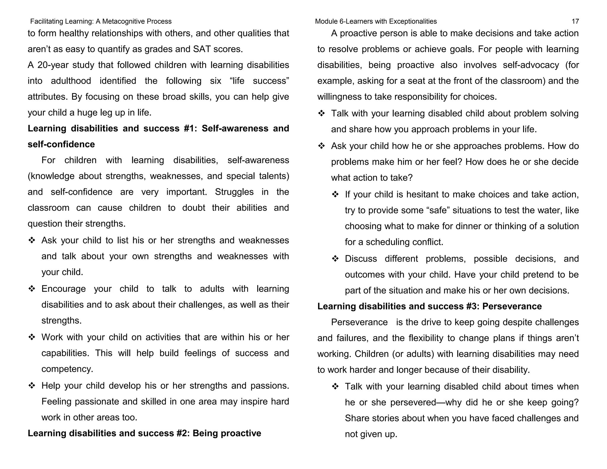 Facilitating Learning: A Metacognitive Process Module 6-Learners with Exceptionalities 17
to form healthy relationships with others, and other qualities that
aren’t as easy to quantify as grades and SAT scores.
A 20-year study that followed children with learning disabilities
into adulthood identified the following six “life success”
attributes. By focusing on these broad skills, you can help give
your child a huge leg up in life.
Learning disabilities and success #1: Self-awareness and
self-confidence
For children with learning disabilities, self-awareness
(knowledge about strengths, weaknesses, and special talents)
and self-confidence are very important. Struggles in the
classroom can cause children to doubt their abilities and
question their strengths.
 Ask your child to list his or her strengths and weaknesses
and talk about your own strengths and weaknesses with
your child.
 Encourage your child to talk to adults with learning
disabilities and to ask about their challenges, as well as their
strengths.
 Work with your child on activities that are within his or her
capabilities. This will help build feelings of success and
competency.
 Help your child develop his or her strengths and passions.
Feeling passionate and skilled in one area may inspire hard
work in other areas too.
Learning disabilities and success #2: Being proactive
A proactive person is able to make decisions and take action
to resolve problems or achieve goals. For people with learning
disabilities, being proactive also involves self-advocacy (for
example, asking for a seat at the front of the classroom) and the
willingness to take responsibility for choices.
 Talk with your learning disabled child about problem solving
and share how you approach problems in your life.
 Ask your child how he or she approaches problems. How do
problems make him or her feel? How does he or she decide
what action to take?
 If your child is hesitant to make choices and take action,
try to provide some “safe” situations to test the water, like
choosing what to make for dinner or thinking of a solution
for a scheduling conflict.
 Discuss different problems, possible decisions, and
outcomes with your child. Have your child pretend to be
part of the situation and make his or her own decisions.
Learning disabilities and success #3: Perseverance
Perseverance is the drive to keep going despite challenges
and failures, and the flexibility to change plans if things aren’t
working. Children (or adults) with learning disabilities may need
to work harder and longer because of their disability.
 Talk with your learning disabled child about times when
he or she persevered—why did he or she keep going?
Share stories about when you have faced challenges and
not given up.
 