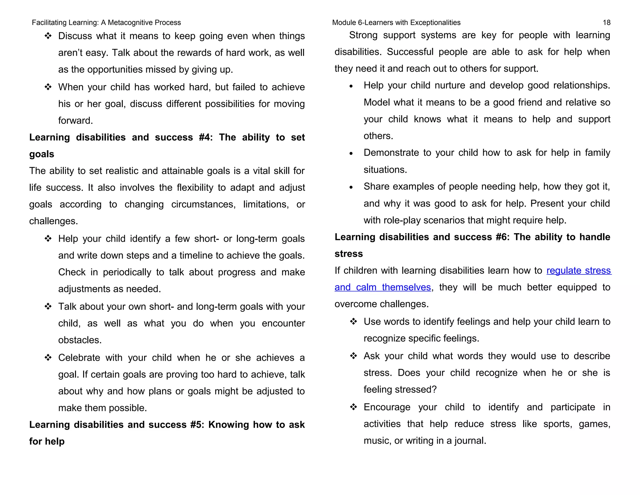 Facilitating Learning: A Metacognitive Process Module 6-Learners with Exceptionalities 18
 Discuss what it means to keep going even when things
aren’t easy. Talk about the rewards of hard work, as well
as the opportunities missed by giving up.
 When your child has worked hard, but failed to achieve
his or her goal, discuss different possibilities for moving
forward.
Learning disabilities and success #4: The ability to set
goals
The ability to set realistic and attainable goals is a vital skill for
life success. It also involves the flexibility to adapt and adjust
goals according to changing circumstances, limitations, or
challenges.
 Help your child identify a few short- or long-term goals
and write down steps and a timeline to achieve the goals.
Check in periodically to talk about progress and make
adjustments as needed.
 Talk about your own short- and long-term goals with your
child, as well as what you do when you encounter
obstacles.
 Celebrate with your child when he or she achieves a
goal. If certain goals are proving too hard to achieve, talk
about why and how plans or goals might be adjusted to
make them possible.
Learning disabilities and success #5: Knowing how to ask
for help
Strong support systems are key for people with learning
disabilities. Successful people are able to ask for help when
they need it and reach out to others for support.
• Help your child nurture and develop good relationships.
Model what it means to be a good friend and relative so
your child knows what it means to help and support
others.
• Demonstrate to your child how to ask for help in family
situations.
• Share examples of people needing help, how they got it,
and why it was good to ask for help. Present your child
with role-play scenarios that might require help.
Learning disabilities and success #6: The ability to handle
stress
If children with learning disabilities learn how to regulate stress
and calm themselves, they will be much better equipped to
overcome challenges.
 Use words to identify feelings and help your child learn to
recognize specific feelings.
 Ask your child what words they would use to describe
stress. Does your child recognize when he or she is
feeling stressed?
 Encourage your child to identify and participate in
activities that help reduce stress like sports, games,
music, or writing in a journal.
 