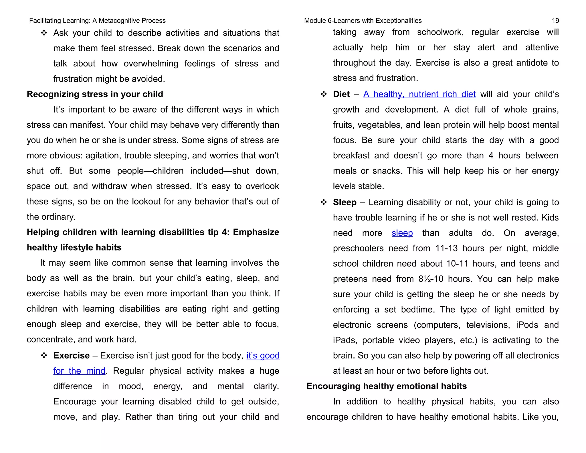 Facilitating Learning: A Metacognitive Process Module 6-Learners with Exceptionalities 19
 Ask your child to describe activities and situations that
make them feel stressed. Break down the scenarios and
talk about how overwhelming feelings of stress and
frustration might be avoided.
Recognizing stress in your child
It’s important to be aware of the different ways in which
stress can manifest. Your child may behave very differently than
you do when he or she is under stress. Some signs of stress are
more obvious: agitation, trouble sleeping, and worries that won’t
shut off. But some people—children included—shut down,
space out, and withdraw when stressed. It’s easy to overlook
these signs, so be on the lookout for any behavior that’s out of
the ordinary.
Helping children with learning disabilities tip 4: Emphasize
healthy lifestyle habits
It may seem like common sense that learning involves the
body as well as the brain, but your child’s eating, sleep, and
exercise habits may be even more important than you think. If
children with learning disabilities are eating right and getting
enough sleep and exercise, they will be better able to focus,
concentrate, and work hard.
 Exercise – Exercise isn’t just good for the body, it’s good
for the mind. Regular physical activity makes a huge
difference in mood, energy, and mental clarity.
Encourage your learning disabled child to get outside,
move, and play. Rather than tiring out your child and
taking away from schoolwork, regular exercise will
actually help him or her stay alert and attentive
throughout the day. Exercise is also a great antidote to
stress and frustration.
 Diet – A healthy, nutrient rich diet will aid your child’s
growth and development. A diet full of whole grains,
fruits, vegetables, and lean protein will help boost mental
focus. Be sure your child starts the day with a good
breakfast and doesn’t go more than 4 hours between
meals or snacks. This will help keep his or her energy
levels stable.
 Sleep – Learning disability or not, your child is going to
have trouble learning if he or she is not well rested. Kids
need more sleep than adults do. On average,
preschoolers need from 11-13 hours per night, middle
school children need about 10-11 hours, and teens and
preteens need from 8½-10 hours. You can help make
sure your child is getting the sleep he or she needs by
enforcing a set bedtime. The type of light emitted by
electronic screens (computers, televisions, iPods and
iPads, portable video players, etc.) is activating to the
brain. So you can also help by powering off all electronics
at least an hour or two before lights out.
Encouraging healthy emotional habits
In addition to healthy physical habits, you can also
encourage children to have healthy emotional habits. Like you,
 