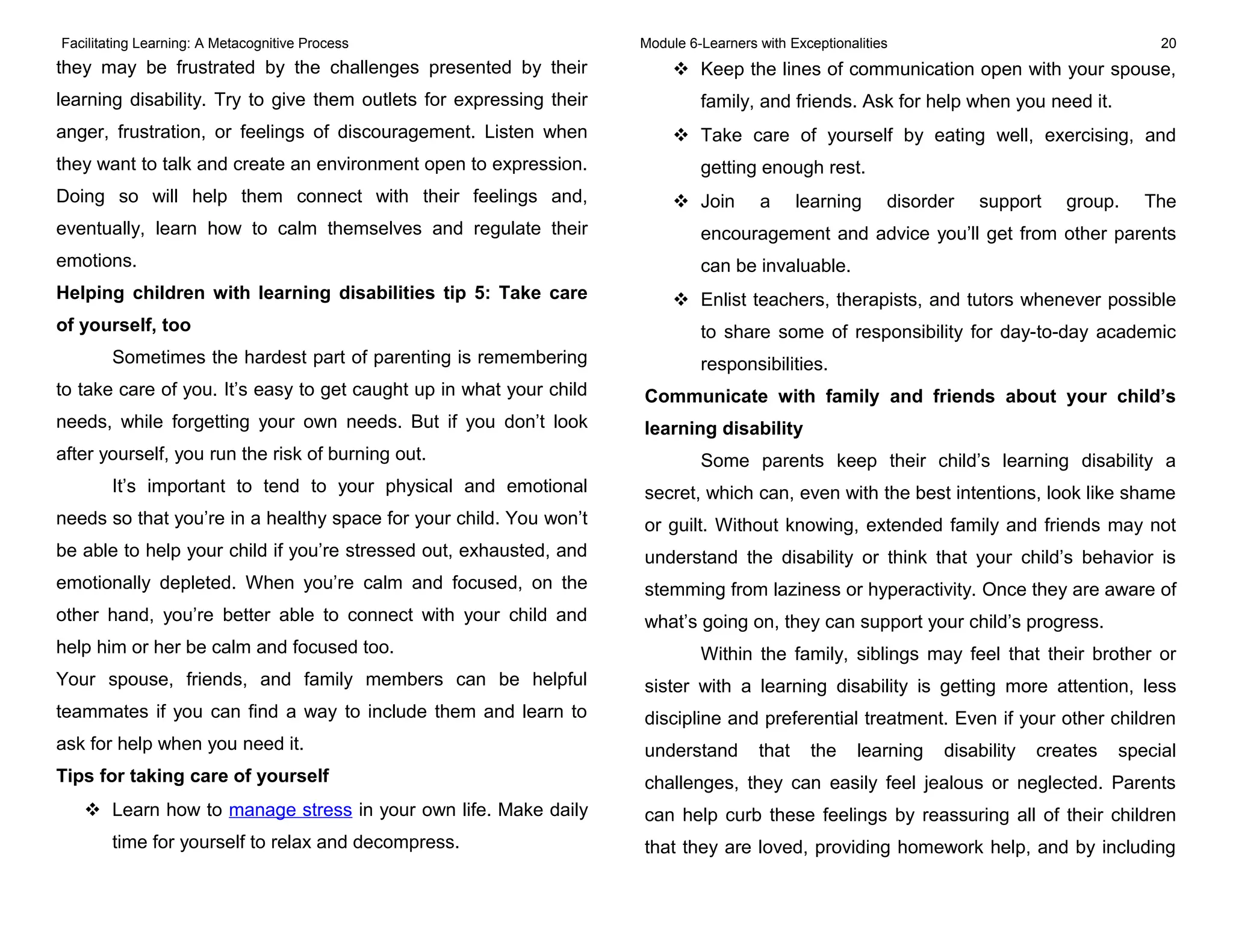 Facilitating Learning: A Metacognitive Process Module 6-Learners with Exceptionalities 20
they may be frustrated by the challenges presented by their
learning disability. Try to give them outlets for expressing their
anger, frustration, or feelings of discouragement. Listen when
they want to talk and create an environment open to expression.
Doing so will help them connect with their feelings and,
eventually, learn how to calm themselves and regulate their
emotions.
Helping children with learning disabilities tip 5: Take care
of yourself, too
Sometimes the hardest part of parenting is remembering
to take care of you. It’s easy to get caught up in what your child
needs, while forgetting your own needs. But if you don’t look
after yourself, you run the risk of burning out.
It’s important to tend to your physical and emotional
needs so that you’re in a healthy space for your child. You won’t
be able to help your child if you’re stressed out, exhausted, and
emotionally depleted. When you’re calm and focused, on the
other hand, you’re better able to connect with your child and
help him or her be calm and focused too.
Your spouse, friends, and family members can be helpful
teammates if you can find a way to include them and learn to
ask for help when you need it.
Tips for taking care of yourself
 Learn how to manage stress in your own life. Make daily
time for yourself to relax and decompress.
 Keep the lines of communication open with your spouse,
family, and friends. Ask for help when you need it.
 Take care of yourself by eating well, exercising, and
getting enough rest.
 Join a learning disorder support group. The
encouragement and advice you’ll get from other parents
can be invaluable.
 Enlist teachers, therapists, and tutors whenever possible
to share some of responsibility for day-to-day academic
responsibilities.
Communicate with family and friends about your child’s
learning disability
Some parents keep their child’s learning disability a
secret, which can, even with the best intentions, look like shame
or guilt. Without knowing, extended family and friends may not
understand the disability or think that your child’s behavior is
stemming from laziness or hyperactivity. Once they are aware of
what’s going on, they can support your child’s progress.
Within the family, siblings may feel that their brother or
sister with a learning disability is getting more attention, less
discipline and preferential treatment. Even if your other children
understand that the learning disability creates special
challenges, they can easily feel jealous or neglected. Parents
can help curb these feelings by reassuring all of their children
that they are loved, providing homework help, and by including
 