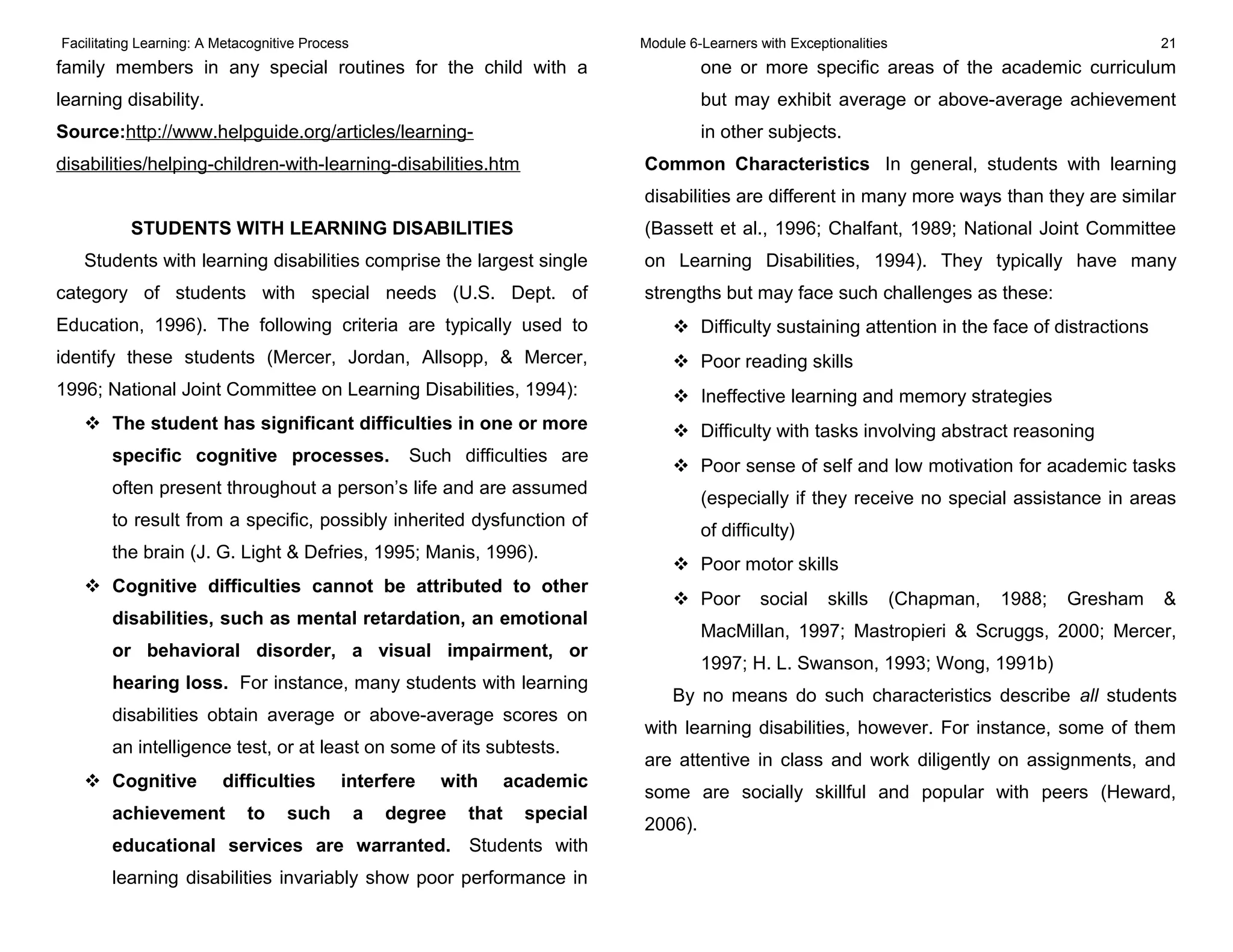 Facilitating Learning: A Metacognitive Process Module 6-Learners with Exceptionalities 21
family members in any special routines for the child with a
learning disability.
Source:http://www.helpguide.org/articles/learning-
disabilities/helping-children-with-learning-disabilities.htm
STUDENTS WITH LEARNING DISABILITIES
Students with learning disabilities comprise the largest single
category of students with special needs (U.S. Dept. of
Education, 1996). The following criteria are typically used to
identify these students (Mercer, Jordan, Allsopp, & Mercer,
1996; National Joint Committee on Learning Disabilities, 1994):
 The student has significant difficulties in one or more
specific cognitive processes. Such difficulties are
often present throughout a person’s life and are assumed
to result from a specific, possibly inherited dysfunction of
the brain (J. G. Light & Defries, 1995; Manis, 1996).
 Cognitive difficulties cannot be attributed to other
disabilities, such as mental retardation, an emotional
or behavioral disorder, a visual impairment, or
hearing loss. For instance, many students with learning
disabilities obtain average or above-average scores on
an intelligence test, or at least on some of its subtests.
 Cognitive difficulties interfere with academic
achievement to such a degree that special
educational services are warranted. Students with
learning disabilities invariably show poor performance in
one or more specific areas of the academic curriculum
but may exhibit average or above-average achievement
in other subjects.
Common Characteristics In general, students with learning
disabilities are different in many more ways than they are similar
(Bassett et al., 1996; Chalfant, 1989; National Joint Committee
on Learning Disabilities, 1994). They typically have many
strengths but may face such challenges as these:
 Difficulty sustaining attention in the face of distractions
 Poor reading skills
 Ineffective learning and memory strategies
 Difficulty with tasks involving abstract reasoning
 Poor sense of self and low motivation for academic tasks
(especially if they receive no special assistance in areas
of difficulty)
 Poor motor skills
 Poor social skills (Chapman, 1988; Gresham &
MacMillan, 1997; Mastropieri & Scruggs, 2000; Mercer,
1997; H. L. Swanson, 1993; Wong, 1991b)
By no means do such characteristics describe all students
with learning disabilities, however. For instance, some of them
are attentive in class and work diligently on assignments, and
some are socially skillful and popular with peers (Heward,
2006).
 