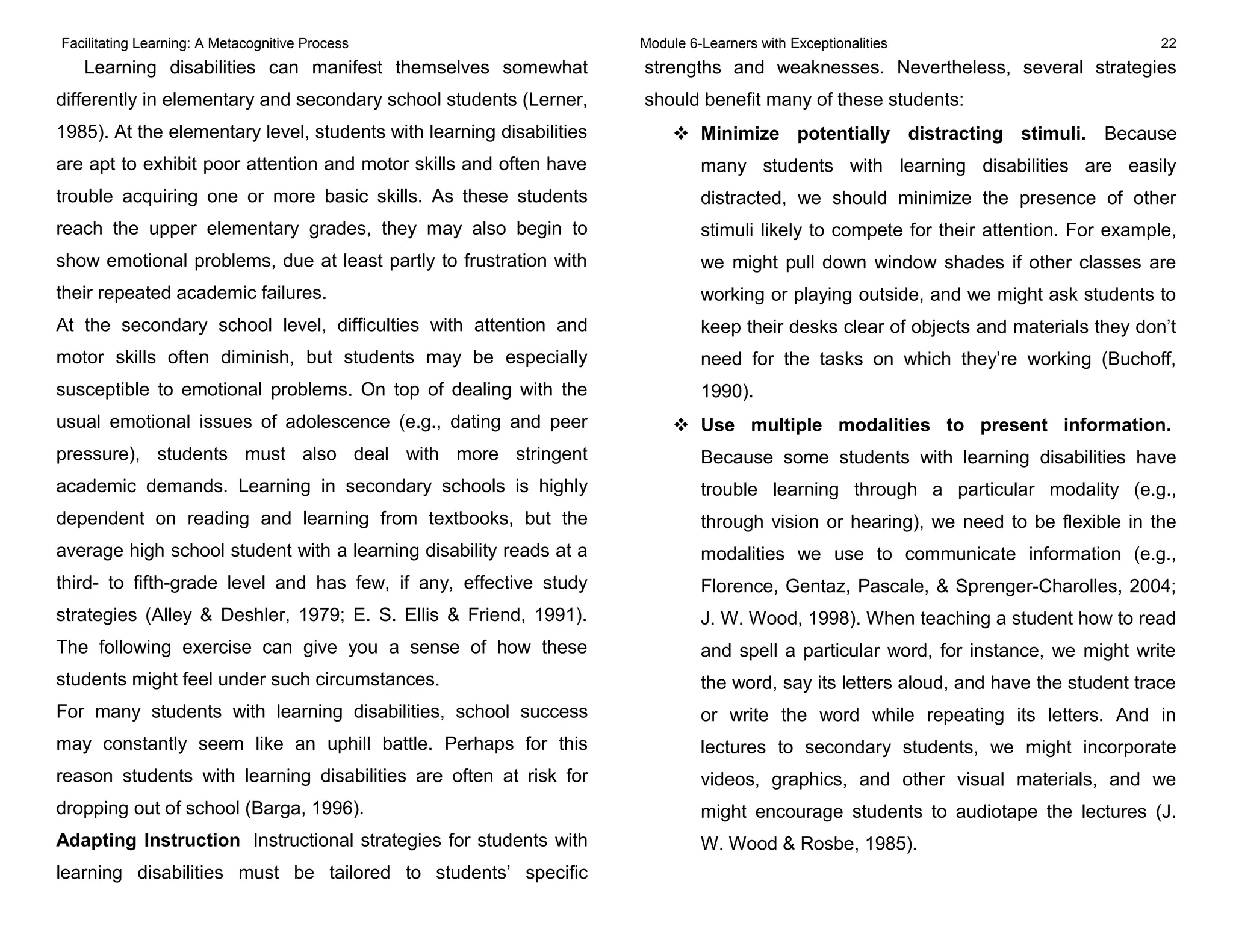 Facilitating Learning: A Metacognitive Process Module 6-Learners with Exceptionalities 22
Learning disabilities can manifest themselves somewhat
differently in elementary and secondary school students (Lerner,
1985). At the elementary level, students with learning disabilities
are apt to exhibit poor attention and motor skills and often have
trouble acquiring one or more basic skills. As these students
reach the upper elementary grades, they may also begin to
show emotional problems, due at least partly to frustration with
their repeated academic failures.
At the secondary school level, difficulties with attention and
motor skills often diminish, but students may be especially
susceptible to emotional problems. On top of dealing with the
usual emotional issues of adolescence (e.g., dating and peer
pressure), students must also deal with more stringent
academic demands. Learning in secondary schools is highly
dependent on reading and learning from textbooks, but the
average high school student with a learning disability reads at a
third- to fifth-grade level and has few, if any, effective study
strategies (Alley & Deshler, 1979; E. S. Ellis & Friend, 1991).
The following exercise can give you a sense of how these
students might feel under such circumstances.
For many students with learning disabilities, school success
may constantly seem like an uphill battle. Perhaps for this
reason students with learning disabilities are often at risk for
dropping out of school (Barga, 1996).
Adapting Instruction Instructional strategies for students with
learning disabilities must be tailored to students’ specific
strengths and weaknesses. Nevertheless, several strategies
should benefit many of these students:
 Minimize potentially distracting stimuli. Because
many students with learning disabilities are easily
distracted, we should minimize the presence of other
stimuli likely to compete for their attention. For example,
we might pull down window shades if other classes are
working or playing outside, and we might ask students to
keep their desks clear of objects and materials they don’t
need for the tasks on which they’re working (Buchoff,
1990).
 Use multiple modalities to present information.
Because some students with learning disabilities have
trouble learning through a particular modality (e.g.,
through vision or hearing), we need to be flexible in the
modalities we use to communicate information (e.g.,
Florence, Gentaz, Pascale, & Sprenger-Charolles, 2004;
J. W. Wood, 1998). When teaching a student how to read
and spell a particular word, for instance, we might write
the word, say its letters aloud, and have the student trace
or write the word while repeating its letters. And in
lectures to secondary students, we might incorporate
videos, graphics, and other visual materials, and we
might encourage students to audiotape the lectures (J.
W. Wood & Rosbe, 1985).
 
