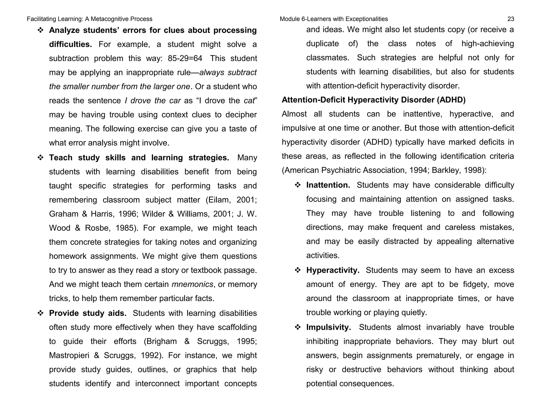 Facilitating Learning: A Metacognitive Process Module 6-Learners with Exceptionalities 23
 Analyze students’ errors for clues about processing
difficulties. For example, a student might solve a
subtraction problem this way: 85-29=64 This student
may be applying an inappropriate rule—always subtract
the smaller number from the larger one. Or a student who
reads the sentence I drove the car as “I drove the cat”
may be having trouble using context clues to decipher
meaning. The following exercise can give you a taste of
what error analysis might involve.
 Teach study skills and learning strategies. Many
students with learning disabilities benefit from being
taught specific strategies for performing tasks and
remembering classroom subject matter (Eilam, 2001;
Graham & Harris, 1996; Wilder & Williams, 2001; J. W.
Wood & Rosbe, 1985). For example, we might teach
them concrete strategies for taking notes and organizing
homework assignments. We might give them questions
to try to answer as they read a story or textbook passage.
And we might teach them certain mnemonics, or memory
tricks, to help them remember particular facts.
 Provide study aids. Students with learning disabilities
often study more effectively when they have scaffolding
to guide their efforts (Brigham & Scruggs, 1995;
Mastropieri & Scruggs, 1992). For instance, we might
provide study guides, outlines, or graphics that help
students identify and interconnect important concepts
and ideas. We might also let students copy (or receive a
duplicate of) the class notes of high-achieving
classmates. Such strategies are helpful not only for
students with learning disabilities, but also for students
with attention-deficit hyperactivity disorder.
Attention-Deficit Hyperactivity Disorder (ADHD)
Almost all students can be inattentive, hyperactive, and
impulsive at one time or another. But those with attention-deficit
hyperactivity disorder (ADHD) typically have marked deficits in
these areas, as reflected in the following identification criteria
(American Psychiatric Association, 1994; Barkley, 1998):
 Inattention. Students may have considerable difficulty
focusing and maintaining attention on assigned tasks.
They may have trouble listening to and following
directions, may make frequent and careless mistakes,
and may be easily distracted by appealing alternative
activities.
 Hyperactivity. Students may seem to have an excess
amount of energy. They are apt to be fidgety, move
around the classroom at inappropriate times, or have
trouble working or playing quietly.
 Impulsivity. Students almost invariably have trouble
inhibiting inappropriate behaviors. They may blurt out
answers, begin assignments prematurely, or engage in
risky or destructive behaviors without thinking about
potential consequences.
 