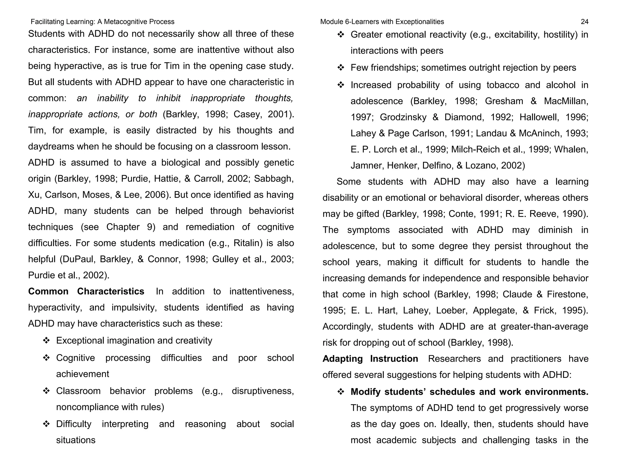 Facilitating Learning: A Metacognitive Process Module 6-Learners with Exceptionalities 24
Students with ADHD do not necessarily show all three of these
characteristics. For instance, some are inattentive without also
being hyperactive, as is true for Tim in the opening case study.
But all students with ADHD appear to have one characteristic in
common: an inability to inhibit inappropriate thoughts,
inappropriate actions, or both (Barkley, 1998; Casey, 2001).
Tim, for example, is easily distracted by his thoughts and
daydreams when he should be focusing on a classroom lesson.
ADHD is assumed to have a biological and possibly genetic
origin (Barkley, 1998; Purdie, Hattie, & Carroll, 2002; Sabbagh,
Xu, Carlson, Moses, & Lee, 2006). But once identified as having
ADHD, many students can be helped through behaviorist
techniques (see Chapter 9) and remediation of cognitive
difficulties. For some students medication (e.g., Ritalin) is also
helpful (DuPaul, Barkley, & Connor, 1998; Gulley et al., 2003;
Purdie et al., 2002).
Common Characteristics In addition to inattentiveness,
hyperactivity, and impulsivity, students identified as having
ADHD may have characteristics such as these:
 Exceptional imagination and creativity
 Cognitive processing difficulties and poor school
achievement
 Classroom behavior problems (e.g., disruptiveness,
noncompliance with rules)
 Difficulty interpreting and reasoning about social
situations
 Greater emotional reactivity (e.g., excitability, hostility) in
interactions with peers
 Few friendships; sometimes outright rejection by peers
 Increased probability of using tobacco and alcohol in
adolescence (Barkley, 1998; Gresham & MacMillan,
1997; Grodzinsky & Diamond, 1992; Hallowell, 1996;
Lahey & Page Carlson, 1991; Landau & McAninch, 1993;
E. P. Lorch et al., 1999; Milch-Reich et al., 1999; Whalen,
Jamner, Henker, Delfino, & Lozano, 2002)
Some students with ADHD may also have a learning
disability or an emotional or behavioral disorder, whereas others
may be gifted (Barkley, 1998; Conte, 1991; R. E. Reeve, 1990).
The symptoms associated with ADHD may diminish in
adolescence, but to some degree they persist throughout the
school years, making it difficult for students to handle the
increasing demands for independence and responsible behavior
that come in high school (Barkley, 1998; Claude & Firestone,
1995; E. L. Hart, Lahey, Loeber, Applegate, & Frick, 1995).
Accordingly, students with ADHD are at greater-than-average
risk for dropping out of school (Barkley, 1998).
Adapting Instruction Researchers and practitioners have
offered several suggestions for helping students with ADHD:
 Modify students’ schedules and work environments.
The symptoms of ADHD tend to get progressively worse
as the day goes on. Ideally, then, students should have
most academic subjects and challenging tasks in the
 
