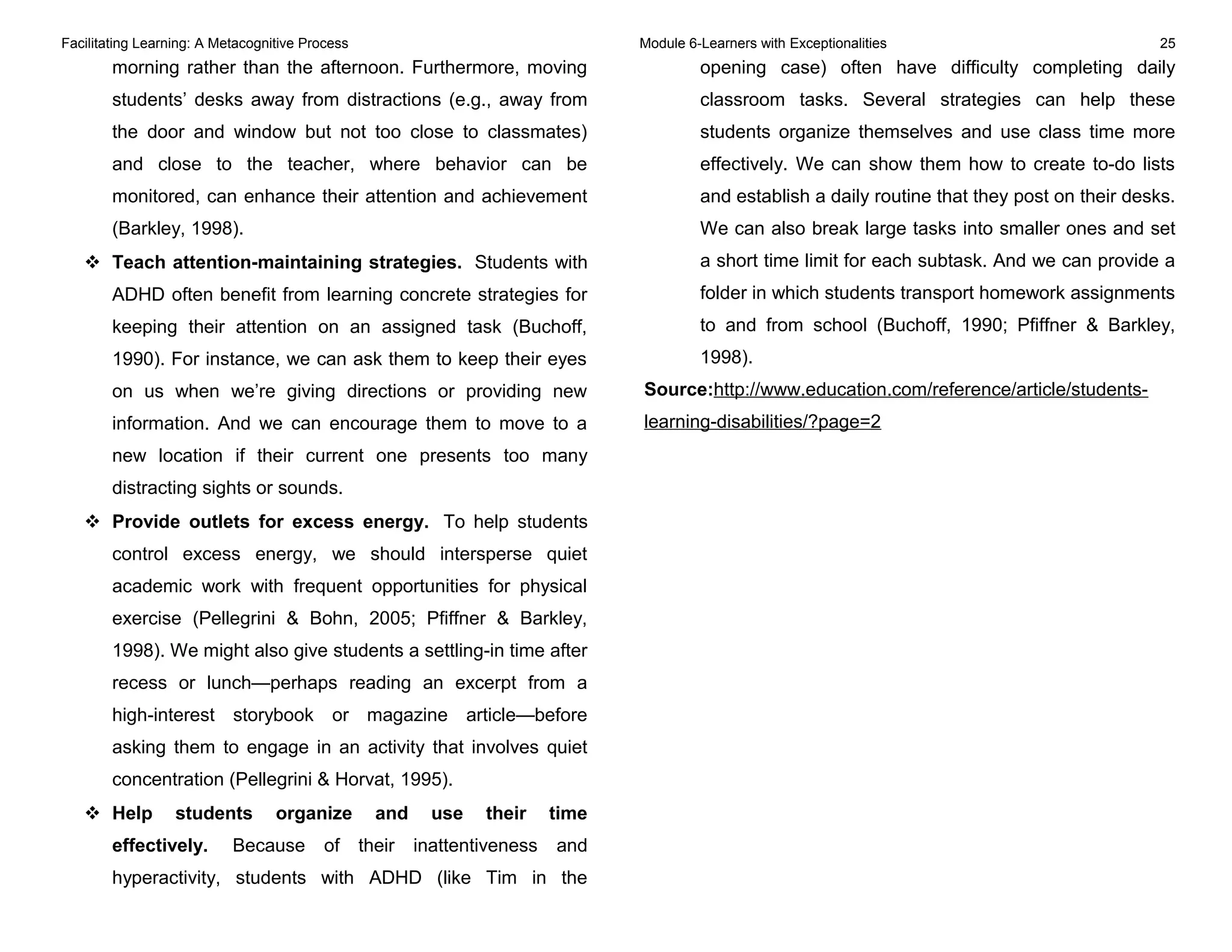 Facilitating Learning: A Metacognitive Process Module 6-Learners with Exceptionalities 25
morning rather than the afternoon. Furthermore, moving
students’ desks away from distractions (e.g., away from
the door and window but not too close to classmates)
and close to the teacher, where behavior can be
monitored, can enhance their attention and achievement
(Barkley, 1998).
 Teach attention-maintaining strategies. Students with
ADHD often benefit from learning concrete strategies for
keeping their attention on an assigned task (Buchoff,
1990). For instance, we can ask them to keep their eyes
on us when we’re giving directions or providing new
information. And we can encourage them to move to a
new location if their current one presents too many
distracting sights or sounds.
 Provide outlets for excess energy. To help students
control excess energy, we should intersperse quiet
academic work with frequent opportunities for physical
exercise (Pellegrini & Bohn, 2005; Pfiffner & Barkley,
1998). We might also give students a settling-in time after
recess or lunch—perhaps reading an excerpt from a
high-interest storybook or magazine article—before
asking them to engage in an activity that involves quiet
concentration (Pellegrini & Horvat, 1995).
 Help students organize and use their time
effectively. Because of their inattentiveness and
hyperactivity, students with ADHD (like Tim in the
opening case) often have difficulty completing daily
classroom tasks. Several strategies can help these
students organize themselves and use class time more
effectively. We can show them how to create to-do lists
and establish a daily routine that they post on their desks.
We can also break large tasks into smaller ones and set
a short time limit for each subtask. And we can provide a
folder in which students transport homework assignments
to and from school (Buchoff, 1990; Pfiffner & Barkley,
1998).
Source:http://www.education.com/reference/article/students-
learning-disabilities/?page=2
 