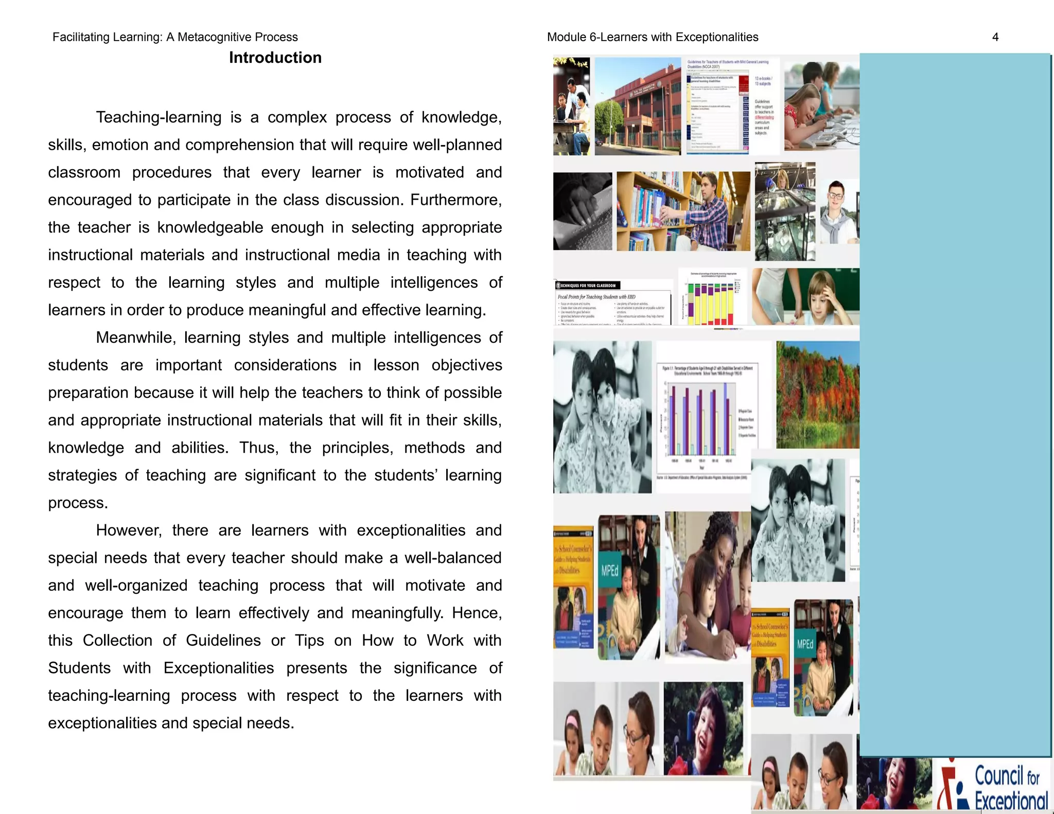 Facilitating Learning: A Metacognitive Process Module 6-Learners with Exceptionalities 4
Introduction
Teaching-learning is a complex process of knowledge,
skills, emotion and comprehension that will require well-planned
classroom procedures that every learner is motivated and
encouraged to participate in the class discussion. Furthermore,
the teacher is knowledgeable enough in selecting appropriate
instructional materials and instructional media in teaching with
respect to the learning styles and multiple intelligences of
learners in order to produce meaningful and effective learning.
Meanwhile, learning styles and multiple intelligences of
students are important considerations in lesson objectives
preparation because it will help the teachers to think of possible
and appropriate instructional materials that will fit in their skills,
knowledge and abilities. Thus, the principles, methods and
strategies of teaching are significant to the students’ learning
process.
However, there are learners with exceptionalities and
special needs that every teacher should make a well-balanced
and well-organized teaching process that will motivate and
encourage them to learn effectively and meaningfully. Hence,
this Collection of Guidelines or Tips on How to Work with
Students with Exceptionalities presents the significance of
teaching-learning process with respect to the learners with
exceptionalities and special needs.
 
