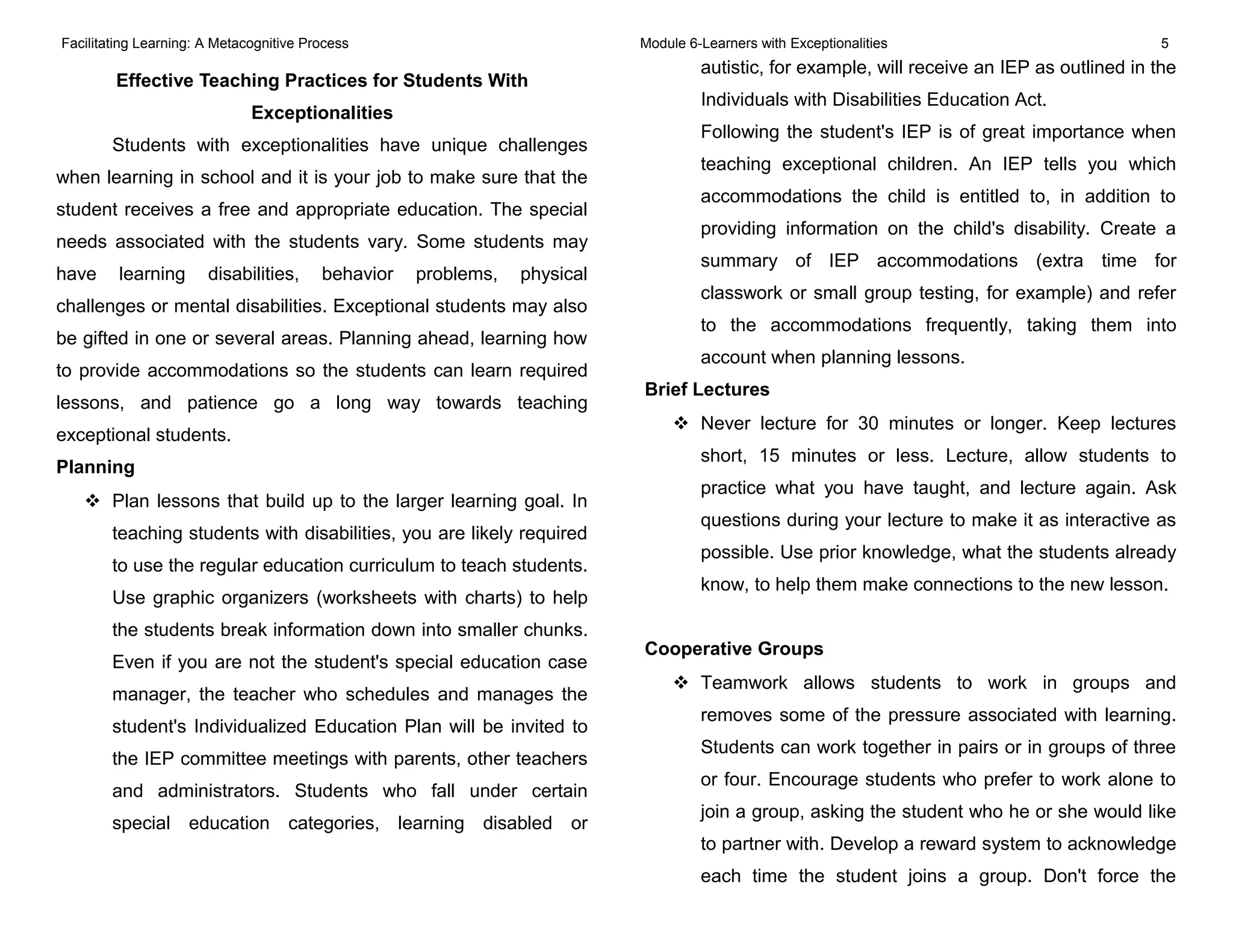 Facilitating Learning: A Metacognitive Process Module 6-Learners with Exceptionalities 5
Effective Teaching Practices for Students With
Exceptionalities
Students with exceptionalities have unique challenges
when learning in school and it is your job to make sure that the
student receives a free and appropriate education. The special
needs associated with the students vary. Some students may
have learning disabilities, behavior problems, physical
challenges or mental disabilities. Exceptional students may also
be gifted in one or several areas. Planning ahead, learning how
to provide accommodations so the students can learn required
lessons, and patience go a long way towards teaching
exceptional students.
Planning
 Plan lessons that build up to the larger learning goal. In
teaching students with disabilities, you are likely required
to use the regular education curriculum to teach students.
Use graphic organizers (worksheets with charts) to help
the students break information down into smaller chunks.
Even if you are not the student's special education case
manager, the teacher who schedules and manages the
student's Individualized Education Plan will be invited to
the IEP committee meetings with parents, other teachers
and administrators. Students who fall under certain
special education categories, learning disabled or
autistic, for example, will receive an IEP as outlined in the
Individuals with Disabilities Education Act.
Following the student's IEP is of great importance when
teaching exceptional children. An IEP tells you which
accommodations the child is entitled to, in addition to
providing information on the child's disability. Create a
summary of IEP accommodations (extra time for
classwork or small group testing, for example) and refer
to the accommodations frequently, taking them into
account when planning lessons.
Brief Lectures
 Never lecture for 30 minutes or longer. Keep lectures
short, 15 minutes or less. Lecture, allow students to
practice what you have taught, and lecture again. Ask
questions during your lecture to make it as interactive as
possible. Use prior knowledge, what the students already
know, to help them make connections to the new lesson.
Cooperative Groups
 Teamwork allows students to work in groups and
removes some of the pressure associated with learning.
Students can work together in pairs or in groups of three
or four. Encourage students who prefer to work alone to
join a group, asking the student who he or she would like
to partner with. Develop a reward system to acknowledge
each time the student joins a group. Don't force the
 
