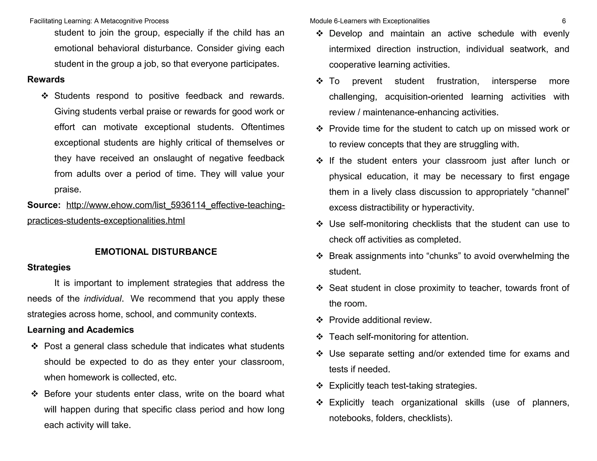 Facilitating Learning: A Metacognitive Process Module 6-Learners with Exceptionalities 6
student to join the group, especially if the child has an
emotional behavioral disturbance. Consider giving each
student in the group a job, so that everyone participates.
Rewards
 Students respond to positive feedback and rewards.
Giving students verbal praise or rewards for good work or
effort can motivate exceptional students. Oftentimes
exceptional students are highly critical of themselves or
they have received an onslaught of negative feedback
from adults over a period of time. They will value your
praise.
Source: http://www.ehow.com/list_5936114_effective-teaching-
practices-students-exceptionalities.html
EMOTIONAL DISTURBANCE
Strategies
It is important to implement strategies that address the
needs of the individual. We recommend that you apply these
strategies across home, school, and community contexts.
Learning and Academics
 Post a general class schedule that indicates what students
should be expected to do as they enter your classroom,
when homework is collected, etc.
 Before your students enter class, write on the board what
will happen during that specific class period and how long
each activity will take.
 Develop and maintain an active schedule with evenly
intermixed direction instruction, individual seatwork, and
cooperative learning activities.
 To prevent student frustration, intersperse more
challenging, acquisition-oriented learning activities with
review / maintenance-enhancing activities.
 Provide time for the student to catch up on missed work or
to review concepts that they are struggling with.
 If the student enters your classroom just after lunch or
physical education, it may be necessary to first engage
them in a lively class discussion to appropriately “channel”
excess distractibility or hyperactivity.
 Use self-monitoring checklists that the student can use to
check off activities as completed.
 Break assignments into “chunks” to avoid overwhelming the
student.
 Seat student in close proximity to teacher, towards front of
the room.
 Provide additional review.
 Teach self-monitoring for attention.
 Use separate setting and/or extended time for exams and
tests if needed.
 Explicitly teach test-taking strategies.
 Explicitly teach organizational skills (use of planners,
notebooks, folders, checklists).
 