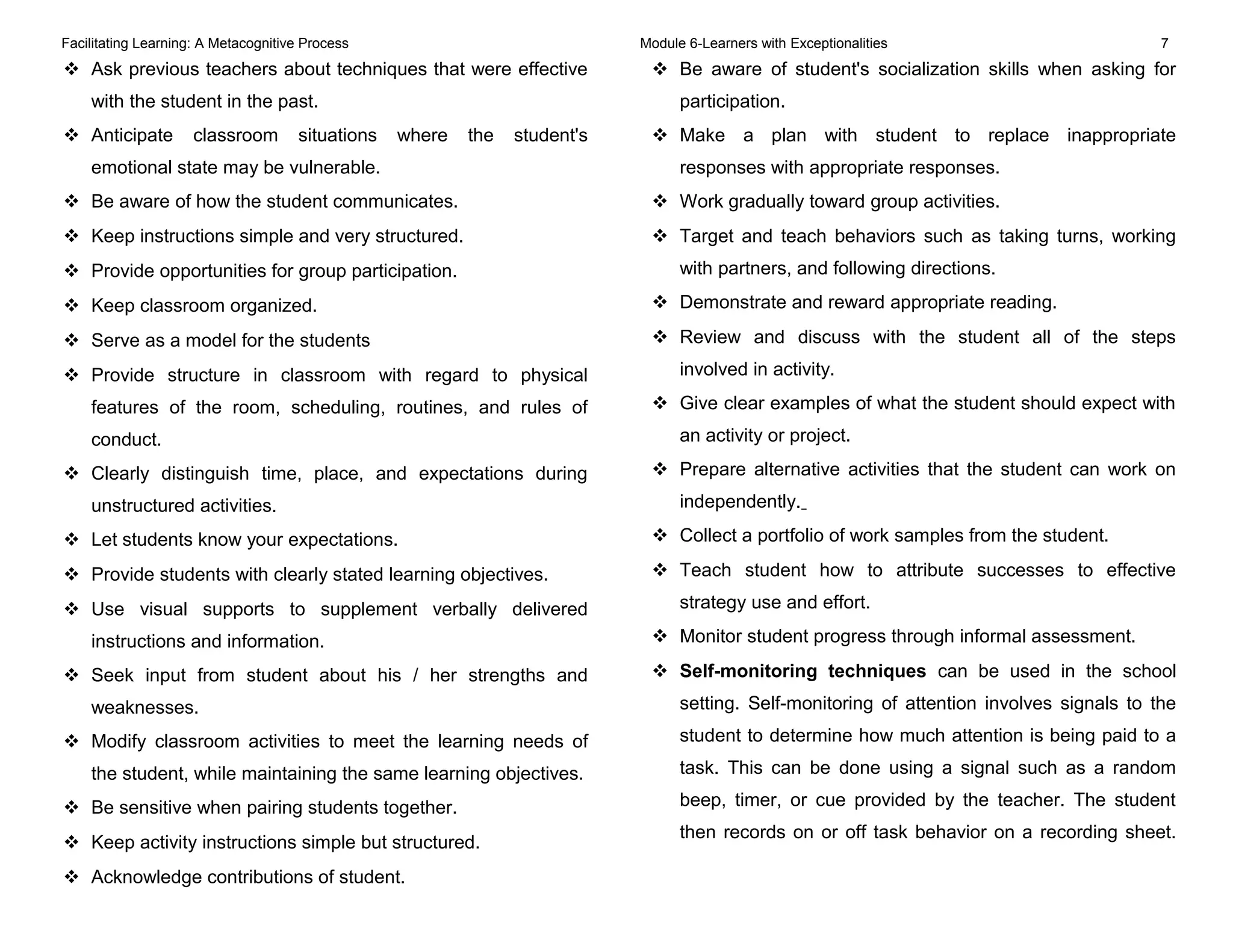 Facilitating Learning: A Metacognitive Process Module 6-Learners with Exceptionalities 7
 Ask previous teachers about techniques that were effective
with the student in the past.
 Anticipate classroom situations where the student's
emotional state may be vulnerable.
 Be aware of how the student communicates.
 Keep instructions simple and very structured.
 Provide opportunities for group participation.
 Keep classroom organized.
 Serve as a model for the students
 Provide structure in classroom with regard to physical
features of the room, scheduling, routines, and rules of
conduct.
 Clearly distinguish time, place, and expectations during
unstructured activities.
 Let students know your expectations.
 Provide students with clearly stated learning objectives.
 Use visual supports to supplement verbally delivered
instructions and information.
 Seek input from student about his / her strengths and
weaknesses.
 Modify classroom activities to meet the learning needs of
the student, while maintaining the same learning objectives.
 Be sensitive when pairing students together.
 Keep activity instructions simple but structured.
 Acknowledge contributions of student.
 Be aware of student's socialization skills when asking for
participation.
 Make a plan with student to replace inappropriate
responses with appropriate responses.
 Work gradually toward group activities.
 Target and teach behaviors such as taking turns, working
with partners, and following directions.
 Demonstrate and reward appropriate reading.
 Review and discuss with the student all of the steps
involved in activity.
 Give clear examples of what the student should expect with
an activity or project.
 Prepare alternative activities that the student can work on
independently.
 Collect a portfolio of work samples from the student.
 Teach student how to attribute successes to effective
strategy use and effort.
 Monitor student progress through informal assessment.
 Self-monitoring techniques can be used in the school
setting. Self-monitoring of attention involves signals to the
student to determine how much attention is being paid to a
task. This can be done using a signal such as a random
beep, timer, or cue provided by the teacher. The student
then records on or off task behavior on a recording sheet.
 