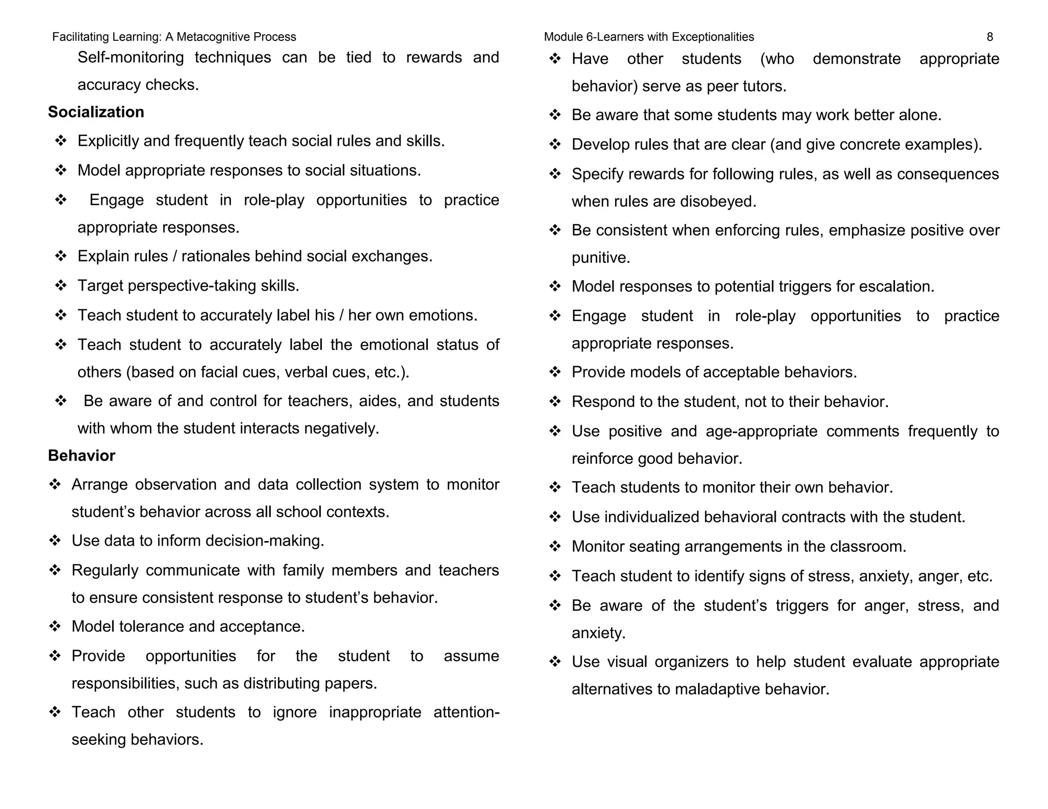 Facilitating Learning: A Metacognitive Process Module 6-Learners with Exceptionalities 8
Self-monitoring techniques can be tied to rewards and
accuracy checks.
Socialization
 Explicitly and frequently teach social rules and skills.
 Model appropriate responses to social situations.
 Engage student in role-play opportunities to practice
appropriate responses.
 Explain rules / rationales behind social exchanges.
 Target perspective-taking skills.
 Teach student to accurately label his / her own emotions.
 Teach student to accurately label the emotional status of
others (based on facial cues, verbal cues, etc.).
 Be aware of and control for teachers, aides, and students
with whom the student interacts negatively.
Behavior
 Arrange observation and data collection system to monitor
student’s behavior across all school contexts.
 Use data to inform decision-making.
 Regularly communicate with family members and teachers
to ensure consistent response to student’s behavior.
 Model tolerance and acceptance.
 Provide opportunities for the student to assume
responsibilities, such as distributing papers.
 Teach other students to ignore inappropriate attention-
seeking behaviors.
 Have other students (who demonstrate appropriate
behavior) serve as peer tutors.
 Be aware that some students may work better alone.
 Develop rules that are clear (and give concrete examples).
 Specify rewards for following rules, as well as consequences
when rules are disobeyed.
 Be consistent when enforcing rules, emphasize positive over
punitive.
 Model responses to potential triggers for escalation.
 Engage student in role-play opportunities to practice
appropriate responses.
 Provide models of acceptable behaviors.
 Respond to the student, not to their behavior.
 Use positive and age-appropriate comments frequently to
reinforce good behavior.
 Teach students to monitor their own behavior.
 Use individualized behavioral contracts with the student.
 Monitor seating arrangements in the classroom.
 Teach student to identify signs of stress, anxiety, anger, etc.
 Be aware of the student’s triggers for anger, stress, and
anxiety.
 Use visual organizers to help student evaluate appropriate
alternatives to maladaptive behavior.
 