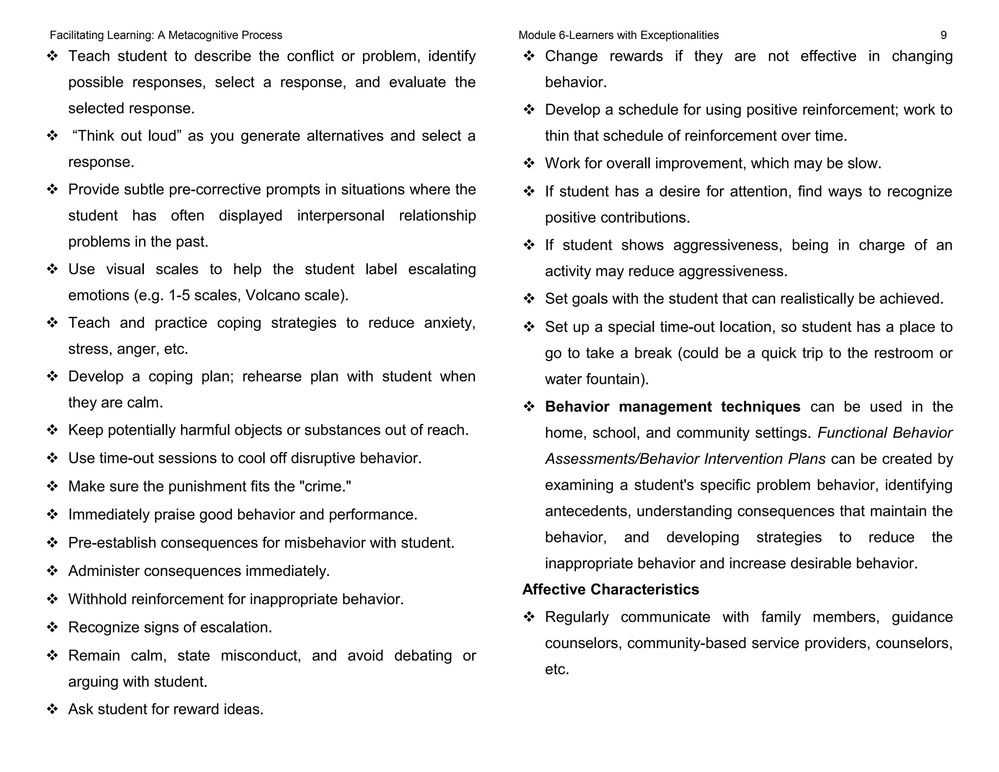 Facilitating Learning: A Metacognitive Process Module 6-Learners with Exceptionalities 9
 Teach student to describe the conflict or problem, identify
possible responses, select a response, and evaluate the
selected response.
 “Think out loud” as you generate alternatives and select a
response.
 Provide subtle pre-corrective prompts in situations where the
student has often displayed interpersonal relationship
problems in the past.
 Use visual scales to help the student label escalating
emotions (e.g. 1-5 scales, Volcano scale).
 Teach and practice coping strategies to reduce anxiety,
stress, anger, etc.
 Develop a coping plan; rehearse plan with student when
they are calm.
 Keep potentially harmful objects or substances out of reach.
 Use time-out sessions to cool off disruptive behavior.
 Make sure the punishment fits the "crime."
 Immediately praise good behavior and performance.
 Pre-establish consequences for misbehavior with student.
 Administer consequences immediately.
 Withhold reinforcement for inappropriate behavior.
 Recognize signs of escalation.
 Remain calm, state misconduct, and avoid debating or
arguing with student.
 Ask student for reward ideas.
 Change rewards if they are not effective in changing
behavior.
 Develop a schedule for using positive reinforcement; work to
thin that schedule of reinforcement over time.
 Work for overall improvement, which may be slow.
 If student has a desire for attention, find ways to recognize
positive contributions.
 If student shows aggressiveness, being in charge of an
activity may reduce aggressiveness.
 Set goals with the student that can realistically be achieved.
 Set up a special time-out location, so student has a place to
go to take a break (could be a quick trip to the restroom or
water fountain).
 Behavior management techniques can be used in the
home, school, and community settings. Functional Behavior
Assessments/Behavior Intervention Plans can be created by
examining a student's specific problem behavior, identifying
antecedents, understanding consequences that maintain the
behavior, and developing strategies to reduce the
inappropriate behavior and increase desirable behavior.
Affective Characteristics
 Regularly communicate with family members, guidance
counselors, community-based service providers, counselors,
etc.
 