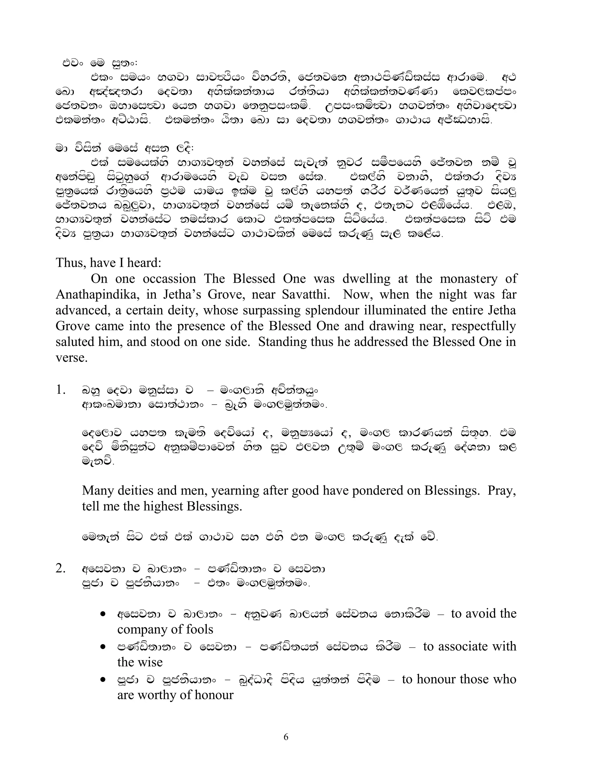 Ev^ em s<t^:
     Ek^ smy^ BgvA sAv#Tfy^ vfhrtf, ejtven anATpfN`wfks`s aArAem. aT
eKA aJ`JtrA edvtA aBfk`kn`tAy rt`tfyA aBfk`kn`tvN`NA ekvlkp`p^
ejtvn^ oBAes#vA eyn BgvA etn<ps^kmf. ups^kmf#vA Bgvn`t^ aBfvAed#vA
Ekmn`t^ axZXAsf. Ekmn`t^ XftA eKA sA edvtA Bgvn`t^ gATAy aj~ODBAsf.

mA vfsfn` emes` asn ldF:
        Ek` smeyk`hf BAgYvt=n` vhn`es` s[v[t` n<vr smFpeyhf ej~tvn nmZ v>
aen`pfHw< sfx<h<eg` aArAmeyhf v[w vsn es`k.     Ekl`hf vnAhF, Ek`trA dfvY
p<t&eyk` rAt&feyhf p&Tm yAmy ik`m v> kl`hf yhpt` VrFr vr~Neyn` y<t=v sfyl<
ej~tvny bb<l<vA, BAgYvt=n` vhn`es` ymZ t[enk`hf d, Et[nx ELMfey`y. ELM,
BAgYvt=n` vhn`es`x nms`kAr ekAx Ekt`pesk sfxfey`y. Ekt`pesk sfxf Em
dfvY p<t&yA BAgYvt=n` vhn`es`x gATAvkfn` emes` kr[N< s[L keL`y.

Thus, have I heard:
       On one occassion The Blessed One was dwelling at the monastery of
Anathapindika, in Jetha‟s Grove, near Savatthi. Now, when the night was far
advanced, a certain deity, whose surpassing splendour illuminated the entire Jetha
Grove came into the presence of the Blessed One and drawing near, respectfully
saluted him, and stood on one side. Standing thus he addressed the Blessed One in
verse.

1.   bh> edvA mn<s`sA c – m^glAnf acfn`ty<^
     aAk^KmAnA esAt`TAn^ - b&{hf m^glm<t`tm^.

     edelAv yhpt k[mtf edvfeyA` d, mn<SYeyA` d, m^gl kArNyn` sft+h. Em
     edvf mfnfs<n`x an<kmZpAevn` hft s<v Elvn ut=mZ m^gl kr[N< ed`VnA kL
     m[nvf.

     Many deities and men, yearning after good have pondered on Blessings. Pray,
     tell me the highest Blessings.

     emt[n` sfx Ek` Ek` gATAv sh Ehf En m^gl kr[N< d[k` evZ.

2.   aesvnA c bAlAn^ - pN`wftAn^ c esvnA
     p>jA c p>jnFyAn^ - Et^ m^glm<t`tm^.

         aesvnA c bAlAn^ - an<vN bAlyn` es`vny enAkfrFm – to avoid the
          company of fools
         pN`wftAn^ c esvnA - pN`wftyn` es`vny kfrFm – to associate with
          the wise
         p>jA c p>jnFyAn^ - b<d`DAdF pfdfy y<t`tn` pfdFm – to honour those who
          are worthy of honour

                                        6
 