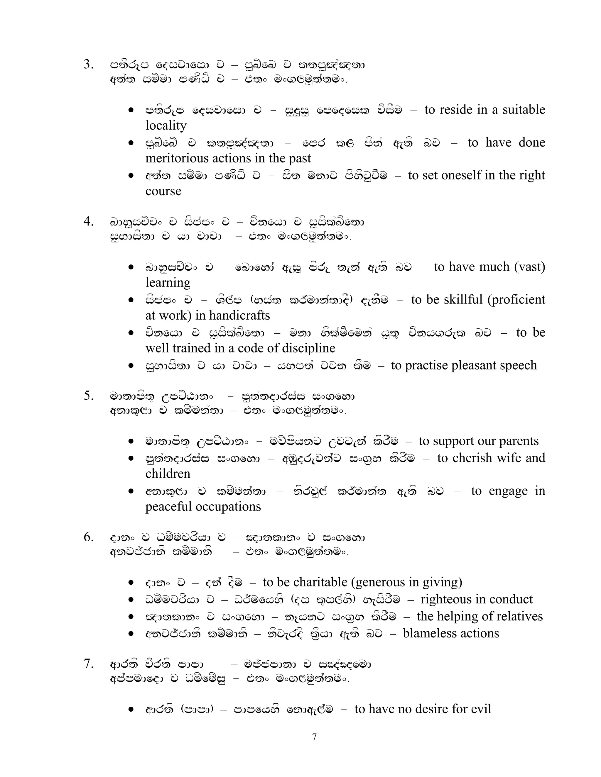 3.   ptfr{p edsvAesA c – p<bZeb c ktp<J`JtA
     at`t smZmA pNfDf c – Et^ m^glm<t`tm^.

        ptfr{p edsvAesA c - s<z<s< epedesk vfsFm – to reside in a suitable
         locality
        p<bZebZ c ktp<J`JtA - epr kL pfn` a[tf bv – to have done
         meritorious actions in the past
        at`t smZmA pNfDf c - sft mnAv pfhfx<vFm – to set oneself in the right
         course

4.   bAh<scZc^ c sfp`p^ c – vfneyA c s<sfk`KfetA
     s<BAsftA c yA vAcA – Et^ m^glm<t`tm^.

        bAh<scZc^ c – ebAehA` a[s> pfr{ t[n` a[tf bv – to have much (vast)
         learning
        sfpp^ c - Vfl`p (hs`t kr~mAn`tAdF) d[nFm – to be skillful (proficient
            `
         at work) in handicrafts
        vfneyA c s<sfk`KfetA – mnA hfk`mFemn` y<t= vfnygr[k bv – to be
         well trained in a code of discipline
        s<BAsftA c yA vAcA – yhpt` vcn kFm – to practise pleasant speech

5.   mAtApft+ upxZXAn^ - p<t`tdArs`s s^gehA
     anAk=lA c kmZmn`tA – Et^ m^glm<t`tm^.

        mAtApft+ upxZXAn^ - mvZpfynx uvx[n` kfrFm – to support our parents
        p<t`tdArs`s s^gehA – aM<dr[vn`x s^g&h kfrFm – to cherish wife and
         children
        anAk=lA c kmZmn`tA – nfrv<l` kr~mAn`t a[tf bv – to engage in
         peaceful occupations

6.   dAn^ c DmZmcrfyA c – JAtkAn^ c s^gehA
     anvj~jAnf kmZmAnf  – Et^ m^glm<t`tm^.

          dAn^ c –    dn` dFm – to be charitable (generous in giving)
          DmZmcrfyA   c – Dr~meyhf (ds k=sl`h) h[sfrFm – righteous in conduct
                                                  f
          JAtkAn^     c s^gehA – n{ynx s^g&h kfrFm – the helping of relatives
          anvj~jAnf   kmZmAnf – nfv[rdf kf&yA a[tf bv – blameless actions

7.   aArtf vfrtf pApA     – mj~jpAnA c sJ`JemA
     ap`pmAedA c DmZemZs< - Et^ m^glm<t`tm^.

        aArtf (pApA) – pApeyhf enAa[l`m - to have no desire for evil
                                        7
 