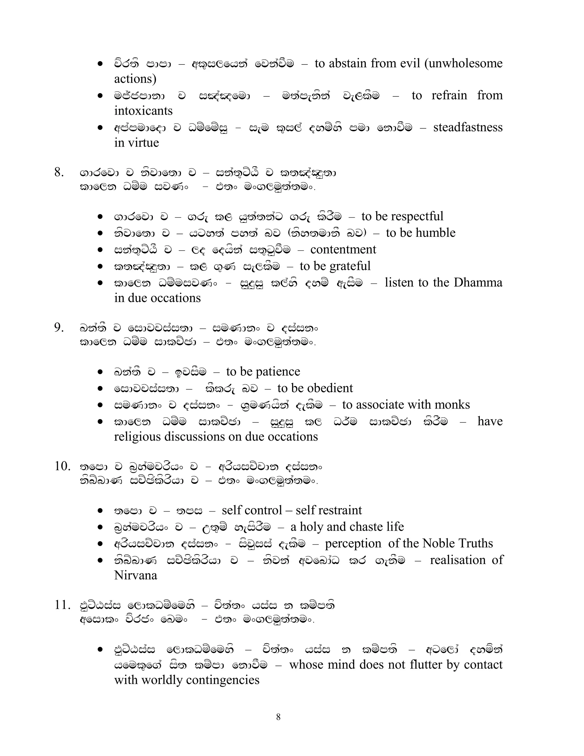  vfrtf pApA – ak=sleyn` evn`vFm – to abstain from evil (unwholesome
         actions)
        mj~jpAnA c sJ`JemA – mt`p[nfn` v[LkFm – to refrain from
         intoxicants
        ap`pmAedA c DmZemZs< - s[m k=sl` dhmZhf pmA enAvFm – steadfastness
         in virtue

8.   gArevA c nfvAetA c – sn`t=xZXF c ktJ`Oz<tA
     kAeln DmZm svN^ - Et^ m^glm<t`tm^.

          gArevA c – gr[ kL y<t`tn`x gr[ kfrFm – to be respectful
          nfvAetA c – yxht` pht` bv (nfhtmAnF bv) – to be humble
          sn`t=xZXF c – ld edyfn` st=x<vFm – contentment
          ktJ`Oz<tA – kL g=N s[lkFm – to be grateful
          kAeln DmZmsvN^ - s<z<s< kl`hf dhmZ a[sFm – listen to the Dhamma
           in due occations

9.   Kn`tF c esAvcs`stA – smNAn^ c ds`sn^
     kAeln DmZm sAkcZCA – Et^ m^glm<t`tm^.

          Kn`tF c – ivsFm – to be patience
          esAvcs`stA – kFkr[ bv – to be obedient
          smNAn^ c ds`sn^ - V&mNyfn` d[kFm – to associate with monks
          kAeln DmZm sAkcZCA – s<z<s< kl Dr~m sAkcZCA kfrFm – have
           religious discussions on due occations

10. tepA c b&h`mcrfy^ c - arfyscZcAn ds`sn^
    nfbZbAN scZCfkfrfyA c – Et^ m^glm<t`tm^.

          tepA c – tps – self control – self restraint
          b&h`mcrfy^ c – ut=mZ h[sfrFm – a holy and chaste life
          arfyscZcAn ds`sn^ - sfv<ss` d[kFm – perception of the Noble Truths
          nfbZbAN scZCfkfrfyA c – nfvn` avebA`D kr g[nFm – realisation of
           Nirvana

11. P<xZXs`s elAkDmZemhf – cft`t^ ys`s n kmZptf
    aesAk^ vfrj^ eKm^ - Et^ m^glm<t`tm^.

        P<xZXs`s elAkDmZemhf – cft`t^ ys`s n kmZptf – axelA` dhmfn`
         yemk=eg` sft kmZpA enAvFm – whose mind does not flutter by contact
         with worldly contingencies

                                      8
 