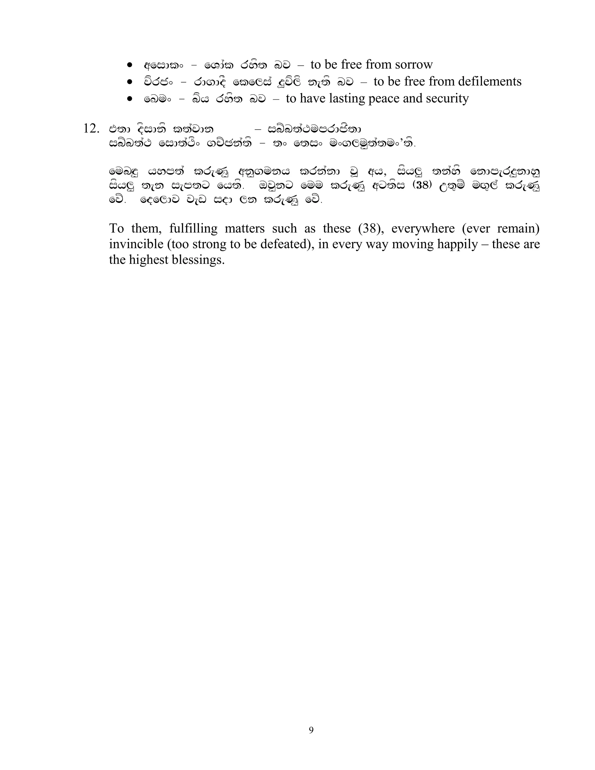  aesAk^ - eVA`k rhft bv – to be free from sorrow
        vfrj^ - rAgAdF ekels` z>vflf n[tf bv – to be free from defilements
        eKm^ - bfy rhft bv – to have lasting peace and security

12. EtA dfsAnf kt`vAn        – sbZbt`TmprAjftA
    sbZbt`T esAt`Tf^ gcZCn`tf - t^ ets^ m^glm<t`tm^’tf.

    embHz< yhpt` kr[N< an<gmny krn`nA v> ay, sfyl< tn`hf enAp[rz<nAh<
    sfyl< t[n s[ptx eytf. ov<nx emm kr[N< axtfs (38) ut=mZ mHg=l` kr[N<
    evZ. edelAv v[w sdA ln kr[N< evZ.

    To them, fulfilling matters such as these (38), everywhere (ever remain)
    invincible (too strong to be defeated), in every way moving happily – these are
    the highest blessings.




                                        9
 