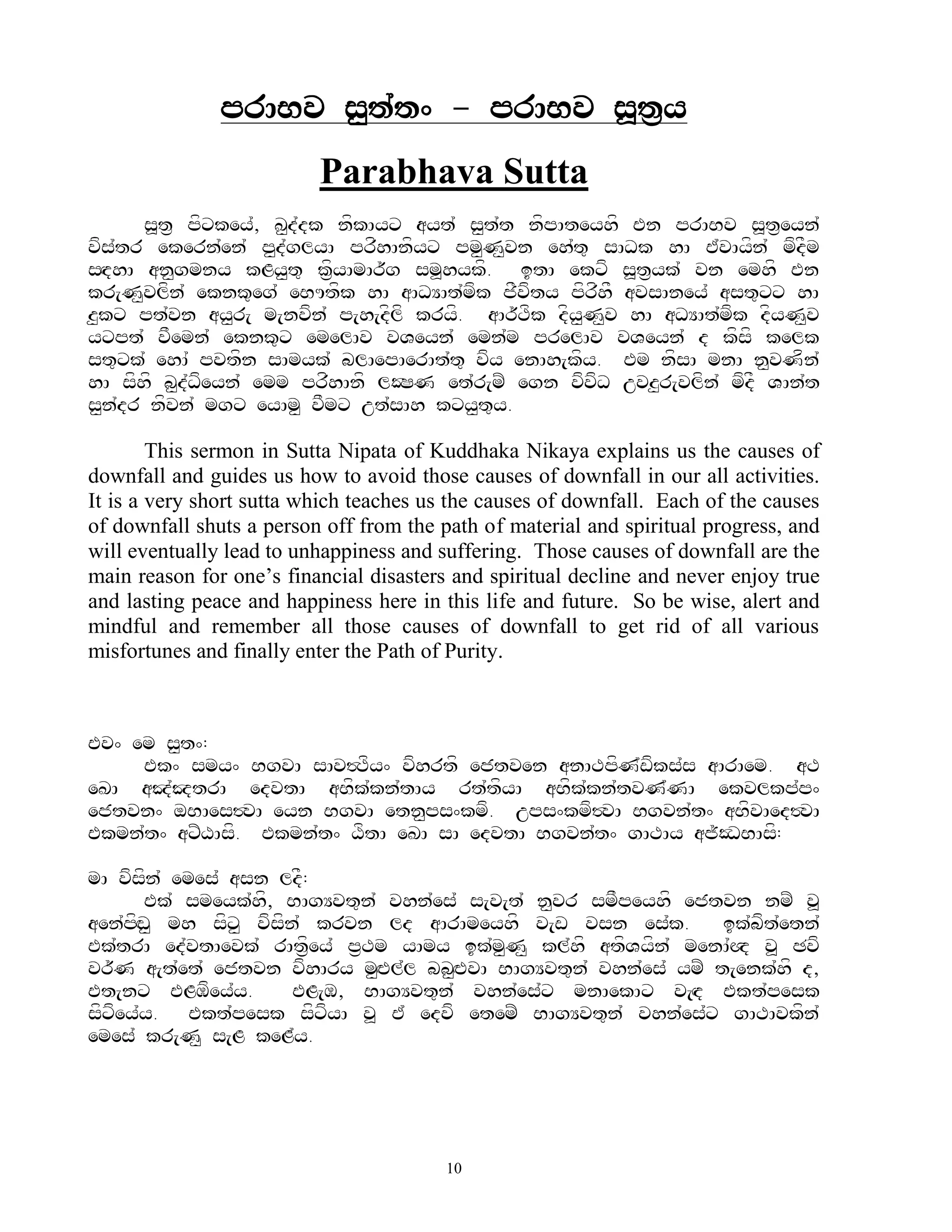 prABv s<t`t^ - prABv s>t&y
                          Parabhava Sutta
      s>t& pfxkey`, K<d`dk nfkAyx ayt` s<t`t nfpAteyhf En prABv s>t&eyn`
vfs`tr ekern`en` p<d`glyA prfhAnfyx pm<N<vn eh`t= sADk hA E`vAyfn` mfdFm
sHdhA an<gmny kLy<t= k&fyAmAr~g sm>hykf. itA ekxf s>t&yk` vn emhf En
kr[N<vlfn` eknk=eg` eBUtfk hA aADYAt`mfk jFvfty pfrfhF avsAney` ast=xx hA
z<kx pt`vn ay<r[ m[nvfn` p[h[dflf kryf. aAr~Tfk dfy<N<v hA aDYAt`mfk dfyN<v
yxpt` vFemn` eknk=x emelAv vVeyn` emn`m prelAv vVeyn` d kfsf kelk
st=xk` ehA` pvtfn sAmyk` blAepAerAt`t= vfy enAh[kfy. Em nfsA mnA n<vNfn`
hA sfhf b<d`Dfeyn` emm prfhAnf lOSN et`r[mZ egn vfvfD uvz<r[vlfn` mfdF VAn`t
s<n`dr nfvn` mgx eyAm< vFmx ut`sAh kxy<t=y.

        This sermon in Sutta Nipata of Kuddhaka Nikaya explains us the causes of
downfall and guides us how to avoid those causes of downfall in our all activities.
It is a very short sutta which teaches us the causes of downfall. Each of the causes
of downfall shuts a person off from the path of material and spiritual progress, and
will eventually lead to unhappiness and suffering. Those causes of downfall are the
main reason for one‟s financial disasters and spiritual decline and never enjoy true
and lasting peace and happiness here in this life and future. So be wise, alert and
mindful and remember all those causes of downfall to get rid of all various
misfortunes and finally enter the Path of Purity.



Ev^ em s<t^:
     Ek^ smy^ BgvA sAv#Tfy^ vfhrtf ejtven anATpfN`wfks`s aArAem. aT
eKA aJ`JtrA edvtA aBfk`kn`tAy rt`tfyA aBfk`kn`tvN`NA ekvlkp`p^
ejtvn^ oBAes#vA eyn BgvA etn<ps^kmf. ups^kmf#vA Bgvn`t^ aBfvAed#vA
Ekmn`t^ axZXAsf. Ekmn`t^ XftA eKA sA edvtA Bgvn`t^ gATAy aj~ODBAsf:

mA vfsfn` emes` asn ldF:
        Ek` smeyk`hf, BAgYvt=n` vhn`es` s[v[t` n<vr smFpeyhf ejtvn nmZ v>
aen`pfHw< mh sfx< vfsfn` krvn ld aArAmeyhf v[w vsn es`k.         ik`bft`etn`
Ek`trA ed`vtAevk` rAt&fey` p&Tm yAmy ik`m<N< kl`hf atfVyfn` menA`Q v> Cvf
vr~N a[t`et` ejtvn vfhAry m<HEl`l bb<HEvA BAgYvt=n` vhn`es` ymZ t[enk`hf d,
Et[nx ELMfey`y.        EL[M, BAgYvt=n` vhn`es`x mnAekAx v[Hd Ekt`pesk
sfxfey`y. Ekt`pesk sfxfyA v> E` edvf etemZ BAgYvt=n` vhn`es`x gATAvkfn`
emes` kr[N< s[L keL`y.




                                         10
 