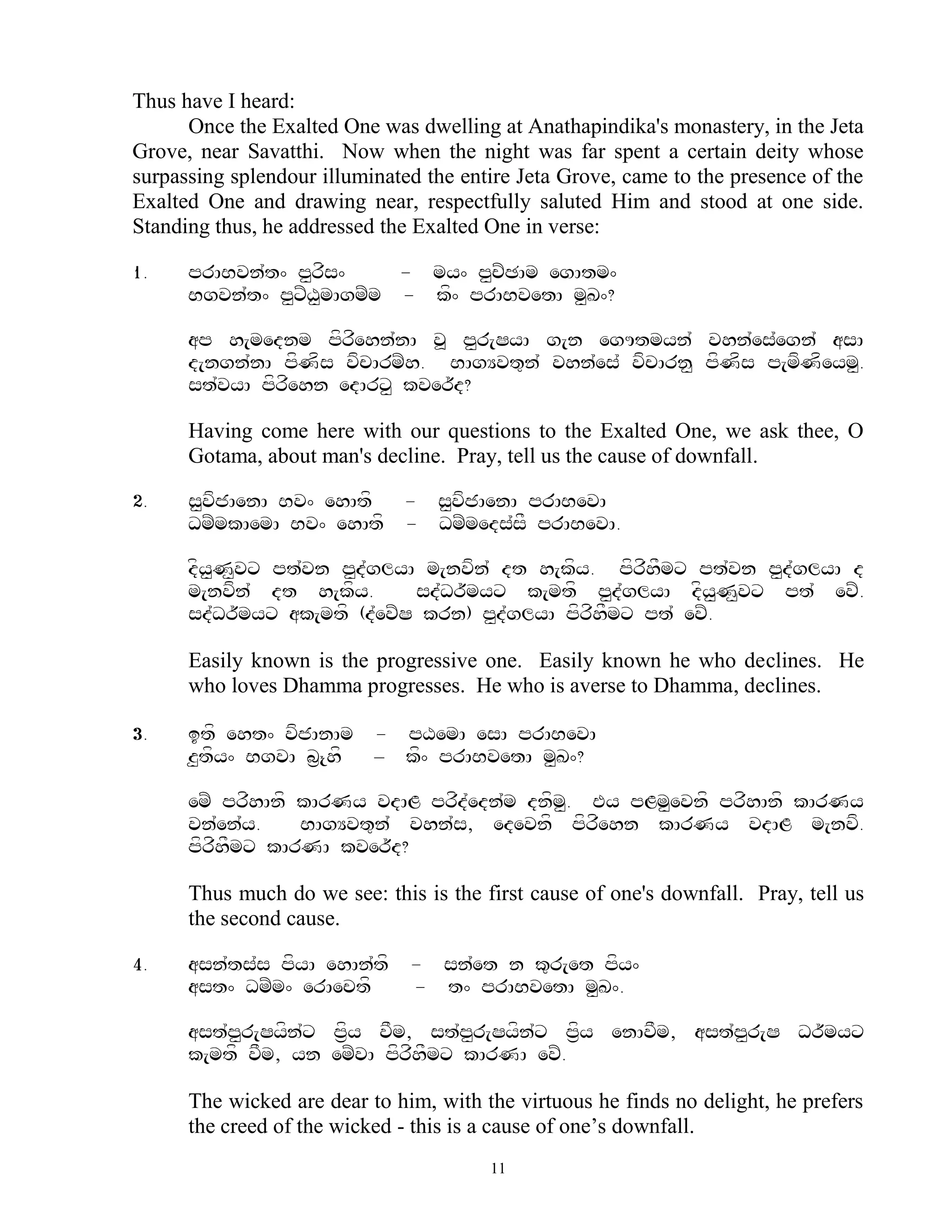 Thus have I heard:
      Once the Exalted One was dwelling at Anathapindika's monastery, in the Jeta
Grove, near Savatthi. Now when the night was far spent a certain deity whose
surpassing splendour illuminated the entire Jeta Grove, came to the presence of the
Exalted One and drawing near, respectfully saluted Him and stood at one side.
Standing thus, he addressed the Exalted One in verse:

1.    prABvn`t^ p<rfs^     - my^ p<cZCAm egAtm^
      Bgvn`t^ p<xZX<mAgmZm - kf^ prABvetA m<K^?

      ap h[mednm pfrfehn`nA v> p<r[SyA g[n egUtmyn` vhn`es`egn` asA
      d[ngn`nA pfNfs vfcArmZh. BAgYvt=n` vhn`es` vfcArn< pfNfs p[mfNfeym<.
      st`vyA pfrfehn edArx< kver~d?

      Having come here with our questions to the Exalted One, we ask thee, O
      Gotama, about man's decline. Pray, tell us the cause of downfall.

2.    s<vfjAenA Bv^ ehAtf - s<vfjAenA prABevA
      DmZmkAemA Bv^ ehAtf - DmZmeds`sF prABevA.

      dfy<N<vx pt`vn p<d`glyA m[nvfn` dt h[kfy. pfrfhFmx pt`vn p<d`glyA d
      m[nvfn` dt h[kfy.       sd`Dr~myx k[mtf p<d`glyA dfy<N<vx pt` evZ.
      sd`Dr~myx ak[mtf (d`evZS krn) p<d`glyA pfrfhFmx pt` evZ.

      Easily known is the progressive one. Easily known he who declines. He
      who loves Dhamma progresses. He who is averse to Dhamma, declines.

3.    itf eht^ vfjAnAm - pXemA esA prABevA
      z<tfy^ BgvA b&{hf – kf^ prABvetA m<K^?

      emZ prfhAnf kArNy vdAL prfd`edn`m dnfm. Ey pLm<evnf prfhAnf kArNy
                                            <
      vn`en`y.    BAgYvt=n` vhn`s, edevnf pfrfehn kArNy vdAL m[nvf.
      pfrfhFmx kArNA kver~d?

      Thus much do we see: this is the first cause of one's downfall. Pray, tell us
      the second cause.

4.    asn`ts`s pfyA ehAn`tf    - sn`et n k=r[et pfy^
      ast^ DmZm^ erAectf       - t^ prABvetA m<K^.

      ast`p<r[Syfn`x pf&y vFm, st`p<r[Syfn`x pf&y enAvFm, ast`p<r[S Dr~myx
      k[mtf vFm, yn emZvA pfrfhFmx kArNA evZ.

      The wicked are dear to him, with the virtuous he finds no delight, he prefers
      the creed of the wicked - this is a cause of one‟s downfall.
                                        11
 