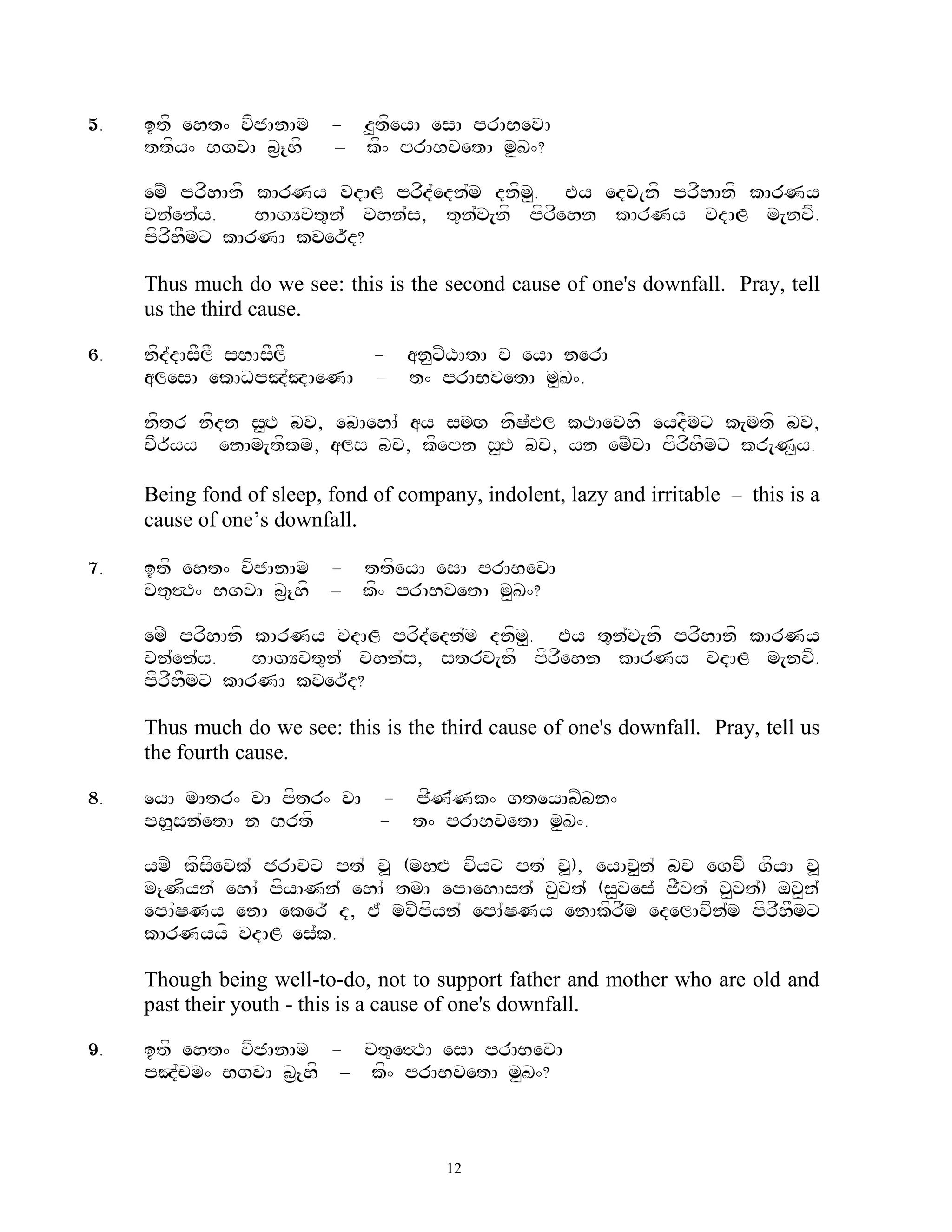 5.   itf eht^ vfjAnAm     - z<tfeyA esA prABevA
     ttfy^ BgvA b&{hf     – kf^ prABvetA m<K^?

     emZ prfhAnf kArNy vdAL prfd`edn`m dnfm<. Ey edv[nf prfhAnf kArNy
     vn`en`y.    BAgYvt=n` vhn`s, t=n`v[nf pfrfehn kArNy vdAL m[nvf.
     pfrfhFmx kArNA kver~d?

     Thus much do we see: this is the second cause of one's downfall. Pray, tell
     us the third cause.

6.   nfd`dAsFlF sBAsFlF - an<xZXAtA c eyA nerA
     alesA ekADpJ`JAeNA - t^ prABvetA m<K^.

     nftr nfdn s<HT bv, ebAehA` ay smHg nfS`Pl kTAevhf eydFmx k[mtf bv,
     vFr~yy enAm[tfkm, als bv, kfepn s<HT bv, yn emZvA pfrfhFmx kr[N<y.

     Being fond of sleep, fond of company, indolent, lazy and irritable – this is a
     cause of one‟s downfall.

7.   itf eht^ vfjAnAm - ttfeyA esA prABevA
     ct=#T^ BgvA b&{hf – kf^ prABvetA m<K^?

     emZ prfhAnf kArNy vdAL prfd`edn`m dnfm. Ey t=n`v[nf prfhAnf kArNy
                                           <
     vn`en`y.    BAgYvt=n` vhn`s, strv[nf pfrfehn kArNy vdAL m[nvf.
     pfrfhFmx kArNA kver~d?

     Thus much do we see: this is the third cause of one's downfall. Pray, tell us
     the fourth cause.

8.   eyA mAtr^ vA pftr^ vA - jfN`Nk^ gteyAbZbn^
     ph>sn`etA n Brtf      - t^ prABvetA m<K^.

     ymZ kfsfevk` jrAvx pt` v> (mhHE vfyx pt` v>), eyAv<n` bv egvF gfyA v>
     m{Nfyn` ehA` pfyANn` ehA` tmA epAehAst` v<vt` (s<ves` jFvt` v<vt`) ov<n`
     epA`SNy enA eker~ d, E` mvZpfyn` epA`SNy enAkfrFm edelAvfn`m pfrfhFmx
     kArNyyf vdAL es`k.

     Though being well-to-do, not to support father and mother who are old and
     past their youth - this is a cause of one's downfall.

9.   itf eht^ vfjAnAm - ct=e#TA esA prABevA
     pJ`cm^ BgvA b&{hf – kf^ prABvetA m<K^?



                                       12
 