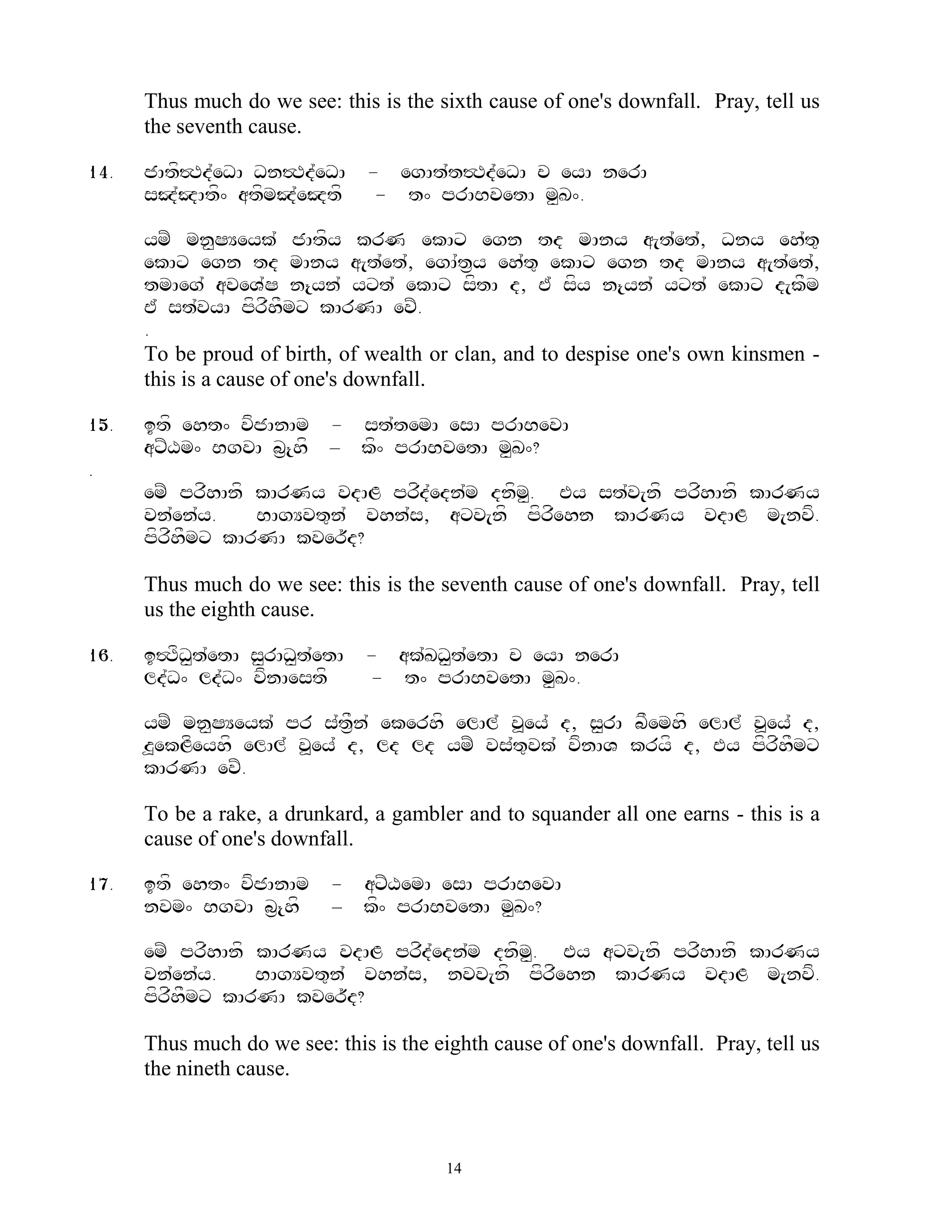 Thus much do we see: this is the sixth cause of one's downfall. Pray, tell us
      the seventh cause.

14.   jAtf#Td`eDA Dn#Td`eDA     - egAt`t#Td`eDA c eyA nerA
      sJ`JAtf^ atfmJ`eJtf        - t^ prABvetA m<K^.

      ymZ mn<SYeyk` jAtfy krN ekAx egn td mAny a[t`et`, Dny eh`t=
      ekAx egn td mAny a[t`et`, egA`t&y eh`t= ekAx egn td mAny a[t`et`,
      tmAeg` aveV`S n{yn` yxt` ekAx sftA d, E` sfy n{yn` yxt` ekAx d[kFm
      E` st`vyA pfrfhFmx kArNA evZ.
      .
      To be proud of birth, of wealth or clan, and to despise one's own kinsmen -
      this is a cause of one's downfall.

15.   itf eht^ vfjAnAm - st`temA esA prABevA
      axZXm^ BgvA b&{hf – kf^ prABvetA m<K^?
.
      emZ prfhAnf kArNy vdAL prfd`edn`m dnfm. Ey st`v[nf prfhAnf kArNy
                                            <
      vn`en`y.    BAgYvt=n` vhn`s, axv[nf pfrfehn kArNy vdAL m[nvf.
      pfrfhFmx kArNA kver~d?

      Thus much do we see: this is the seventh cause of one's downfall. Pray, tell
      us the eighth cause.

16.   i#TfD<t`etA s<rAD<t`etA   - ak`KD<t`etA c eyA nerA
      ld`D^ ld`D^ vfnAestf      - t^ prABvetA m<K^.

      ymZ mn<SYeyk` pr s`tF&n` ekerhf elAl` v>ey` d, s<rA bFemhf elAl` v>ey` d,
      z>ekLfeyhf elAl` v>ey` d, ld ld ymZ vs`t=vk` vfnAV kryf d, Ey pfrfhFmx
      kArNA evZ.

      To be a rake, a drunkard, a gambler and to squander all one earns - this is a
      cause of one's downfall.

17.   itf eht^ vfjAnAm     - axZXemA esA prABevA
      nvm^ BgvA b&{hf      – kf^ prABvetA m<K^?

      emZ prfhAnf kArNy vdAL prfd`edn`m dnfm<. Ey axv[nf prfhAnf kArNy
      vn`en`y.    BAgYvt=n` vhn`s, nvv[nf pfrfehn kArNy vdAL m[nvf.
      pfrfhFmx kArNA kver~d?

      Thus much do we see: this is the eighth cause of one's downfall. Pray, tell us
      the nineth cause.



                                        14
 