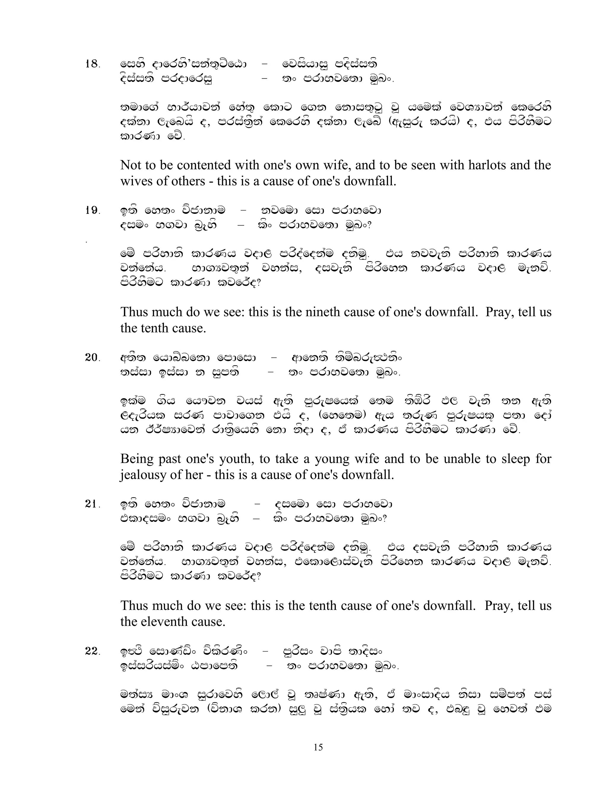 18.   eshf dAerhf’sn`t=xZeXA - evsfyAs< pdfs`stf
      dfs`stf prdAers<       - t^ prABvetA m<K^.

      tmAeg` BAr~yAvn` eh`t= ekAx egn enAst=x< v> yemk` evVYAvn` ekerhf
      dk`nA l[ebyf d, prs`t&Fn` ekerhf dk`nA l[ebZ (a[s<r[ kryf) d, Ey pfrfhFmx
      kArNA evZ.

      Not to be contented with one's own wife, and to be seen with harlots and the
      wives of others - this is a cause of one's downfall.

19.   itf eht^ vfjAnAm - nvemA esA prABevA
      dsm^ BgvA b&{hf – kf^ prABvetA m<K^?
.
      emZ prfhAnf kArNy vdAL prfd`edn`m dnfm. Ey nvv[nf prfhAnf kArNy
                                            <
      vn`en`y.    BAgYvt=n` vhn`s, dsv[nf pfrfehn kArNy vdAL m[nvf.
      pfrfhFmx kArNA kver~d?

      Thus much do we see: this is the nineth cause of one's downfall. Pray, tell us
      the tenth cause.

20.   atFt eyAbZbenA epAesA - aAentf tfmZbr[#Tnf^
      ts`sA is`sA n s<ptf   - t^ prABvetA m<K^.

      ik`m gfy eyUvn vys` a[tf p<r[Seyk` etm tfMfrf Pl v[nf tn a[tf
      Ld[rfyk srN pAvAegn Eyf d, (ehetm) a[y tr[N p<r[Syk+ ptA edA`
      yn Ir~SYAevn` rAt&feyhf enA nfdA d, E` kArNy pfrfhFmx kArNA evZ.

      Being past one's youth, to take a young wife and to be unable to sleep for
      jealousy of her - this is a cause of one's downfall.

21.   itf eht^ vfjAnAm         - dsemA esA prABevA
      EkAdsm^ BgvA b&{hf       – kf^ prABvetA m<K^?

      emZ prfhAnf kArNy vdAL prfd`edn`m dnfm. Ey dsv[nf prfhAnf kArNy
                                            <
      vn`en`y. BAgYvt=n` vhn`s, EekAeLAs`v[nf pfrfehn kArNy vdAL m[nvf.
      pfrfhFmx kArNA kver~d?

      Thus much do we see: this is the tenth cause of one's downfall. Pray, tell us
      the eleventh cause.

22.   i#Tf esAN`wf^ vfkfrNf^    - p<rfs^ vApf tAdfs^
      is`srfys`mf^ XpAeptf       - t^ prABvetA m<K^.

      mt`sY mA^V s<rAevhf elAl` v> tRS`NA a[tf, E` mA^sAdfy nfsA smZpt` ps`
      emn` vfs<r[vn (vfnAV krn) s<l< v> s`t&fyk ehA` tv d, EbHz< v> ehvt` Em

                                        15
 