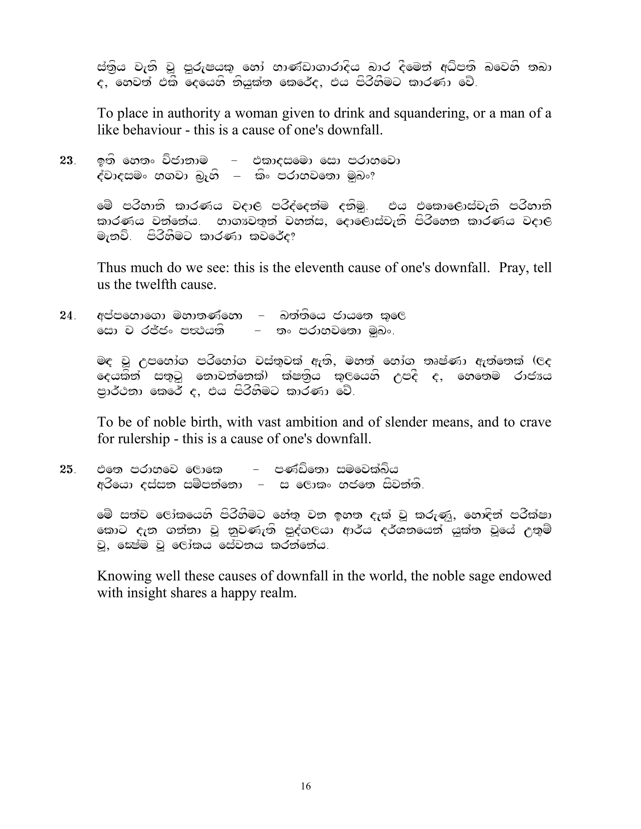 s`t&fy v[nf v> p<r[Syk= ehA` BAN`wAgArAdfy bAr dFemn` aDfptf bevhf tbA
      d, ehvt` EkF edeyhf nfy<k`t eker~d, Ey pfrfhFmx kArNA evZ.

      To place in authority a woman given to drink and squandering, or a man of a
      like behaviour - this is a cause of one's downfall.

23.   itf eht^ vfjAnAm    - EkAdsemA esA prABevA
      d`vAdsm^ BgvA b&{hf – kf^ prABvetA m<K^?

      emZ prfhAnf kArNy vdAL prfd`edn`m dnfm<. Ey EekAeLAs`v[nf prfhAnf
      kArNy vn`en`y. BAgYvt=n` vhn`s, edAeLAs`v[nf pfrfehn kArNy vdAL
      m[nvf. pfrfhFmx kArNA kver~d?

      Thus much do we see: this is the eleventh cause of one's downfall. Pray, tell
      us the twelfth cause.

24.   ap`peBAegA mhAtN`ehHA - Kt`tfey jAyet k=el
      esA c rj~j^ p#Tytf    - t^ prABvetA m<K^.

      mHd v> upeBA`g prfeBA`g vs`t=vk` a[tf, mht` eBA`g tRS`NA a[t`etk` (ld
      edykfn` st=x< enAvn`enk`) k`St&fy k=leyhf updF d, ehetm rAjYy
      p&Ar~TnA eker~ d, Ey pfrfhFmx kArNA evZ.

      To be of noble birth, with vast ambition and of slender means, and to crave
      for rulership - this is a cause of one's downfall.

25.   Eet prABev elAek       - pN`wfetA smevk`Kfy
      arfeyA ds`sn smZpn`enA - s elAk^ Bjet sfvn`tf.

      emZ st`v elA`keyhf pfrfhFmx eh`t= vn iht d[k` v> kr[N<, ehAHdfn` prFk`SA
      ekAx d[n gn`nA v> n<vN[tf p<d`glyA aAr~y dr~Vneyn` y<k`t v>ey` ut=mZ
      v>, eOS`m v> elA`ky es`vny krn`en`y.

      Knowing well these causes of downfall in the world, the noble sage endowed
      with insight shares a happy realm.




                                        16
 