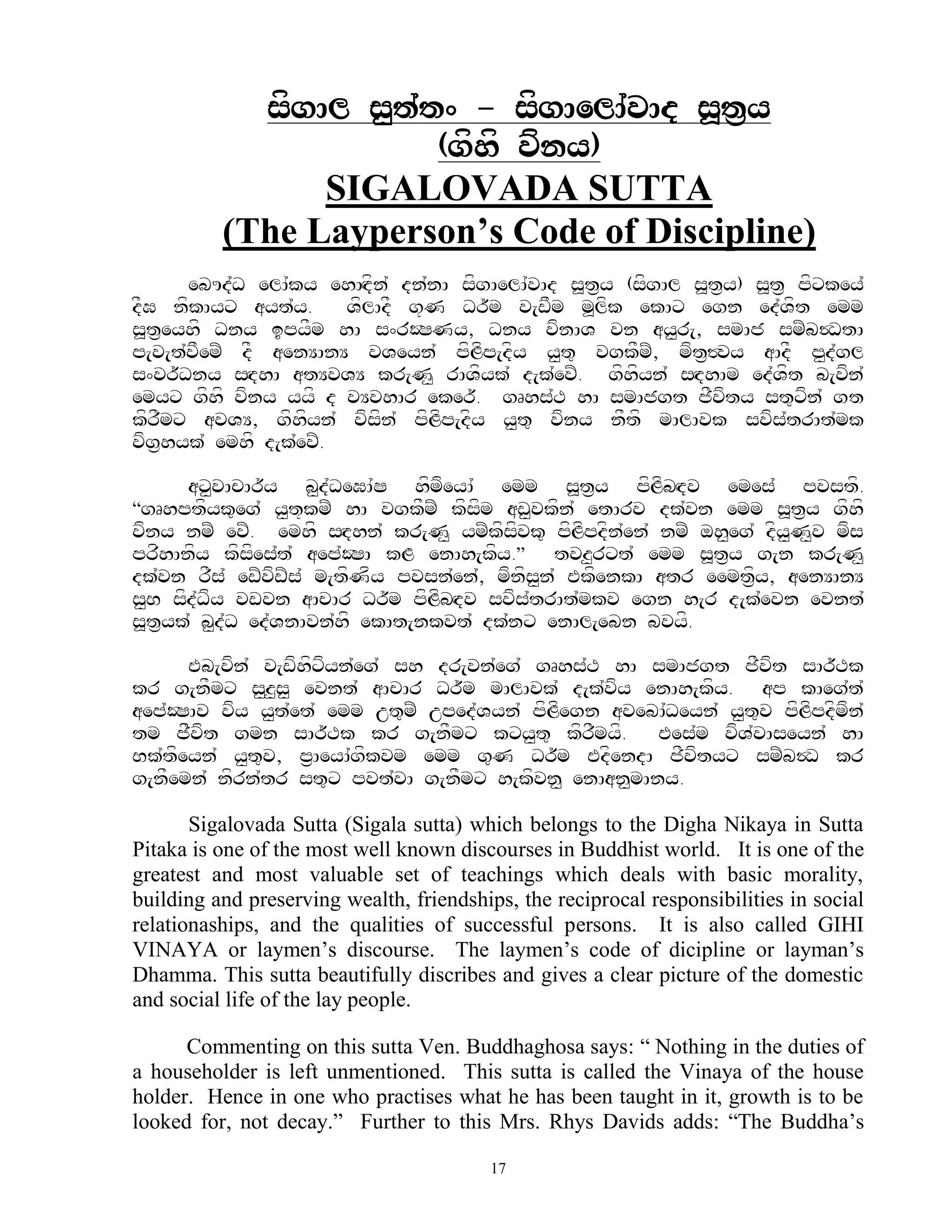 sfgAl s<t`t^ - sfgAelA`vAd s>t&y
                       (gfhf vfny)
                SIGALOVADA SUTTA
          (The Layperson’s Code of Discipline)
      ebUd`D elA`ky ehAHdfn` dn`nA sfgAelA`vAd s>t&y (sfgAl s>t&y) s>t& pfxkey`
dFG nfkAyx ayt`y.      VflAdF g+N Dr~m v[wFm m>lfk ekAx egn ed`Vft emm
s>t&eyhf Dny ipyFm hA s^rOSNy, Dny vfnAV vn ay<r[, smAj smZb$DtA
p[v[t`vFemZ dF aenYAnY vVeyn` pfLfp[dfy y<t= vgkFmZ, mft&#vy aAdF p<d`gl
s^vr~Dny sHdhA atYvVY kr[N< rAVfyk` d[k`evZ. gfhfyn` sHdhAm ed`Vft b[vfn`
emyx gfhf vfny yyf d vYvhAr eker~. gRhs`T hA smAjgt jFvfty st=xfn` gt
kfrFmx avVY, gfhfyn` vfsfn` pfLfp[dfy y<t= vfny nFtf mAlAvk svfs`trAt`mk
vfg&hyk` emhf d[k`evZ.

      ax<vAcAr~y b<d`DeGA`S hfmfeyA` emm s>t&y pfLfbHdv emes` pvstf.
‚gRhptfyk=eg` y<t+kmZ hA vgkFmZ kfsfm aw<vkfn` etArv dk`vn emm s>t&y gfhf
vfny nmZ evZ. emhf sHdhn` kr[N< ymZkfsfvk= pfLfpdfn`en` nmZ oh<eg` dfy<N<v mfs
prfhAnfy kfsfes`t` aep`OSA kL enAh[kfy.‛ tvz<rxt` emm s>t&y g[n kr[N<
dk`vn rFs` ewZvfwZs` m[tfNfy pvsn`en`, mfnfs<n` EkfenkA atr eemt&fy, aenYAnY
s<B sfd`Dfy vwvn aAcAr Dr~m pfLfbHdv svfs`trAt`mkv egn h[r d[k`evn evnt`
s>t&yk` b<d`D ed`VnAvn`hf ekAt[nkvt` dk`nx enAl[ebn bvyf.

      Eb[vfn` v[wfhfxfyn`eg` sh dr[vn`eg` gRhs`T hA smAjgt jFvft sAr~Tk
kr g[nFmx s<z<s< evnt` aAcAr Dr~m mAlAvk` d[k`vfy enAh[kfy. ap kAeg`t`
aep`OSAv vfy y<t`et` emm ut=mZ uped`Vyn` pfLfegn avebA`Deyn` y<t=v pfLfpdfmfn`
tm jFfvft gmn sAr~Tk kr g[nFmx kxy<t= kfrFmyf. Ees`m vfV`vAseyn` hA
Bk`tfeyn` y<t=v, p&AeyA`gfkvm emm g=N Dr~m EdfendA jFvftyx smZb$D kr
g[nFemn` nfrn`tr st=x pvt`vA g[nFmx h[kfvn< enAan<mAny.

       Sigalovada Sutta (Sigala sutta) which belongs to the Digha Nikaya in Sutta
Pitaka is one of the most well known discourses in Buddhist world. It is one of the
greatest and most valuable set of teachings which deals with basic morality,
building and preserving wealth, friendships, the reciprocal responsibilities in social
relationaships, and the qualities of successful persons. It is also called GIHI
VINAYA or laymen‟s discourse. The laymen‟s code of dicipline or layman‟s
Dhamma. This sutta beautifully discribes and gives a clear picture of the domestic
and social life of the lay people.

      Commenting on this sutta Ven. Buddhaghosa says: “ Nothing in the duties of
a householder is left unmentioned. This sutta is called the Vinaya of the house
holder. Hence in one who practises what he has been taught in it, growth is to be
looked for, not decay.” Further to this Mrs. Rhys Davids adds: “The Buddha‟s

                                          17
 