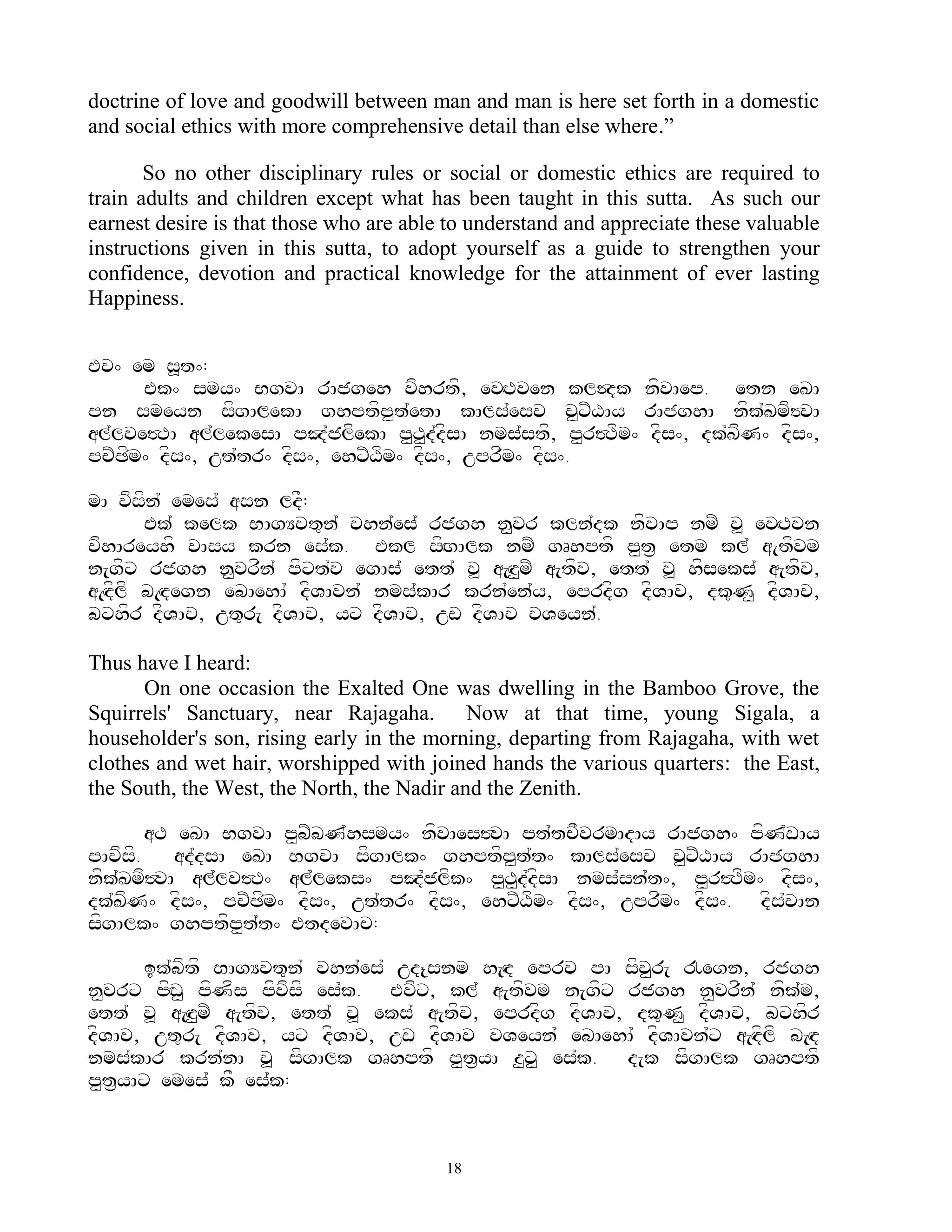 doctrine of love and goodwill between man and man is here set forth in a domestic
and social ethics with more comprehensive detail than else where.”

       So no other disciplinary rules or social or domestic ethics are required to
train adults and children except what has been taught in this sutta. As such our
earnest desire is that those who are able to understand and appreciate these valuable
instructions given in this sutta, to adopt yourself as a guide to strengthen your
confidence, devotion and practical knowledge for the attainment of ever lasting
Happiness.


Ev^ em s>t^:
      Ek^ smy^ BgvA rAjgeh vfhrtf, evHTven kl$dk nfvAep. etn eKA
pn smeyn sfgAlekA ghptfp<t`etA kAls`esv v<xZXAy rAjghA nfk`Kmf#vA
al`lve#TA al`lekesA pJ`jlfekA p<T<d`dfsA nms`stf, p<r#Tfm^ dfs^, dk`KfN^ dfs^,
pcZCfm^ dfs^, ut`tr^ dfs^, ehxZXfm^ dfs^, uprfm^ dfs^.

mA vfsfn` emes` asn ldF:
        Ek` kelk BAgYvt=n` vhn`es` rjgh n<vr kln`dk nfvAp nmZ v> evHTvn
vfhAreyhf vAsy krn es`k. Ekl sfHgAlk nmZ gRhptf p<t& etm kl` a[tfvm
n[gfx rjgh n<vrfn` pfxt`v egAs` ett` v> a[Hz<mZ a[tfv, ett` v> hfseks` a[tfv,
a[Hdflf b[Hdegn ebAehA` dfVAvn` nms`kAr krn`en`y, eprdfg dfVAv, dk=N< dfVAv,
bxhfr dfVAv, ut=r[ dfVAv, yx dfVAv, uw dfVAv vVeyn`.

Thus have I heard:
      On one occasion the Exalted One was dwelling in the Bamboo Grove, the
Squirrels' Sanctuary, near Rajagaha. Now at that time, young Sigala, a
householder's son, rising early in the morning, departing from Rajagaha, with wet
clothes and wet hair, worshipped with joined hands the various quarters: the East,
the South, the West, the North, the Nadir and the Zenith.

        aT eKA BgvA p<bZbN`hsmy^ nfvAes#vA pt`tcFvrmAdAy rAjgh^ pfN`wAy
pAvfsf.    ad`dsA eKA BgvA sfgAlk^ ghptfp<t`t^ kAls`esv v<xZXAy rAjghA
nfk`Kmf#vA al`lv#T^ al`leks^ pJ`jlfk^ p<T<d`dfsA nms`sn`t^, p<r#Tfm^ dfs^,
dk`KfN^ dfs^, pcZCfm^ dfs^, ut`tr^ dfs^, ehxZXfm^ dfs^, uprfm^ dfs^. dfs`vAn
sfgAlk^ ghptfp<t`t^ EtdevAc:

      ik`bftf BAgYvt=n` vhn`es` ud{snm h[Hd eprv pA sfv<r[ !egn, rjgh
n<vrx pfHw< pfNfs pfvfsf es`k. Evfx, kl` a[tfvm n[gfx rjgh n<vrfn` nfk`m,
ett` v> a[Hz<mZ a[tfv, ett` v> eks` a[tfv, eprdfg dfVAv, dk=N< dfVAv, bxhfr
dfVAv, ut=r[ dfVAv, yx dfVAv, uw dfVAv vVeyn` ebAehA` dfVAvn`x a[Hdflf b[Hd
nms`kAr krn`nA v> sfgAlk gRhptf p<t&yA z<x< es`k. d[k sfgAlk gRhptf
p<t&yAx emes` kF es`k:


                                         18
 