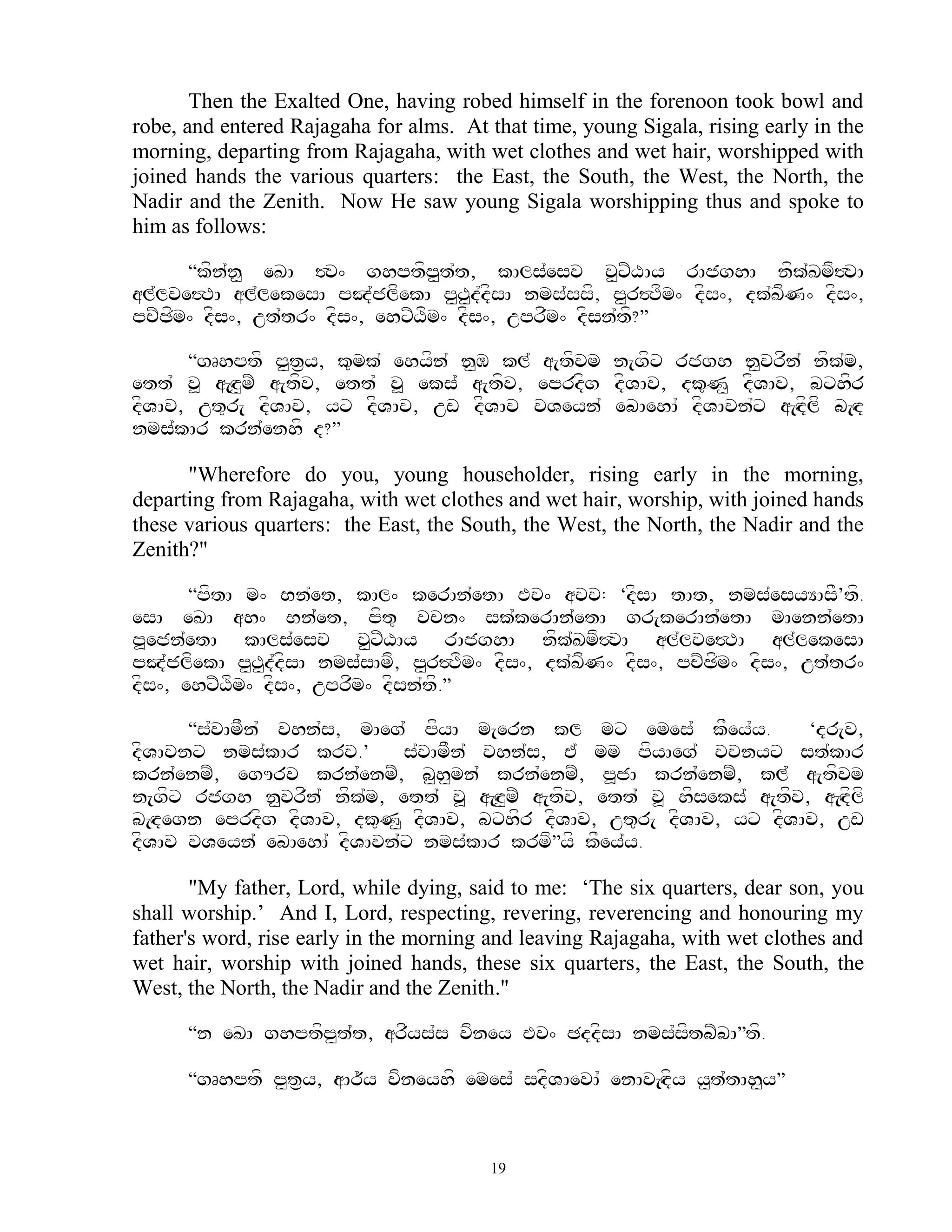 Then the Exalted One, having robed himself in the forenoon took bowl and
robe, and entered Rajagaha for alms. At that time, young Sigala, rising early in the
morning, departing from Rajagaha, with wet clothes and wet hair, worshipped with
joined hands the various quarters: the East, the South, the West, the North, the
Nadir and the Zenith. Now He saw young Sigala worshipping thus and spoke to
him as follows:

      ‚kfn`n< eKA #v^ ghptfp<t`t, kAls`esv v<xZXAy rAjghA nfk`Kmf#vA
al`lve#TA al`lekesA pJ`jlfekA p<T<d`dfsA nms`ssf, p<r#Tfm^ dfs^, dk`KfN^ dfs^,
pcZCfm^ dfs^, ut`tr^ dfs^, ehxZXfm^ dfs^, uprfm^ dfsn`tf?‛

      ‚gRhptf p<t&y, k=mk` ehyfn` n<M kl` a[tfvm n[gfx rjgh n<vrfn` nfk`m,
ett` v> a[Hz<mZ a[tfv, ett` v> eks` a[tfv, eprdfg dfVAv, dk=N< dfVAv, bxhfr
dfVAv, ut=r[ dfVAv, yx dfVAv, uw dfVAv vVeyn` ebAehA` dfVAvn`x a[Hdflf b[Hd
nms`kAr krn`enhf d?‛

      "Wherefore do you, young householder, rising early in the morning,
departing from Rajagaha, with wet clothes and wet hair, worship, with joined hands
these various quarters: the East, the South, the West, the North, the Nadir and the
Zenith?"

       ‚pftA m^ Bn`et, kAl^ kerAn`etA Ev^ avc: ‘dfsA tAt, nms`esyYAsF’tf.
esA eKA ah^ Bn`et, pft= vcn^ sk`kerAn`etA gr[kerAn`etA mAenn`etA
p>ejn`etA kAls`esv v<xZXAy rAjghA nfk`Kmf#vA al`lve#TA al`lekesA
pJ`jlfekA p<T<d`dfsA nms`sAmf, p<r#Tfm^ dfs^, dk`KfN^ dfs^, pcZCfm^ dfs^, ut`tr^
dfs^, ehxZXfm^ dfs^, uprfm^ dfsn`tf.‛

      ‚s`vAmFn` vhn`s, mAeg` pfyA m[ern kl mx emes` kFey`y.            ‘dr[v,
dfVAvnx nms`kAr krv.’       s`vAmFn` vhn`s, E` mm pfyAeg` vcnyx st`kAr
krn`enmZ, egUrv krn`enmZ, b<h<mn` krn`enmZ, p>jA krn`enmZ, kl` a[tfvm
n[gfx rjgh n<vrfn` nfk`m, ett` v> a[Hz<mZ a[tfv, ett` v> hfseks` a[tfv, a[Hdflf
b[Hdegn eprdfg dfVAv, dk=N< dfVAv, bxhfr dfVAv, ut=r[ dfVAv, yx dfVAv, uw
dfVAv vVeyn` ebAehA` dfVAvn`x nms`kAr krmf‛yf kFey`y.

       "My father, Lord, while dying, said to me: „The six quarters, dear son, you
shall worship.‟ And I, Lord, respecting, revering, reverencing and honouring my
father's word, rise early in the morning and leaving Rajagaha, with wet clothes and
wet hair, worship with joined hands, these six quarters, the East, the South, the
West, the North, the Nadir and the Zenith."

      ‚n eKA ghptfp<t`t, arfys`s vfney Ev^ CddfsA nms`sftbZbA‛tf.

      “gRhptf p<t&y, aAr~y vfneyhf emes` sdfVAevA` enAv[Hdfy y<t`tAh<y‛



                                         19
 