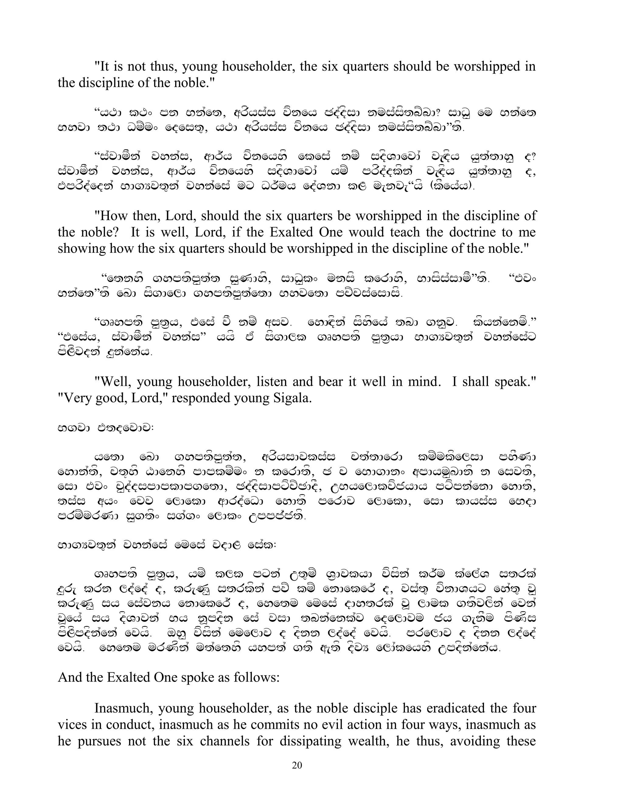 "It is not thus, young householder, the six quarters should be worshipped in
the discipline of the noble."

     ‚yTA kT^ pn Bn`et, arfys`s vfney Cd`dfsA nms`sftbZbA? sAD< em Bn`et
BhvA tTA DmZm^ edest=, yTA arfys`s vfney Cd`dfsA nms`sftbZbA‛tf.

       ‚s`vAmFn` vhn`s, aAr~y vfneyhf ekes` nmZ sdfVAevA` v[Hdfy y<t`tAh< d?
s`vAmFn` vhn`s, aAr~y vfneyhf sdfVAevA` ymZ prfd`dkfn` v[Hdfy y<t`tAh< d,
Eprfd`edn`` BAgYvt=n` vhn`es` mx Dr~my ed`VnA kL m[nv[‚yf (kFey`y).

      "How then, Lord, should the six quarters be worshipped in the discipline of
the noble? It is well, Lord, if the Exalted One would teach the doctrine to me
showing how the six quarters should be worshipped in the discipline of the noble."

      ‚etnhf ghptfp<t`t s<NAhf, sAD<k^ mnsf kerAhf, BAsfs`sAmF‛tf.            ‚Ev^
Bn`et‛tf eKA sfgAelA ghptfp<t`etA BhvetA pcZcs`esAsf.

      ‚gRhptf p<t&y, Ees` vF nmZ asv. ehAHdfn` sfhfey` tbA gn<v. kfyn`enmf.‛
‚Ees`y, s`vAmFn` vhn`s‛ yyf E` sfgAlk gRhptf p<t&yA BAgYvt=n` vhn`es`x
pfLfvdn` z<n`en`y.

      "Well, young householder, listen and bear it well in mind. I shall speak."
"Very good, Lord," responded young Sigala.

BgvA EtdevAc:

      yetA eKA ghptfp<t`t, arfysAvks`s ct`tAerA kmZmkfelsA phFNA
ehAn`tf, ct+hf XAenhf pApkmZm^ n kerAtf, C c eBAgAn^ apAym<KAnf n esvtf,
esA Ev^ c<d`dspApkApgetA, Cd`dfsApxfcZCAdF, uByelAkvfjyAy pxfpn`enA ehAtf,
ts`s ay^ ecv elAekA aArd`eDA ehAtf perAc elAekA, esA kAys`s eBdA
prmZmrNA s<gtf^ sg`g^ elAk^ uppj`jtf.

BAgYvt=n` vhn`es` emes` vdAL es`k:

       gRhptf p<t&y, ymZ klk pxn` ut=mZ V&AvkyA vfsfn` kr~m k`el`V strk`
z<r[ krn ld`ed` d, kr[N< strkfn` pvZ kmZ enAeker~ d, vs`t= vfnAVyx eh`t= v<
kr[N< sy es`vny enAeker~ d, ehetm emes` dAhtrk` v> lAmk gtfvlfn` evn`
v>ey` sy dfVAvn` By n>pdfn es` vsA tbn`enk`v edelAvm jy g[nFm pfNfs
pfLfpdfn`en` evyf. oh< vfsfn` emelAv d dfnn ld`ed` evyf. prelAv d dfnn ld`ed`
evyf. ehetm mrNfn` mt`ethf yhpt` gtf a[tf dfvY elA`keyhf updfn`en`y.

And the Exalted One spoke as follows:

       Inasmuch, young householder, as the noble disciple has eradicated the four
vices in conduct, inasmuch as he commits no evil action in four ways, inasmuch as
he pursues not the six channels for dissipating wealth, he thus, avoiding these
                                        20
 