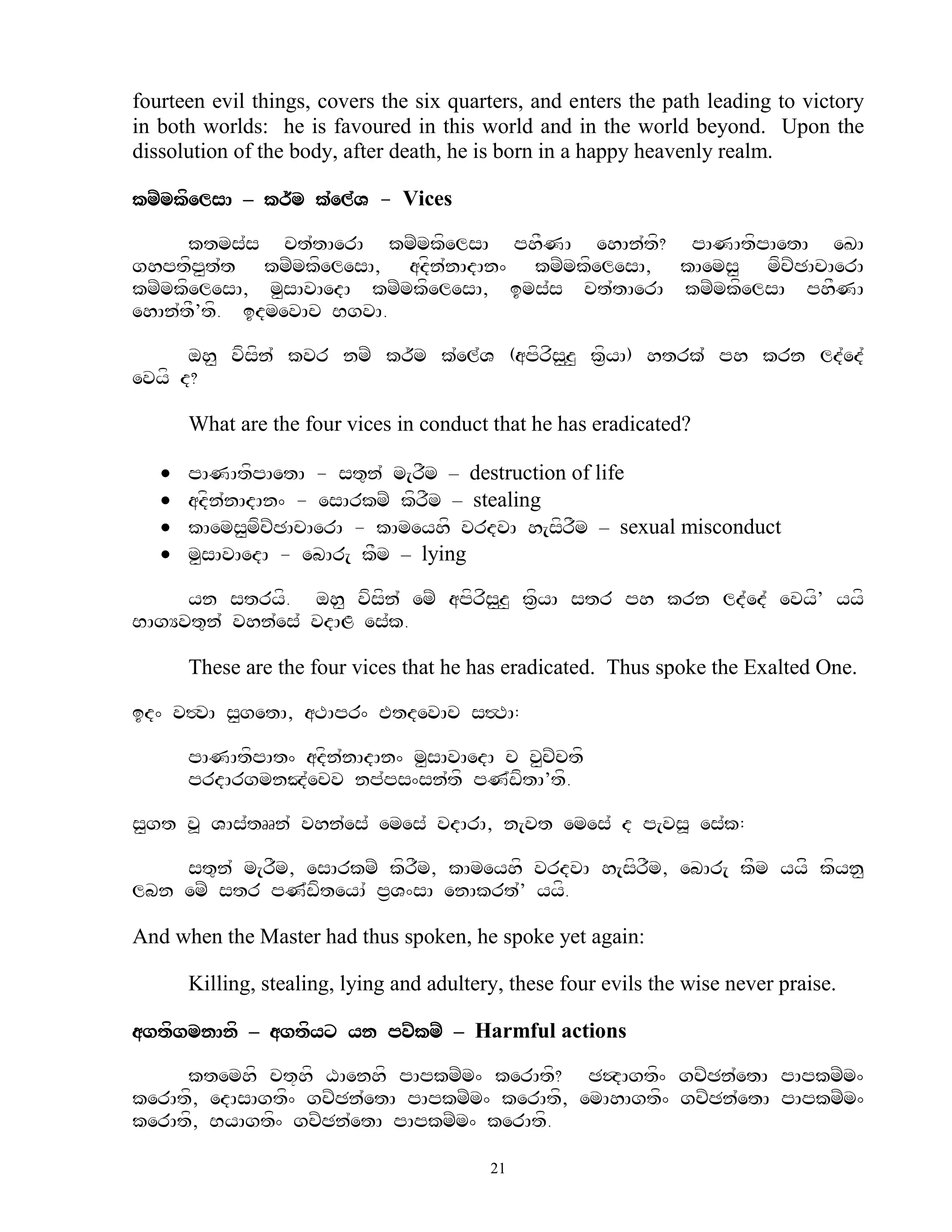 fourteen evil things, covers the six quarters, and enters the path leading to victory
in both worlds: he is favoured in this world and in the world beyond. Upon the
dissolution of the body, after death, he is born in a happy heavenly realm.

kmZmkfelsA – kr~m k`el`V - Vices

      ktms`s ct`tAerA kmZmkfelsA phFNA ehAn`tf? pANAtfpAetA eKA
ghptfp<t`t kmZmkfelesA, adfn`nAdAn^ kmZmkfelesA, kAems< mfcZCAcAerA
kmZmkfelesA, m<sAvAedA kmZmkfelesA, ims`s ct`tAerA kmZmkfelsA phFNA
ehAn`tF’tf. idmevAc BgvA.

      oh< vfsfn` kvr nmZ kr~m k`el`V (apfrfs<z< kf&yA) htrk`` ph krn ld`ed`
evyf d?

       What are the four vices in conduct that he has eradicated?

      pANAtfpAetA - st=n` m[rFm – destruction of life
      adfn`nAdAn^ - esArkmZ kfrFm – stealing
      kAems<mfcZCAcAerA - kAmeyhf vrdvA h[sfrFm – sexual misconduct
      m<sAvAedA - ebAr[ kFm – lying

     yn stryf. oh< vfsfn` emZ apfrfs<z< kf&yA str ph krn ld`ed` evyf’ yyf
BAgYvt=n` vhn`es` vdAL es`k.

       These are the four vices that he has eradicated. Thus spoke the Exalted One.

id^ v#vA s<getA, aTApr^ EtdevAc s#TA:

       pANAtfpAt^ adfn`nAdAn^ m<sAvAedA c v<cZctf
       prdArgmnJ`ecv np`ps^sn`tf pN`wftA’tf.

s<gt v> VAs`tRRn` vhn`es` emes` vdArA, n[vt emes` d p[vs> es`k:

    st=n` m[rFm, esArkmZ kfrFm, kAmeyhf vrdvA h[sfrFm, ebAr[ kFm yyff kfyn<
lbn emZ str pN`wfteyA` p&V^sA enAkrt`’ yyf.

And when the Master had thus spoken, he spoke yet again:

       Killing, stealing, lying and adultery, these four evils the wise never praise.

agtfgmnAnf – agtfyx yn pvZkmZ – Harmful actions

     ktemhf ct+hf XAenhf pApkmZm^ kerAtf? C$dAgtf^ gcZCn`etA pApkmZm^
kerAtf, edAsAgtf^ gcZCn`etA pApkmZm^ kerAtf, emAhAgtf^ gcZCn`etA pApkmZm^
kerAtf, ByAgtf^ gcZCn`etA pApkmZm^ kerAtf.

                                           21
 