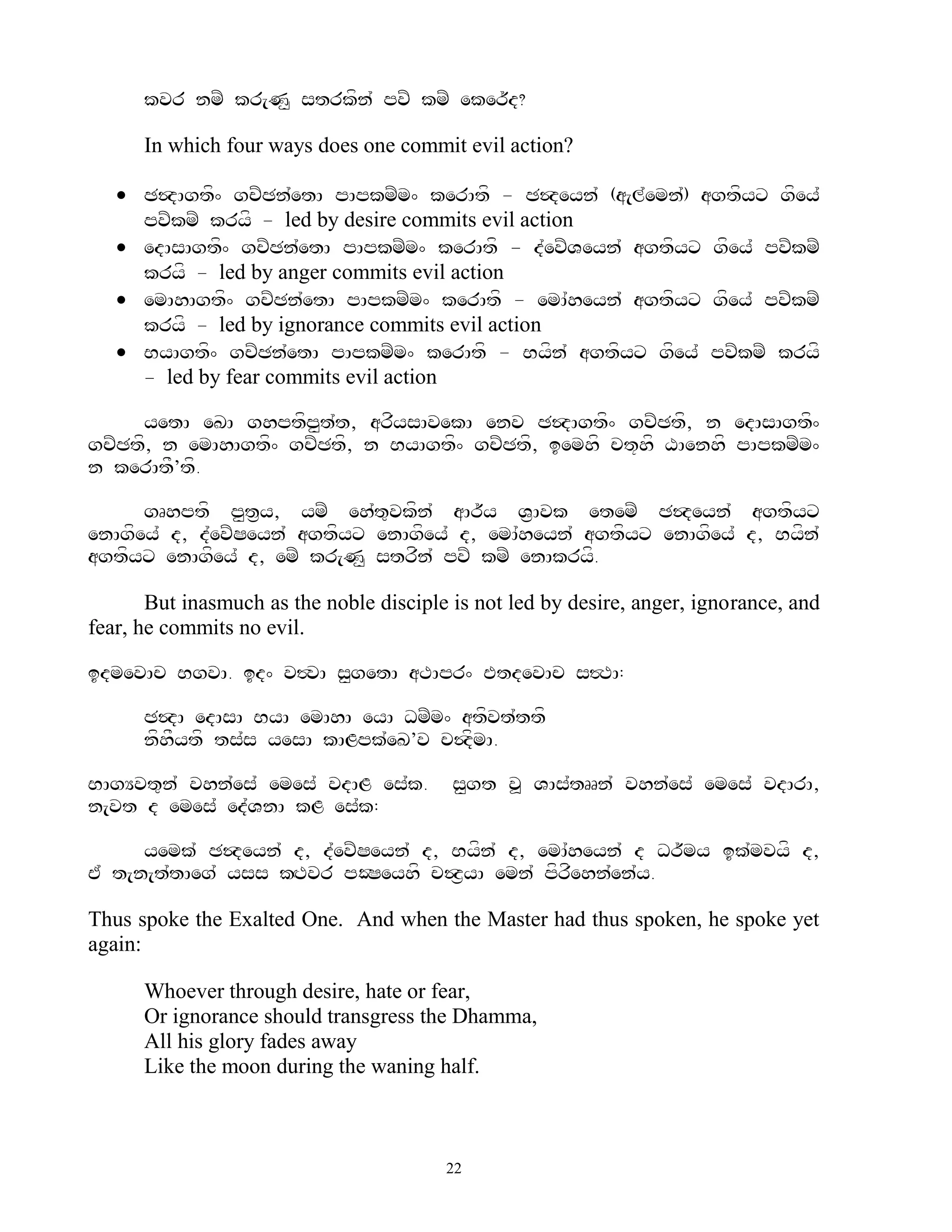kvr nmZ kr[N< strkfn` pvZ kmZ eker~d?

      In which four ways does one commit evil action?

    C$dAgtf^ gcZCn`etA pApkmZm^ kerAtf - C$deyn` (a[l`emn`) agtfyx gfey`
     pvZkmZ kryf - led by desire commits evil action
    edAsAgtf^ gcZCn`etA pApkmZm^ kerAtf - d`evZVeyn` agtfyx gfey` pvZkmZ
     kryf - led by anger commits evil action
    emAhAgtf^ gcZCn`etA pApkmZm^ kerAtf - emA`heyn` agtfyx gfey` pvZkmZ
     kryf - led by ignorance commits evil action
    ByAgtf^ gcZCn`etA pApkmZm^ kerAtf - Byfn` agtfyx gfey` pvZkmZ kryf
     - led by fear commits evil action

     yetA eKA ghptfp<t`t, arfysAvekA env C$dAgtf^ gcZCtf, n edAsAgtf^
gcZCtf, n emAhAgtf^ gcZCtf, n ByAgtf^ gcZCtf, iemhf ct+hf XAenhf pApkmZm^
n kerAtF’tf.

      gRhptf p<t&y, ymZ eh`t=vkfn` aAr~y V&Avk etemZ C$deyn` agtfyx
enAgfey` d, d`evZSeyn` agtfyx enAgfey` d, emA`heyn` agtfyx enAgfey` d, Byfn`
agtfyx enAgfey` d, emZ kr[N< strfn` pvZ kmZ enAkryf.

       But inasmuch as the noble disciple is not led by desire, anger, ignorance, and
fear, he commits no evil.

idmevAc BgvA. id^ v#vA s<getA aTApr^ EtdevAc s#TA:

      C$dA edAsA ByA emAhA eyA DmZm^ atfvt`ttf
      nfhFytf ts`s yesA kALpk`eK’v c$dfmA.

BAgYvt=n` vhn`es` emes` vdAL es`k.        s<gt v> VAs`tRRn` vhn`es` emes` vdArA,
n[vt d emes` ed`VnA kL es`k:

      yemk` C$deyn` d, d`evZSeyn` d, Byfn` d, emA`heyn` d Dr~my ik`mvyf d,
E` t[n[t`tAeg` yss kHTvr pOSeyhf c$z&yA emn` pfrfehn`en`y.

Thus spoke the Exalted One. And when the Master had thus spoken, he spoke yet
again:

      Whoever through desire, hate or fear,
      Or ignorance should transgress the Dhamma,
      All his glory fades away
      Like the moon during the waning half.



                                         22
 