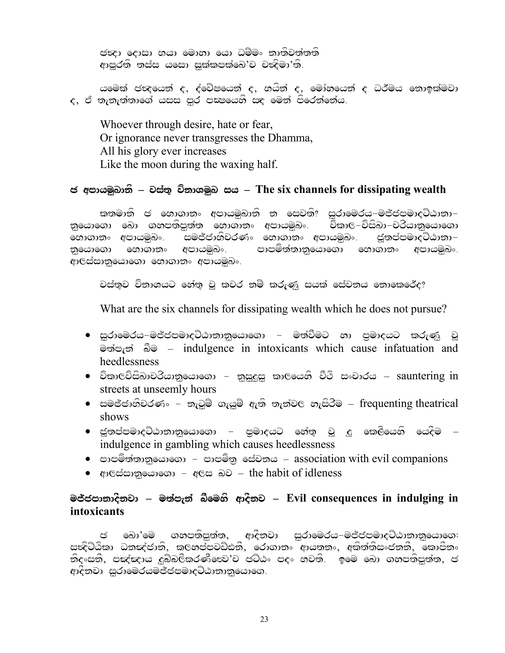 C$dA edAsA ByA emAhA eyA DmZm^ nAtfvt`ttf
     aAp>rtf ts`s yesA s<k`kpk`eK’v c$dfmA’tf.

      yemk` C$deyn` d, d`evZSeyn` d, Byfn` d, emA`heyn` d Dr~my enAik`mvA
d, E` t[n[t`tAeg` yss p<r pOSeyhf sHd emn` pfern`en`y.

     Whoever through desire, hate or fear,
     Or ignorance never transgresses the Dhamma,
     All his glory ever increases
     Like the moon during the waxing half.

C apAym<KAnf – vs`t= vfnAVm<K sy – The six channels for dissipating wealth

      ktmAnf C eBAgAn^ apAym<KAnf n esvtf? s<rAemry-mj~jpmAdxZXAnA-
n<eyAegA eKA ghptfp<t`t eBAgAn^ apAym<K^.        vfkAl-vfsfKA-crfyAn<eyAegA
eBAgAn^ apAym<K^.     smj~jABfcrN^ eBAgAn^ apAym<K^.       j>tp`pmAdxZXAnA-
n<eyAegA eBAgAn^ apAym<K^.        pApmft`tAn<eyAegA eBAgAn^ apAym<K^.
aAls`sAn<eyAegA eBAgAn^ apAym<K^.

     vs`t=v vfnAVyx eh`t= v> kvr nmZ kr[N< syk` es`vny enAeker~d?

     What are the six channels for dissipating wealth which he does not pursue?

   s<<rAemry-mj~jpmAdxZXAnAn<eyAegA - mt`vFmx hA p&mAdyx kr[N< v>
    mt`p[n` bFm – indulgence in intoxicants which cause infatuation and
    heedlessness
   vfkAlvfsfKAcrfyAn<eyAegA - n<s<z<s< kAleyhf vFTf s^cAry – sauntering in
    streets at unseemly hours
   smj~jABfcrN^ - n[x<mZ g[y<mZ a[tf t[n`vl h[sfrFm – frequenting theatrical
    shows
   j>tp`pmAdxZXAnAn<eyAegA - p&mAdyx eh`t= v> z> ekLfeyhf eydFm –
    indulgence in gambling which causes heedlessness
   pApmft`tAn<eyAegA - pApmft& es`vny – association with evil companions
   aAls`sAn<eyAegA - als bv – the habit of idleness

mj~jpAnAdFnvA – mt`p[n` bFemhf aAdFnv – Evil consequences in indulging in
intoxicants

       C eKA’em ghptfp<t`t, aAdFnvA s<rAemry-mj~jpmAdxZXAnAn<eyAeg:
s$dfxZXfkA DnJ`jAnf, klhp`pvwZWnF, erAgAn^ aAytn^, akft`tfs^jnnF, ekApFn^
nfd^snF, pJ`JAy z<bZblFkrNFe#v’c CxZX^ pd^ Bvtf. iem eKA ghptfp<t`t, C
aAdFnvA s<rAemrymj~jpmAdxZXAnAn<eyAeg.



                                       23
 