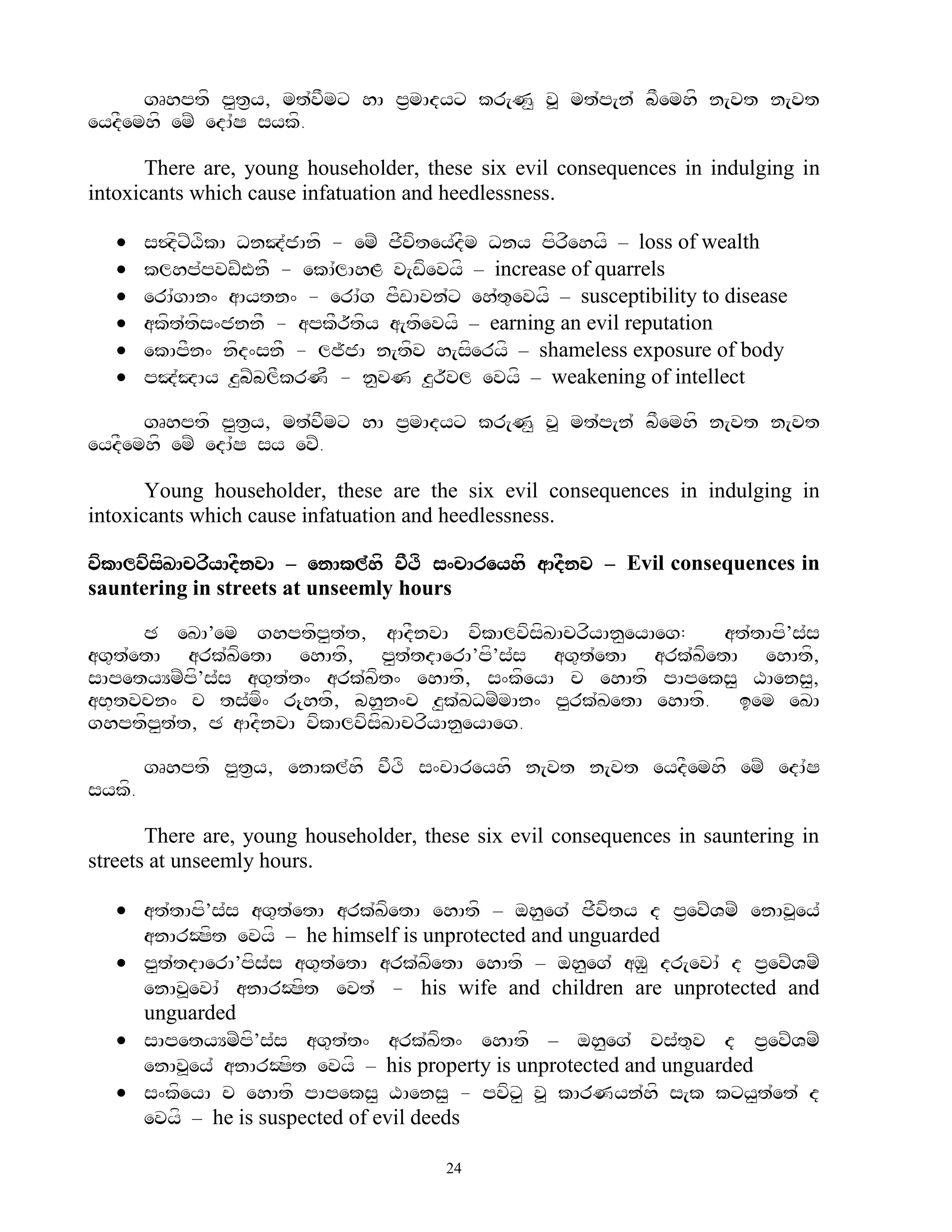 gRhptf p<t&y, mt`vFmx hA p&mAdyx kr[N< v> mt`p[n` bFemhf n[vt n[vt
eydFemhf emZ edA`S sykf.

       There are, young householder, these six evil consequences in indulging in
intoxicants which cause infatuation and heedlessness.

       s$dfxZXfkA DnJ`jAnf - emZ jFvftey`dFm Dny pfrfehyf – loss of wealth
       klhp`pvwZWnF - ekA`lAhL v[wfevyf – increase of quarrels
       erA`gAn^ aAytn^ - erA`g pFwAvn`x eh`t=evyf – susceptibility to disease
       akft`tfs^jnnF - apkFr~tfy a[tfevyf – earning an evil reputation
       ekApFn^ nfd^snF - lj~jA n[tfv h[sferyf – shameless exposure of body
       pJ`JAy z<bZblFkrNF - n<vN z<r~vl evyf – weakening of intellect

      gRhptf p<t&y, mt`vFmx hA p&mAdyx kr[N< v> mt`p[n` bFemhf n[vt n[vt
eydFemhf emZ edA`S sy evZ.

       Young householder, these are the six evil consequences in indulging in
intoxicants which cause infatuation and heedlessness.

vfkAlvfsfKAcrfyAdFnvA – enAkl`hf vFTf s^cAreyhf aAdFnv – Evil consequences in
sauntering in streets at unseemly hours

      C eKA’em ghptfp<t`t, aAdFnvA vfkAlvfsfKAcrfyAn<eyAeg:   at`tApf’s`s
ag=t`etA ark`KetA ehAtf, p<t`tdAerA’pf’s`s ag=t`etA ark`KfetA ehAtf,
                f
sApetyYmZpf’s`s ag=t`t^ ark`Kft^ ehAtf, s^kfeyA c ehAtf pApeks< XAens<,
aB+tvcn^ c ts`mf^ r{htf, bh>n^c z<k`KDmZmAn^ p<rk`KetA ehAtf. iem eKA
ghptfp<t`t, C aAdFnvA vfkAlvfsfKAcrfyAn<eyAeg.

        gRhptf p<t&y, enAkl`hf vFTf s^cAreyhf n[vt n[vt eydFemhf emZ edA`S
sykf.

       There are, young householder, these six evil consequences in sauntering in
streets at unseemly hours.

    at`tApf’s`s ag=t`etA ark`KfetA ehAtf – oh<eg` jFvfty d p&evZVmZ enAv>ey`
     anArOSft evyf – he himself is unprotected and unguarded
    p<t`tdAerA’pfs`s ag=t`etA ark`KfetA ehAtf – oh<eg` aM< dr[evA` d p&evZVmZ
     enAv>evA` anArOSft evt` - his wife and children are unprotected and
     unguarded
    sApetyYmZpf’s`s ag=t`t^ ark`Kft^ ehAtf – oh<eg` vs`t=v d p&evZVmZ
     enAv>ey` anArOSft evyf – his property is unprotected and unguarded
    s^kfeyA c ehAtf pApeks< XAens< - pvfx< v> kArNyn`hf s[k kxy<t`et` d
     evyf – he is suspected of evil deeds

                                        24
 