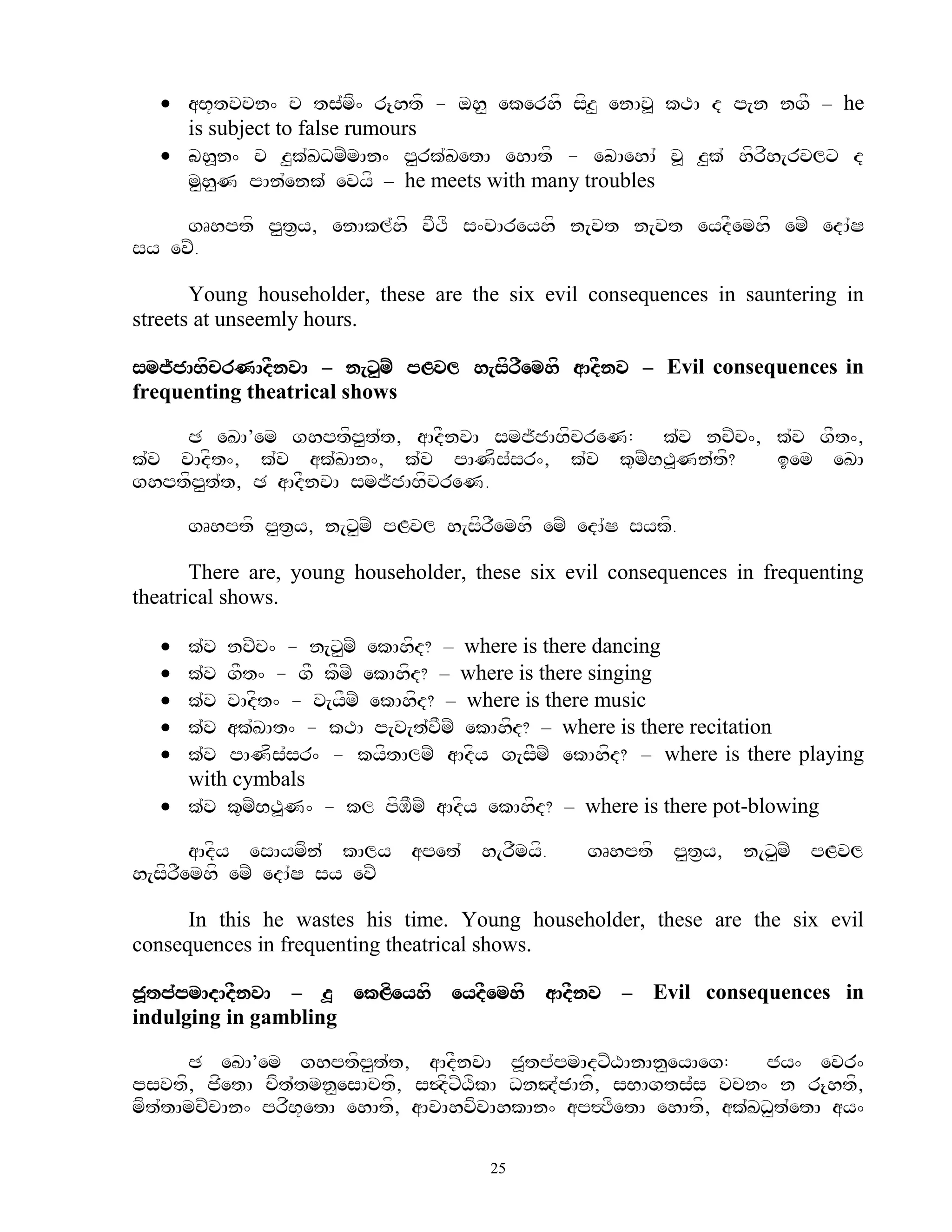  aB+tvcn^ c ts`mf^ r{htf - oh< ekerhf sfz< enAv> kTA d p[n ngF – he
     is subject to false rumours
    bh>n^ c z<k`KDmZmAn^ p<rk`KetA ehAtf - ebAehA` v> z<k` hfrfh[rvlx d
     m<h<N pAn`enk` evyf – he meets with many troubles

     gRhptf p<t&y, enAkl`hf vFTf s^cAreyhf n[vt n[vt eydFemhf emZ edA`S
sy evZ.

       Young householder, these are the six evil consequences in sauntering in
streets at unseemly hours.

smj~jABfcrNAdFnvA – n[x<mZ pLvl h[sfrFemhf aAdFnv – Evil consequences in
frequenting theatrical shows

     C eKA’em ghptfp<t`t, aAdFnvA smj~jABfcreN: k`v ncZc^, k`v gFt^,
k`v vAdft^, k`v ak`KAn^, k`v pANfs`sr^, k`v k=mZBT>Nn`tf?  iem eKA
ghptfp<t`t, C aAdFnvA smj~jABfcreN.

       gRhptf p<t&y, n[x<mZ pLvl h[sfrFemhf emZ edA`S sykf.

       There are, young householder, these six evil consequences in frequenting
theatrical shows.

    k`v ncZc^ - n[x<mZ ekAhfd? – where is there dancing
    k`v gFt^ - gF kFmZ ekAhfd? – where is there singing
    k`v vAdft^ - v[yFmZ ekAhfd? – where is there music
    k`v ak`KAt^ - kTA p[v[t`vFmZ ekAhfd? – where is there recitation
    k`v pANfs`sr^ - kyftAlmZ aAdfy g[sFmZ ekAhfd? – where is there playing
     with cymbals
    k`v k=mZBT>N^ - kl pfMFmZ aAdfy ekAhfd? – where is there pot-blowing

       aAdfy esAymfn` kAly apet` h[rFmyf.        gRhptf p<t&y, n[x<mZ pLvl
h[sfrFemhf emZ edA`S sy evZ

      In this he wastes his time. Young householder, these are the six evil
consequences in frequenting theatrical shows.

j>tp`pmAdAdFnvA – z> ekLfeyhf eydFemhf aAdFnv – Evil consequences in
indulging in gambling

      C eKA’em ghptfp<t`t, aAdFnvA j>tp`pmAdxZXAnAn<eyAeg:       jy^ evr^
psvtf, jfetA cft`tmn<esActf, s$dfxZXfkA DnJ`jAnf, sBAgts`s vcn^ n r{htf,
mft`tAmcZcAn^ prfB+etA ehAtf, aAvAhvfvAhkAn^ ap#TfetA ehAtf, ak`KD<t`etA ay^

                                       25
 