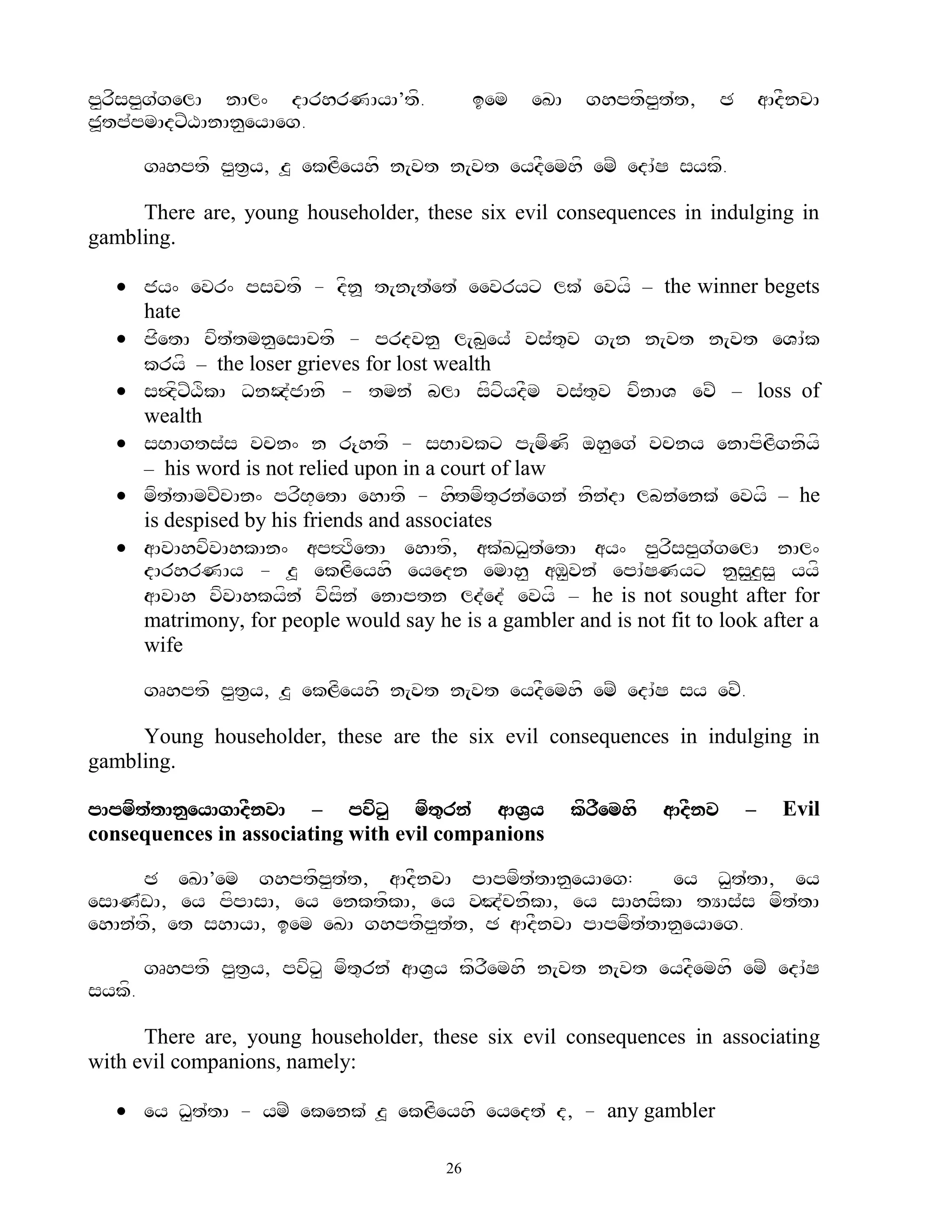 p<rfsp<g`gelA nAl^ dArhrNAyA’tf.            iem   eKA    ghptfp<t`t,        C       aAdFnvA
j>tp`pmAdxZXAnAn<eyAeg.

        gRhptf p<t&y, z> ekLfeyhf n[vt n[vt eydFemhf emZ edA`S sykf.

     There are, young householder, these six evil consequences in indulging in
gambling.

   jy^ evr^ psvtf - dfn> t[n[t`et` eevryx lk` evyf – the winner begets
    hate
   jfetA cft`tmn<esActf - prdvn< l[b<ey` vs`t=v g[n n[vt n[vt eVA`k
    kryf – the loser grieves for lost wealth
   s$dfxZXfkA DnOd`jAnf - tmn` blA sfxfydFm vs`t=v vfnAV evZ – loss of
    wealth
   sBAgts`s vcn^ n r{htf - sBAvkx p[mfNf oh<eg` vcny enApfLfgnfyf
    – his word is not relied upon in a court of law
   mft`tAmcZcAn^ prfB+etA ehAtf - hHftmft=rn`egn` nfn`dA lbn`enk` evyf – he
    is despised by his friends and associates
   aAvAhvfvAhkAn^ ap#TfetA ehAtf, ak`KD<t`etA ay^ p<rfsp<g`gelA nAl^
    dArhrNAy - z> ekLfeyhf eyedn emAh< aM<vn` epA`SNyx n<s<z<s< yyf
    aAvAh vfvAhkyfn` vfsfn` enAptn ld`ed` evyf – he is not sought after for
    matrimony, for people would say he is a gambler and is not fit to look after a
    wife

        gRhptf p<t&y, z> ekLfeyhf n[vt n[vt eydFemhf emZ edA`S sy evZ.

     Young householder, these are the six evil consequences in indulging in
gambling.

pApmft`tAn<eyAgAdFnvA – pvfx< mft=rn` aAV&y             kfrFemhf   aAdFnv       –     Evil
consequences in associating with evil companions

      C eKA’em ghptfp<t`t, aAdFnvA pApmft`tAn<eyAeg:      ey D<t`tA, ey
esAN`wA, ey pfpAsA, ey enktfkA, ey vHJ`cnfkA, ey sAhsfkA tYAs`s mft`tA
ehAn`tf, et shAyA, iem eKA ghptfp<t`t, C aAdFnvA pApmft`tAn<eyAeg.

        gRhptf p<t&y, pvfx< mft=rn` aAV&y kfrFemhf n[vt n[vt eydFemhf emZ edA`S
sykf.

      There are, young householder, these six evil consequences in associating
with evil companions, namely:

   ey D<t`tA - ymZ ekenk` z> ekLfeyhf eyedt` d, - any gambler

                                       26
 