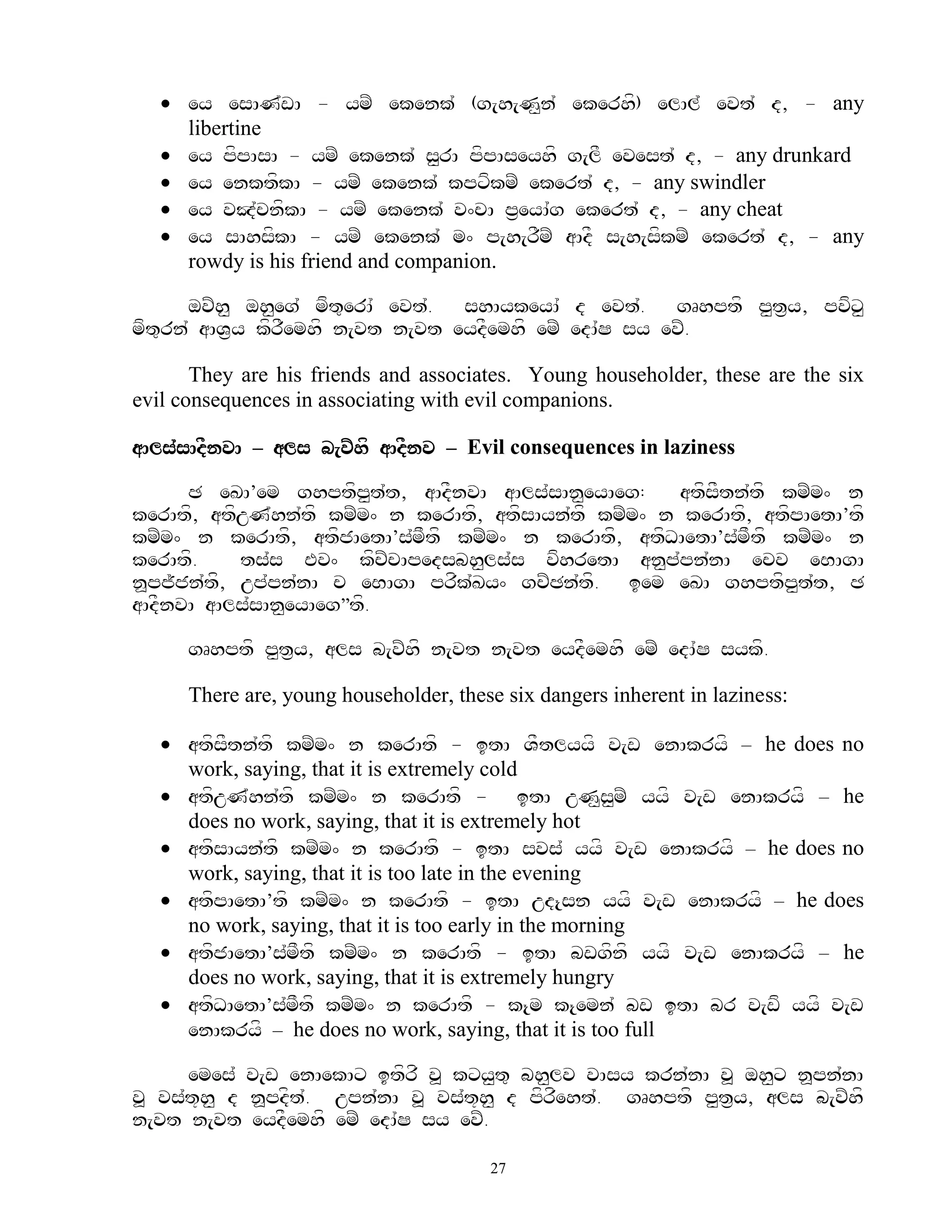  ey esAN`wA - ymZ ekenk` (g[h[N<n` ekerhf) elAl` evt` d, - any
     libertine
    ey pfpAsA - ymZ ekenk` s<rA pfpAseyhf g[lF evest` d, - any drunkard
    ey enktfkA - ymZ ekenk` kpxfkmZ ekert` d, - any swindler
    ey vJ`cnfkA - ymZ ekenk` v^cA p&eyA`g ekert` d, - any cheat
    ey sAhsfkA - ymZ ekenk` m^ p[h[rFmZ aAdF s[h[sfkmZ ekert` d, - any
     rowdy is his friend and companion.

       ovZh< oh<eg` mft=erA` evt`. shAykeyA` d evt`. gRhptf p<t&y, pvfx<
mft=rn` aAV&y kfrFemhf n[vt n[vt eydFemhf emZ edA`S sy evZ.

       They are his friends and associates. Young householder, these are the six
evil consequences in associating with evil companions.

aAls`sAdFnvA – als b[vZhf aAdFnv – Evil consequences in laziness

      C eKA’em ghptfp<t`t, aAdFnvA aAls`sAn<eyAeg:     atfsFtn`tf kmZm^ n
kerAtf, atfuN`hn`tf kmZm^ n kerAtf, atfsAyn`tf kmZm^ n kerAtf, atfpAetA’tf
kmZm^ n kerAtf, atfjAetA’s`mFtf kmZm^ n kerAtf, atfDAetA’s`mFtf kmZZm^ n
kerAtf.     ts`s Ev^ kfcZcApedsbh<ls`s vfhretA an<p`pn`nA ecv eBAgA
n>pj~jn`tf, up`pn`nA c eBAgA prfk`Ky^ gcZCn`tf. iem eKA ghptfp<t`t, C
aAdFnvA aAls`sAn<eyAeg‛tf.

      gRhptf p<t&y, als b[vZhf n[vt n[vt eydFemhf emZ edA`S sykf.

      There are, young householder, these six dangers inherent in laziness:

    atfsFtn`tf kmZm^ n kerAtf - itA VFtlyyf v[w enAkryf – he does no
     work, saying, that it is extremely cold
    atfuN`hn`tf kmZm^ n kerAtf - itA uN<s<mZ yyf v[w enAkryf – he
     does no work, saying, that it is extremely hot
    atfsAyn`tf kmZm^ n kerAtf - itA svs` yyf v[w enAkryf – he does no
     work, saying, that it is too late in the evening
    atfpAetA’tf kmZm^ n kerAtf - itA ud{sn yyf v[w enAkryf – he does
     no work, saying, that it is too early in the morning
    atfjAetA’s`mFtf kmZm^ n kerAtf - itA bwgfnf yyf v[w enAkryf – he
     does no work, saying, that it is extremely hungry
    atfDAetA’s`mFtf kmZm^ n kerAtf - k{m k{emn` bw itA br v[wf yyf v[w
     enAkryf – he does no work, saying, that it is too full

      emes` v[w enAekAx itfrf v> kxy<t= bh<lv vAsy krn`nA v> oh<x n>pn`nA
v> vs`t+h< d n>pdft`. upn`nA v> vs`t+h< d pfrfeht`. gRhptf p<t&y, als b[vZhf
n[vt n[vt eydFemhf emZ edA`S sy evZ.

                                        27
 
