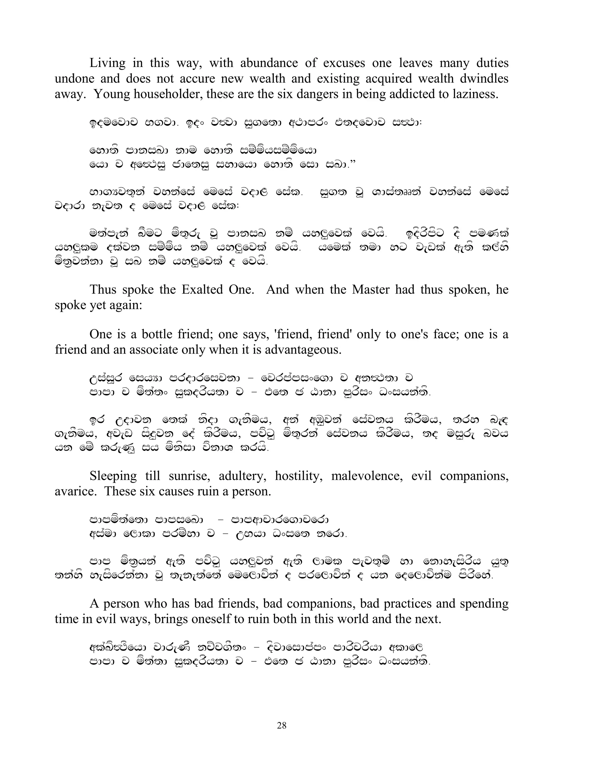 Living in this way, with abundance of excuses one leaves many duties
undone and does not accure new wealth and existing acquired wealth dwindles
away. Young householder, these are the six dangers in being addicted to laziness.

      idmevAc BgvA. id^ v#vA s<getA aTApr^ EtdevAc s#TA:

      ehAtf pAnsKA nAm ehAtf smZmfysmZmfeyA
      eyA c ae#Ts< jAets< shAeyA ehAtf esA sKA.‛

      BAgYvt=n` vhn`es` emes` vdAL es`k.          s<gt v> VAs`tRRn` vhn`es` emes`
vdArA n[vt d emes` vdAL es`k:

      mt`p[n` bFmx mft=r[ v> pAnsK nmZ yhl<evk` evyf. idfrfpfx dF pmNk`
yhl<km dk`vn smZmfy nmZ yhl<evk` evyf. yemk` tmA hx v[wk` a[tf kl`hf
mft&vn`nA v> sK nmZ yhl<evk` d evyf.

      Thus spoke the Exalted One. And when the Master had thus spoken, he
spoke yet again:

       One is a bottle friend; one says, 'friend, friend' only to one's face; one is a
friend and an associate only when it is advantageous.

      us`s>r esyYA prdAresvnA - evrp`ps^egA c an#TtA c
      pApA c mft`t^ s<kdrfytA c - Eet C XAnA p<rfs^ D^syn`tf.

     ir udAvn etk` nfdA g[nFmy, an` aM<vn` es`vny kfrFmy, trh b[Hd
g[nFmy, av[w sfz<vn ed` kfrFmy, pvfx< mft=rn` es`vny kfrFmy, td ms<r[ bvy
yn emZ kr[N< sy mfnfsA vfnAV kryf.

      Sleeping till sunrise, adultery, hostility, malevolence, evil companions,
avarice. These six causes ruin a person.

      pApmft`etA pApseKA - pApaAcAregAcerA
      as`mA elAkA prmZhA c - uByA D^set nerA.

      pAp mft&yn` a[tf pvfx< yhl<vn` a[tf lAmk p[vt=mZ hA enAh[sfrfy y<t=
tn`hf h[sfern`nA v> t[n[t`et` emelAvfn` d prelAvfn` d yn edelAvfn`m pfrfeh`.

       A person who has bad friends, bad companions, bad practices and spending
time in evil ways, brings oneself to ruin both in this world and the next.

      ak`Kf#TfeyA vAr[NF ncZcgFt^ - dfvAesAp`p^ pArfcrfyA akAel
      pApA c mft`tA s<kdrfytA c - Eet C XAnA p<rfs^ D^syn`tf.



                                          28
 