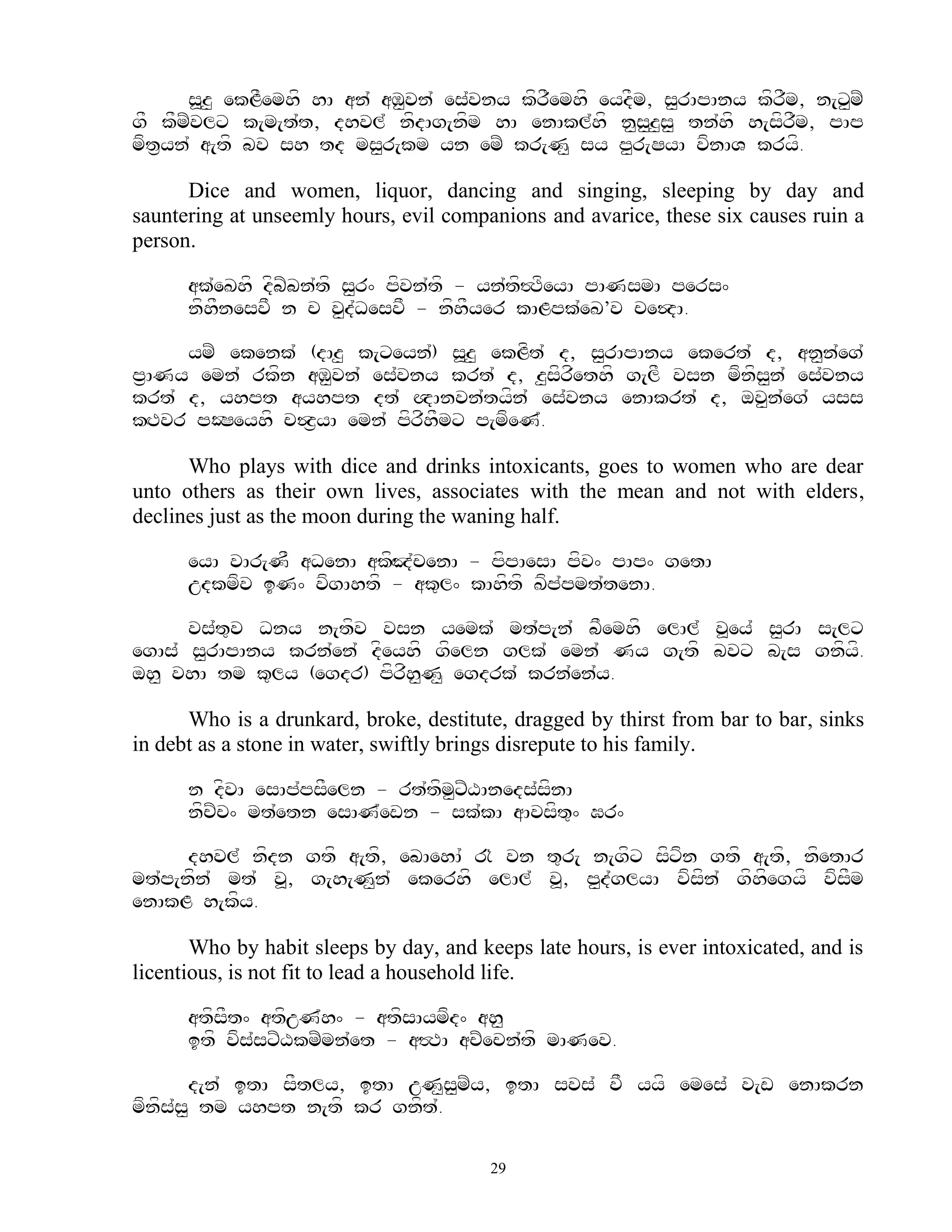 s>z< ekLFemhf hA an` aM<vn` es`vny kfrFemhf eydFm, s<rApAny kfrFm, n[x<mZ
gF kFmZvlx k[m[t`t, dhvl` nfdAg[nfm hA enAkl`hf n<s<z<s< tn`hf h[sfrFm, pAp
mft&yn` a[tf bv sh td ms<r[km yn emZ kr[N< sy p<r[SyA vfnAV kryf.

      Dice and women, liquor, dancing and singing, sleeping by day and
sauntering at unseemly hours, evil companions and avarice, these six causes ruin a
person.

      ak`eKhf dfbZbn`tf s<r^ pfvn`tf - yn`tf#TfeyA pANsmA pers^
      nfhFnesvF n c v<d`DesvF - nfhFyer kALpk`eK’v ce$dA.

     ymZ ekenk` (dAz< k[xeyn`) s>z< ekLft` d, s<rApAny ekert` d, an<n`eg`
p&ANy emn` rkfn aM<vn` es`vny krt` d, z<sfrfethf g[lF vsn mfnfs<n` es`vny
krt` d, yhpt ayhpt dt` QAnvn`tyfn` es`vny enAkrt` d, ov<n`eg` yss
kHTvr pOSeyhf c$z&yA emn` pfrfhFmx p[mfeN`.

      Who plays with dice and drinks intoxicants, goes to women who are dear
unto others as their own lives, associates with the mean and not with elders,
declines just as the moon during the waning half.

      eyA vAr[NF aDenA akfHJ`cenA - pfpAesA pfv^ pAp^ getA
      udkmfv iN^ vfgAhtf - ak=l^ kAhftf Kfp`pmt`tenA.

      vs`t=v Dny n[tfv vsn yemk` mt`p[n` bFemhf elAl` v>ey` s<rA s[lx
egAs` s<rApAny krn`en` dfeyhf gfeln glk` emn` Ny g[tf bvx b[s gnfyf.
oh< vhA tm k=ly (egdr) pfrfh<N< egdrk` krn`en`y.

      Who is a drunkard, broke, destitute, dragged by thirst from bar to bar, sinks
in debt as a stone in water, swiftly brings disrepute to his family.

      n dfvA esAp`psFeln - rt`tfm<xZXAneds`sfnA
      nfcZc^ mt`etn esAN`ewn - sk`kA aAvsft=^ Gr^

      dhvl` nfdn gtf a[tf, ebAehA` @ vn t=r[ n[gfx sfxfn gtf a[tf, nfetAr
mt`p[nfn` mt` v>, g[h[N<n` ekerhf elAl` v>, p<d`glyA vfsfn` gfhfegyf vfsFm
enAkL h[kfy.

       Who by habit sleeps by day, and keeps late hours, is ever intoxicated, and is
licentious, is not fit to lead a household life.

      atfsFt^ atfuN`h^ - atfsAymfd^ ah<
      itf vfs`sxZXkmZmn`et - a#TA acZecn`tf mANev.

        d[n` itA sFtly, itA uN<s<mZy, itA svs` vF yyf emes` v[w enAkrn
mfnfs`s< tm yhpt n[tf kr gnft`.

                                         29
 