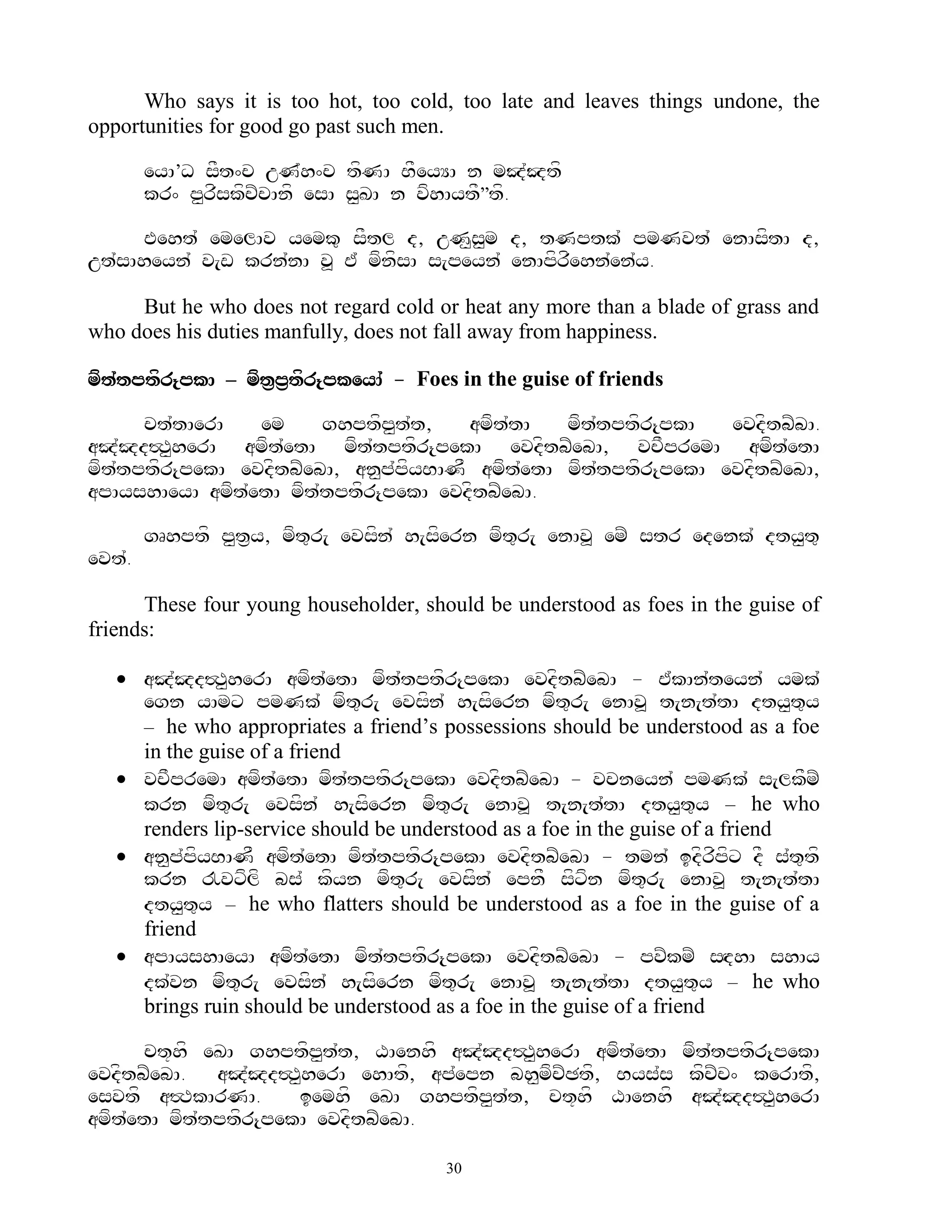 Who says it is too hot, too cold, too late and leaves things undone, the
opportunities for good go past such men.

        eyA’D sFt^c uN`h^c tfNA BFeyYA n mJ`Jtf
        kr^ p<rfskfcZcAnf esA s<KA n vfhAytF‛tf.

     Eeht` emelAv yemk= sFtl d, uN<s<m d, tNptk` pmNvt` enAsftA d,
ut`sAheyn` v[w krn`nA v> E` mfnfsA s[peyn` enApfrfehn`en`y.

     But he who does not regard cold or heat any more than a blade of grass and
who does his duties manfully, does not fall away from happiness.

mft`tptfr{pkA – mft&p&tfr{pkeyA` - Foes in the guise of friends

      ct`tAerA   em     ghptfp<t`t,    amft`tA   mft`tptfr{pkA   evdftbZbA.
aJ`Jd#T<herA amft`etA mft`tptfr{pekA evdftbZebA, vcFpremA amft`etA
mft`tptfr{pekA evdftbZebA, an<p`pfyBANF amft`etA mft`tptfr{pekA evdftbZebA,
apAyshAeyA amft`etA mft`tptfr{pekA evdftbZebA.

        gRhptf p<t&y, mft=r[ evsfn` h[sfern mft=r[ enAv> emZ str edenk` dty<t=
evt`.

      These four young householder, should be understood as foes in the guise of
friends:

    aJ`Jd#T<herA amft`etA mft`tptfr{pekA evdftbZebA - E`kAn`teyn` ymk`
     egn yAmx pmNk` mft=r[ evsfn` h[sfern mft=r[ enAv> t[n[t`tA dty<t=y
     – he who appropriates a friend‟s possessions should be understood as a foe
     in the guise of a friend
    vcFpremA amft`etA mft`tptfr{pekA evdftbZebA - vcneyn` pmNk` s[lkFmZ
     krn mft=r[ evsfn` h[sfern mft=r[ enAv> t[n[t`tA dty<t=y – he who
     renders lip-service should be understood as a foe in the guise of a friend
    an<p`pfyBANF amft`etA mft`tptfr{pekA evdftbZebA - tmn` idfrfpfx dF s`t=tf
     krn !vxflf bs` kfyn mft=r[ evsfn` epnF sfxfn mft=r[ enAv> t[n[t`tA
     dty<t=y – he who flatters should be understood as a foe in the guise of a
     friend
    apAyshAeyA amft`etA mft`tptfr{pekA evdftbZebA - pvZkmZ sHdhA shAy
     dk`vn mft=r[ evsfn` h[sfern mft=r[ enAv> t[n[t`tA dty<t=y – he who
     brings ruin should be understood as a foe in the guise of a friend

      ct+hf eKA ghptfp<t`t, XAenhf aJ`Jd#T<herA amft`etA mft`tptfr{pekA
evdftbZebA. aJ`Jd#T<herA ehAtf, ap`epn bh<mfcZCtf, Bys`s kfcZc^ kerAtf,
esvtf a#TkArNA.       iemhf eKA ghptfp<t`t, ct+hf XAenhf aJ`Jd#T<herA
amft`etA mft`tptfr{pekA evdftbZebA.

                                       30
 
