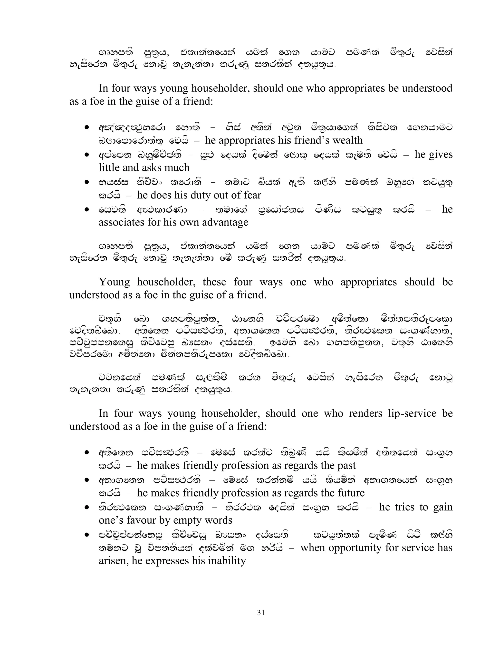 gRhptf p<t&y, E`kAn`teyn` ymk` egn yAmx pmNk` mft=r[ evsfn`
h[sfern mft=r[ enAv> t[n[t`tA kr[N< strkfn` dty<t=y.

       In four ways young householder, should one who appropriates be understood
as a foe in the guise of a friend:

    aJ`Jd#T<herA ehAtf - hfs` atfn` av<t` mft&yAegn` kfsfvk` egnyAmx
     blAepAerAt`t= evyf – he appropriates his friend‟s wealth
    ap`epn bh<mfcZCtf - s<HT edyk` dFemn` elAk= edyk` k[mtf evyf – he gives
     little and asks much
    Bys`s kfcZc^ kerAtf - tmAx bfyk` a[tf kl`hf pmNk` oh<eg` kxy<t=
     kryf – he does his duty out of fear
    esvtf a#TkArNA - tmAeg` p&eyA`jny pfNfs kxy<t= kryf – he
     associates for his own advantage

      gRhptf p<t&y, E`kAn`teyn` ymk` egn yAmx pmNk` mft=r[ evsfn`
h[sfern mft=r[ enAv> t[n[t`tA emZ kr[N< strfn` dty<t=y.

      Young householder, these four ways one who appropriates should be
understood as a foe in the guise of a friend.

       ct+hf eKA ghptfp<t`t, XAenhf vcFpremA amft`etA mft`tptfr{pekA
evdftbZebA. atFetn pxfs$Trtf, anAgetn pxfs$Trtf, nfr#Tekn s^gN`hAtf,
pcZc<p`pn`ens< kfcZecs< bYsn^ ds`estf. iemhf eKA ghptfp<t`t, ct+hf XAenhf
vcFpremA amft`etA mft`tptfr{pekA evdftbZebA.

     vcneyn` pmNk` s[lkFmZ krn mft=r[ evsfn` h[sfern mft=r[ enAv>
t[n[t`tA kr[N< strkfn` dty<t=y.

      In four ways young householder, should one who renders lip-service be
understood as a foe in the guise of a friend:

    atFetn pxfs$Trtf – emes` krn`x tfb<Nf yyf kfymfn` atFteyn` s^g&h
     kryf – he makes friendly profession as regards the past
    anAgetn pxfs$Trtf – emes` krn`nmZ yyf kfymfn` anAgteyn` s^g&h
     kryf – he makes friendly profession as regards the future
    nfr#Tekn s^gN`hAtf - nfrr~Tk edyfn` s^g&h kryf – he tries to gain
     one‟s favour by empty words
    pcZc<p`pn`ens< kfcZecs< bYsn^ ds`estf - kxy<t`tk` p[mfN sfxf kl`hf
     tmnx v> vfpt`tfyk` dk`vmfn` mg hrfyf – when opportunity for service has
     arisen, he expresses his inability



                                       31
 