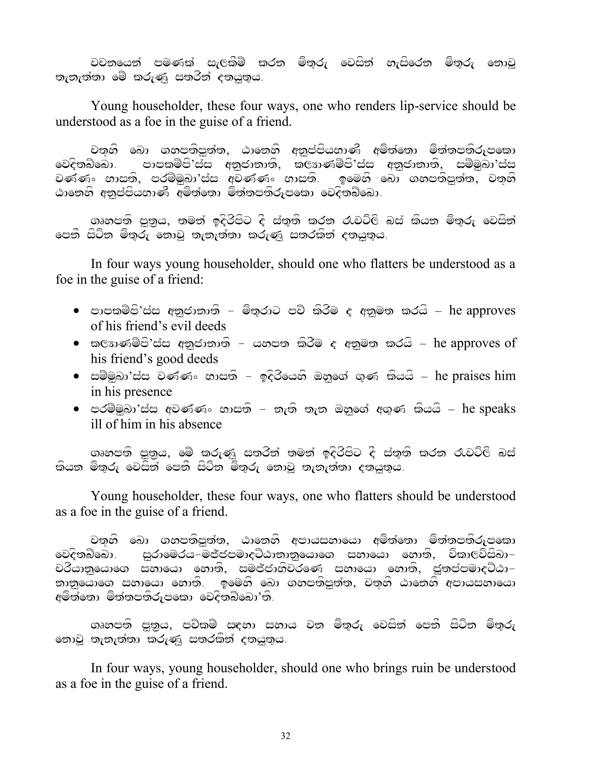 vcneyn` pmNk` s[lkFmZ krn mft=r[ evsfn` h[sfern mft=r[ enAv>
t[n[t`tA emZ kr[N< strfn` dty<t=y.

      Young householder, these four ways, one who renders lip-service should be
understood as a foe in the guise of a friend.

      ct+hf eKA ghptfp<t`t, XAenhf an<p`pfyBANF amft`etA mft`tptfr{pekA
evdftbZebA.    pApkmZpf’s`s an<jAnAtf, klYANmZpf’s`s an<jAnAtf, smZm<KA’s`s
vN`N^ BAstf, prmZm<KA’s`s avN`N^ BAstf. iemhf eKA ghptfp<t`t, ct+hf
XAenhf an<p`pfyBANF amft`etA mft`tptfr{pekA evdftbZebA.

     gRhptf p<t&y, tmn` idfrfpfx dF s`t=tf krn !vxflf bs` kfyn mft=r[ evsfn`
epnF sfxfn mft=r[ enAv> t[n[t`tA kr[N< strkfn` dty<t=y.

       In four ways young householder, should one who flatters be understood as a
foe in the guise of a friend:

    pApkmZpf’s`s an<jAnAtf - mft=rAx pvZ kfrfm d an<mt kryf – he approves
     of his friend‟s evil deeds
    klYANmZpf’s`s an<jAnAtf - yhpt kfrFm d an<mt kryf – he approves of
     his friend‟s good deeds
    smZm<KA’s`s vN`N^ BAstf - idfrfeyhf oh<eg` g=N kfyyf – he praises him
     in his presence
    prmZm<KA’s`s avN`N^ BAstf - n[tf t[n oh<eg` ag=N kfyyf – he speaks
     ill of him in his absence

     gRhptf p<t&y, emZ kr[N< strfn` tmn` idfrfpfx dF s`t=tf krn !vxflf bs`
kfyn mft=r[ evsfn` epnF sfxfn mft=r[ enAv> t[n[t`tA dty<t=y.

       Young householder, these four ways, one who flatters should be understood
as a foe in the guise of a friend.

      ct+hf eKA ghptfp<t`t, XAenhf apAyshAeyA amft`etA mft`tptfr{pekA
evdftbZebA.    s<rAemry-mj~jpmAdxZXAnAn<eyAeg shAeyA ehAtf, vfkAlvfsKA-
                                                                    f
crfyAn<eyAeg shAeyA ehAtf, smj~jABfcreN shAeyA ehAtf, j>tp`pmAdxZXA-
nAn<eyAeg shAeyA ehAtf. iemhf eKA ghptfp<t`t, ct+hf XAenhf apAyshAeyA
amft`etA mft`tptfr{pekA evdftbZebA’tf.

      gRhptf p<t&y, pvZkmZ sHdhA shAy vn mft=r[ evsfn` epnF sfxfn mft=r[
enAv> t[n[t`tA kr[N< strkfn` dty<t=y.

       In four ways, young householder, should one who brings ruin be understood
as a foe in the guise of a friend.


                                       32
 
