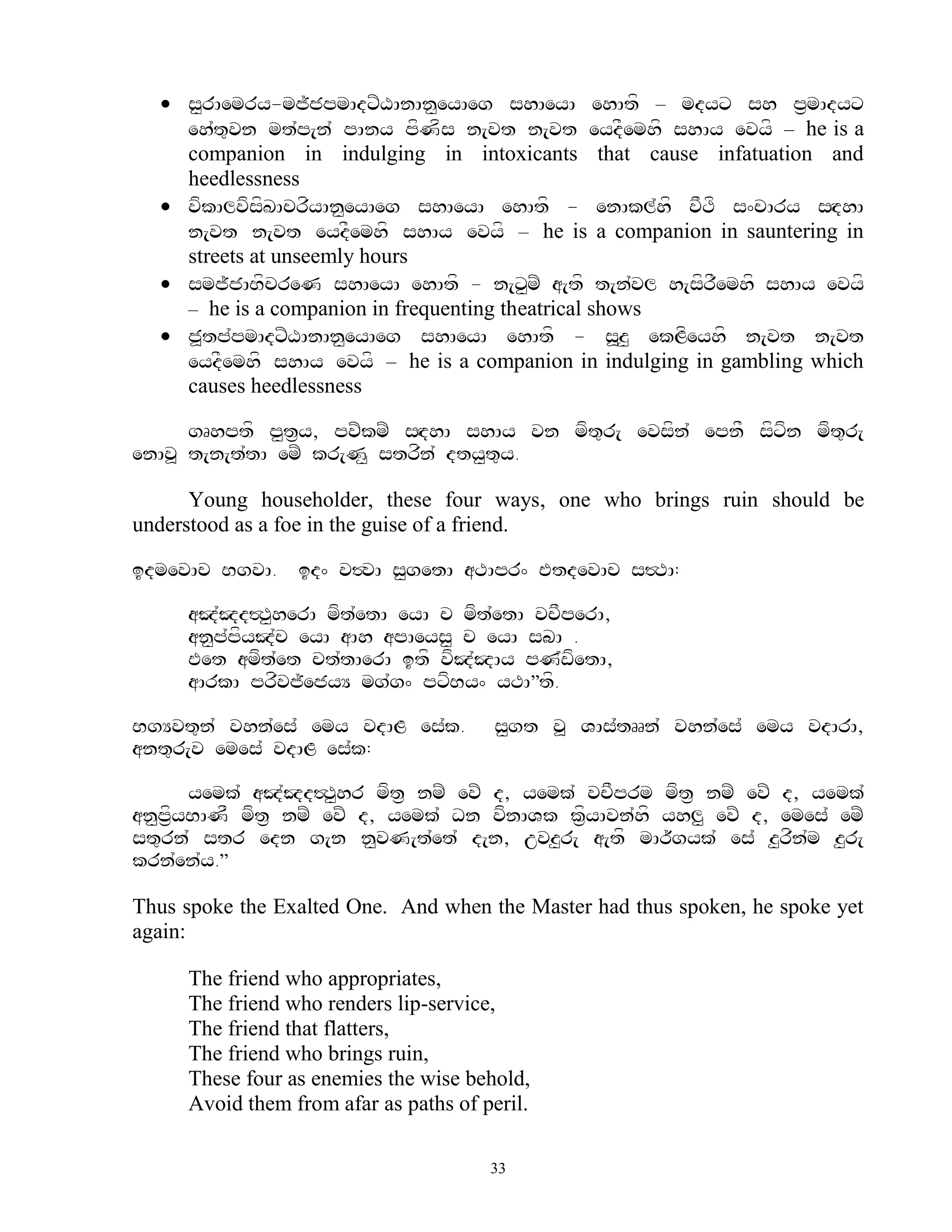  s<rAemry-mj~jpmAdxZXAnAn<eyAeg shAeyA ehAtf – mdyx sh p&mAdyx
    eh`t=vn mt`p[n` pAny pfNfs n[vt n[vt eydFemhf shAy evyf – he is a
    companion in indulging in intoxicants that cause infatuation and
    heedlessness
   vfkAlvfsfKAcrfyAn<eyAeg shAeyA ehAtf - enAkl`hf vFTf s^cAry sHdhA
    n[vt n[vt eydFemhf shAy evyf – he is a companion in sauntering in
    streets at unseemly hours
   smj~jABfcreN shAeyA ehAtf - n[x<mZ a[tf t[n`vl h[sfrFemhf shAy evyf
    – he is a companion in frequenting theatrical shows
   j>tp`pmAdxZXAnAn<eyAeg shAeyA ehAtf - s>z< ekLfeyhf n[vt n[vt
    eydFemhf shAy evyf – he is a companion in indulging in gambling which
    causes heedlessness

      gRhptf p<t&y, pvZkmZ sHdhA shAy vn mft=r[ evsfn` epnF sfxfn mft=r[
enAv> t[n[t`tA emZ kr[N< strfn` dty<t=y.

      Young householder, these four ways, one who brings ruin should be
understood as a foe in the guise of a friend.

idmevAc BgvA. id^ v#vA s<getA aTApr^ EtdevAc s#TA:

     aJ`Jd#T<herA mft`etA eyA c mft`etA vcFperA,
     an<p`pfyJ`c eyA aAh apAeys< c eyA sbA .
     Eet amft`et ct`tAerA itf vfJ`JAy pN`wfetA,
     aArkA prfvj~ejyY mg`g^ pxfBy^ yTA‛tf.

BgYvt=n` vhn`es` emy vdAL es`k.        s<gt v> VAs`tRRn` vhn`es` emy vdArA,
ant=r[v emes` vdAL es`k:

       yemk` aJ`Jd#T<hr mft& nmZ evZ d, yemk` vcFprm mft& nmZ evZ d, yemk`
an<p&fyBANF mft& nmZ evZ d, yemk` Dn vfnAVk k&fyAvn`hf yhl< evZ d, emes` emZ
st=rn` str edn g[n n<vN[t`et` d[n, uvz<r[ a[tf mAr~gyk` es` z<rfn`m z<r[
krn`en`y.‛

Thus spoke the Exalted One. And when the Master had thus spoken, he spoke yet
again:

     The friend who appropriates,
     The friend who renders lip-service,
     The friend that flatters,
     The friend who brings ruin,
     These four as enemies the wise behold,
     Avoid them from afar as paths of peril.

                                       33
 
