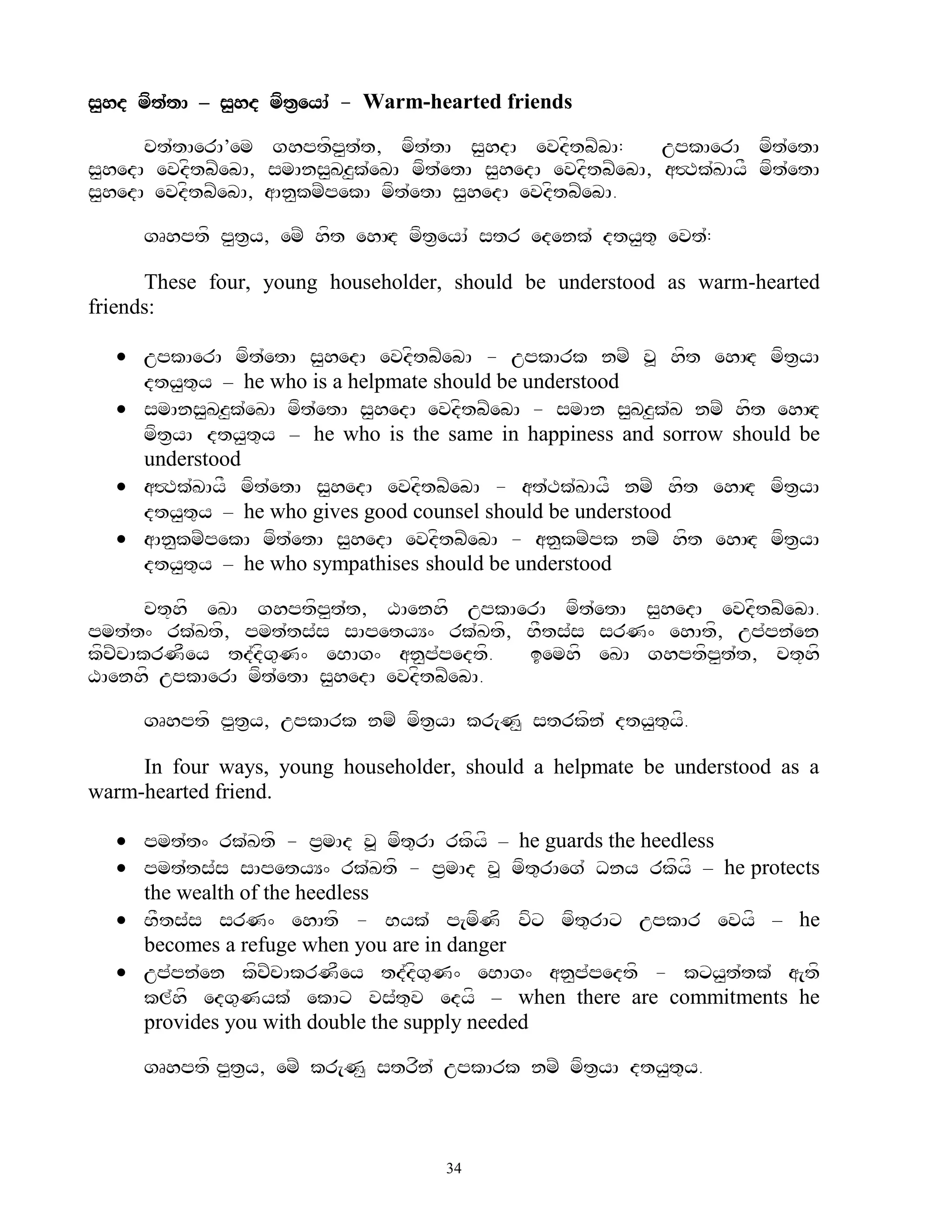 s<hd mft`tA – s<hd mft&eyA` - Warm-hearted friends

      ct`tAerA’em ghptfp<t`t, mft`tA s<hdA evdftbZbA:        upkAerA mft`etA
s<hedA evdftbZebA, smAns<Kz<k`eKA mft`etA s<hedA evdftbZebA, a#Tk`KAyF mft`etA
s<hedA evdftbZebA, aAn<kmZpekA mft`etA s<hedA evdftbZebA.

     gRhptf p<t&y, emZ hft ehAHd mft&eyA` str edenk` dty<t= evt`:

      These four, young householder, should be understood as warm-hearted
friends:

   upkAerA mft`etA s<hedA evdftbZebA - upkArk nmZ v> hft ehAHd mft&yA
    dty<t=y – he who is a helpmate should be understood
   smAns<Kz<k`eKA mft`etA s<hedA evdftbZebA - smAn s<Kz<k`K nmZ hft ehAHd
    mft&yA dty<t=y – he who is the same in happiness and sorrow should be
    understood
   a#Tk`KAyF mft`etA s<hedA evdftbZebA - at`Tk`KAyF nmZ hft ehAHd mft&yA
    dty<t=y – he who gives good counsel should be understood
   aAn<kmZpekA mft`etA s<hedA evdftbZebA - an<kmZpk nmZ hft ehAHd mft&yA
    dty<t=y – he who sympathises should be understood

       ct+hf eKA ghptfp<t`t, XAenhf upkAerA mft`etA s<hedA evdftbZebA.
pmt`t^ rk`Ktf, pmt`ts`s sApetyY^ rk`Ktf, BFts`s srN^ ehAtf, up`pn`en
kfcZcAkrNFey td`dfg=N^ eBAg^ an<p`pedtf.  iemhf eKA ghptfp<t`t, ct+hf
XAenhf upkAerA mft`etA s<hedA evdftbZebA.

     gRhptf p<t&y, upkArk nmZ mft&yA kr[N< strkfn` dty<t=yf.

     In four ways, young householder, should a helpmate be understood as a
warm-hearted friend.

   pmt`t^ rk`Ktf - p&mAd v> mft=rA rkfyf – he guards the heedless
   pmt`ts`s sApetyY^ rk`Ktf - p&mAd v> mft=rAeg` Dny rkfyf – he protects
    the wealth of the heedless
   BFts`s srN^ ehAtf - Byk` p[mfNf vfx mft=rAx upkAr evyf – he
    becomes a refuge when you are in danger
   up`pn`en kfcZcAkrNFey td`dfg=N^ eBAg^ an<p`pedtf - kxy<t`tk` a[tf
    kl`hf edg=Nyk` ekAx vs`t=v edyf – when there are commitments he
    provides you with double the supply needed

     gRhptf p<t&y, emZ kr[N< strfn` upkArk nmZ mft&yA dty<t=y.



                                      34
 