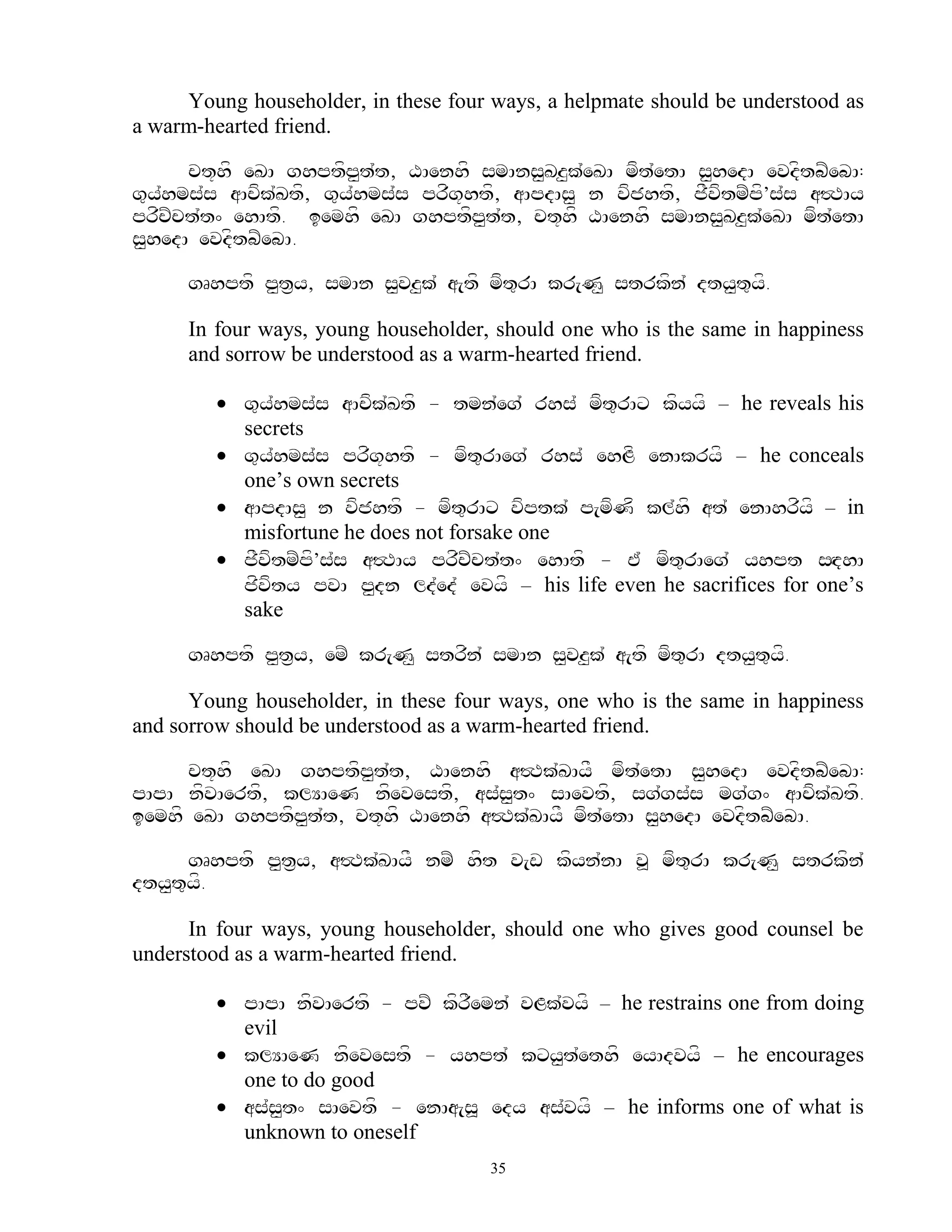 Young householder, in these four ways, a helpmate should be understood as
a warm-hearted friend.

      ct+hf eKA ghptfp<t`t, XAenhf smAns<Kz<k`eKA mft`etA s<hedA evdftbZebA:
g=y`hms`s aAcfk`Ktf, g=y`hms`s prfg+htf, aApdAs< n vfjhtf, jFvftmZpf’s`s a#TAy
prfcZct`t^ ehAtf. iemhf eKA ghptfp<t`t, ct+hf XAenhf smAns<Kz<k`eKA mft`etA
s<hedA evdftbZebA.

     gRhptf p<t&y, smAn s<vz<k` a[tf mft=rA kr[N< strkfn` dty<t=yf.

     In four ways, young householder, should one who is the same in happiness
     and sorrow be understood as a warm-hearted friend.

         g=y`hms`s aAcfk`Ktf - tmn`eg` rhs` mft=rAx kfyyf – he reveals his
          secrets
         g=y`hms`s prfg+htf - mft=rAeg` rhs` ehLf enAkryf – he conceals
          one‟s own secrets
         aApdAs< n vfjhtf - mft=rAx vfptk` p[mfNf kl`hf at` enAhrfyf – in
          misfortune he does not forsake one
         jFvftmZpf’s`s a#TAy prfcZct`t^ ehAtf - E` mft=rAeg` yhpt sHdhA
          jfvfty pvA p<dn ld`ed` evyf – his life even he sacrifices for one‟s
          sake

     gRhptf p<t&y, emZ kr[N< strfn` smAn s<vz<k` a[tf mft=rA dty<t=yf.

      Young householder, in these four ways, one who is the same in happiness
and sorrow should be understood as a warm-hearted friend.

      ct+hf eKA ghptfp<t`t, XAenhf a#Tk`KAyF mft`etA s<hedA evdftbZebA:
pApA nfvAertf, klYAeN nfevestf, as`s<t^ sAevtf, sg`gs`s mg`g^ aAcfk`Ktf.
iemhf eKA ghptfp<t`t, ct+hf XAenhf a#Tk`KAyF mft`etA s<hedA evdftbZebA.

      gRhptf p<t&y, a#Tk`KAyF nmZ hft v[w kfyn`nA v> mft=rA kr[N< strkfn`
dty<t=yf.

      In four ways, young householder, should one who gives good counsel be
understood as a warm-hearted friend.

         pApA nfvAertf - pvZ kfrFemn` vLk`vyf – he restrains one from doing
          evil
         klYAeN nfevestf - yhpt` kxy<t`ethf eyAdvyf – he encourages
          one to do good
         as`s<t^ sAevtf - enAa[s> edy as`vyf – he informs one of what is
          unknown to oneself
                                      35
 