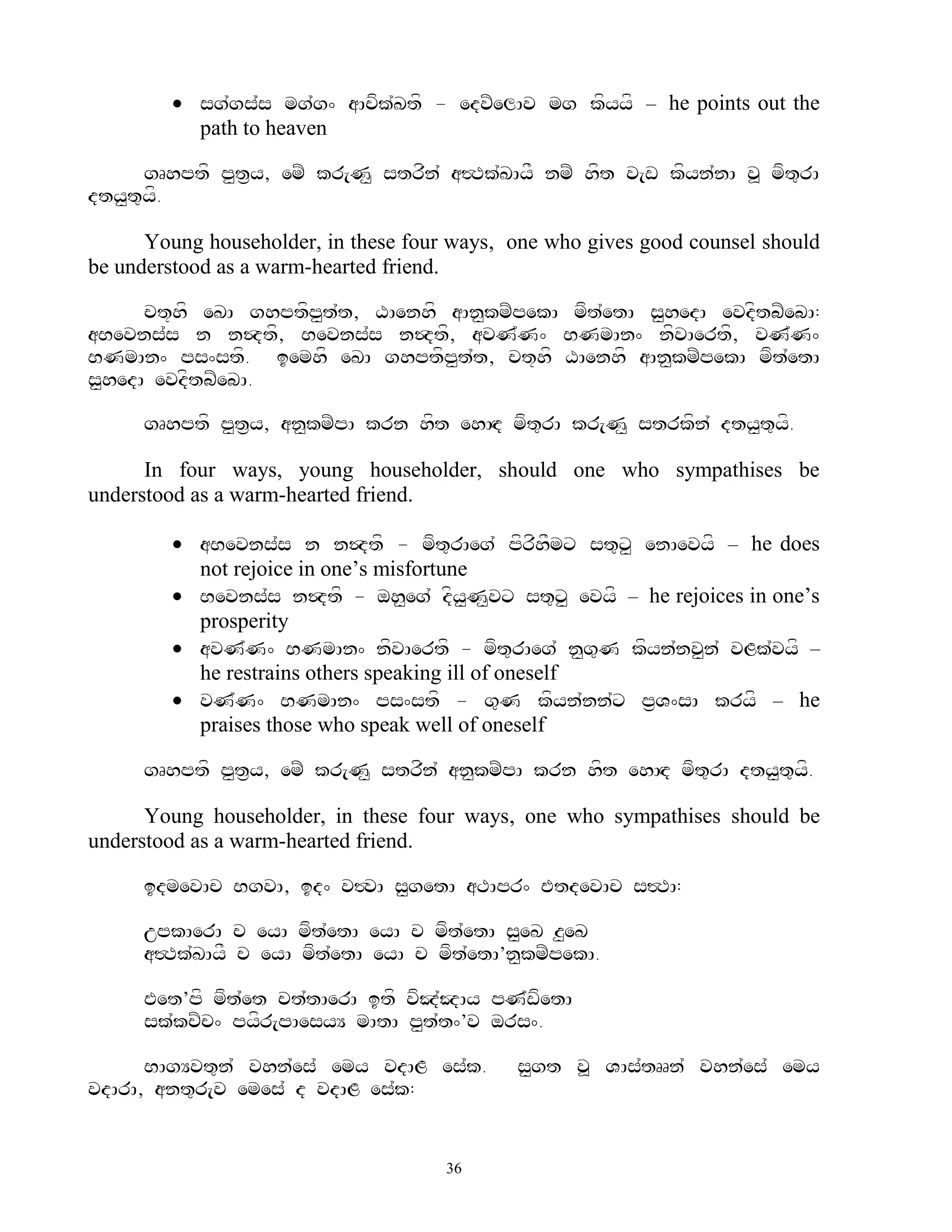  sg`gs`s mg`g^ aAcfk`Ktf - edvZelAv mg kfyyf – he points out the
          path to heaven

      gRhptf p<t&y, emZ kr[N< strfn` a#Tk`KAyF nmZ hft v[w kfyn`nA v> mft=rA
dty<t=yf.

      Young householder, in these four ways, one who gives good counsel should
be understood as a warm-hearted friend.

      ct+hf eKA ghptfp<t`t, XAenhf aAn<kmZpekA mft`etA s<hedA evdftbZebA:
aBevns`s n n$dtf, Bevns`s n$dtf, avN`N^ BNmAn^ nfvAertf, vN`N^
BNmAn^ ps^stf. iemhf eKA ghptfp<t`t, ct+hf XAenhf aAn<kmZpekA mft`etA
s<hedA evdftbZebA.

     gRhptf p<t&y, an<kmZpA krn hft ehAHd mft=rA kr[N< strkfn` dty<t=yf.

      In four ways, young householder, should one who sympathises be
understood as a warm-hearted friend.

         aBevns`s n n$dtf - mft=rAeg` pfrfhFmx st=x< enAevyf – he does
          not rejoice in one‟s misfortune
         Bevns`s n$dtf - oh<eg` dfy<N<vx st=x< evyf – he rejoices in one‟s
          prosperity
         avN`N^ BNmAn^ nfvAertf - mft=rAeg` n<g=N kfyn`nv<n` vLk`vyf –
          he restrains others speaking ill of oneself
         vN`N^ BNmAn^ ps^stf - g=N kfyn`nn`x p&V^sA kryf – he
          praises those who speak well of oneself

     gRhptf p<t&y, emZ kr[N< strfn` an<kmZpA krn hft ehAHd mft=rA dty<t=yf.

      Young householder, in these four ways, one who sympathises should be
understood as a warm-hearted friend.

     idmevAc BgvA, id^ v#vA s<getA aTApr^ EtdevAc s#TA:

     upkAerA c eyA mft`etA eyA c mft`etA s<eK z<eK
     a#Tk`KAyF c eyA mft`etA eyA c mft`etA’n<kmZpekA.

     Eet’pf mft`et ct`tAerA itf vfJ`JAy pN`wfetA
     sk`kcZc^ pyfr[pAesyY mAtA p<t`t^’v ors^.

      BAgYvt=n` vhn`es` emy vdAL es`k.       s<gt v> VAs`tRRn` vhn`es` emy
vdArA, ant=r[v emes` d vdAL es`k:


                                      36
 