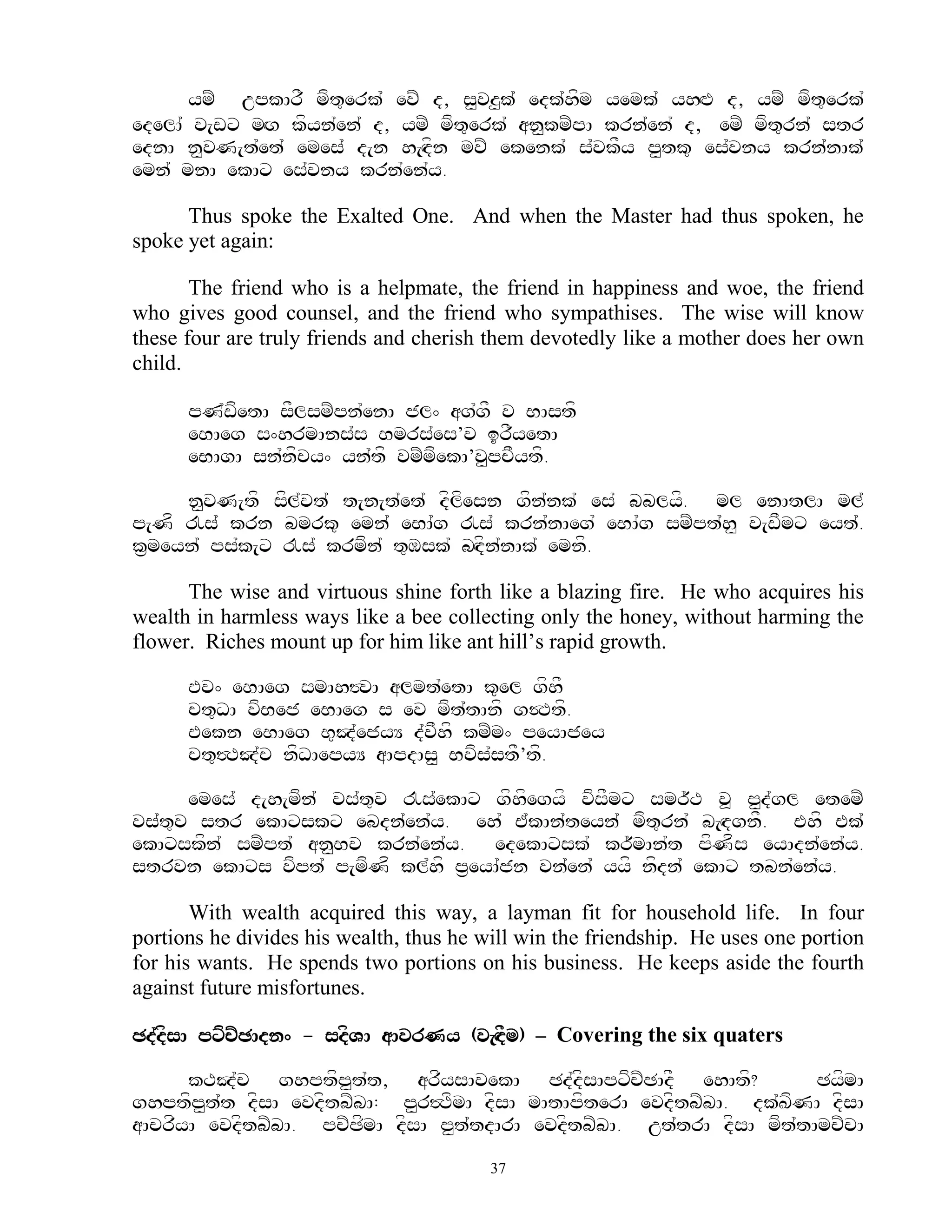 ymZ upkArF mft=erk`` evZ d, s<vz<k` edk`hfm yemk` yhHP d, ymZ mft=erk`
edelA` v[wx mHg kfyn`en` d, ymZ mft=erk` an<kmZpA krn`en` d, emZ mft=rn` str
ednA n<vN[t`et` emes` d[n h[Hdfn mvZ ekenk` s`vkFy p<tk= es`vny krn`nAk`
emn` mnA ekAx es`vny krn`en`y.

      Thus spoke the Exalted One. And when the Master had thus spoken, he
spoke yet again:

       The friend who is a helpmate, the friend in happiness and woe, the friend
who gives good counsel, and the friend who sympathises. The wise will know
these four are truly friends and cherish them devotedly like a mother does her own
child.

      pN`wfetA sFlsmZpn`enA jl^ ag`gF v BAstf
      eBAeg s^hrmAns`s Bmrs`es’v irFyetA
      eBAgA sn`nfcy^ yn`tf vmZmfekA’v<pcFytf.

     n<vN[tf sfl`vt` t[n[t`et` dflfesn gfn`nk` es` bblyf. ml enAtlA ml`
p[Nf !s` krn bmrk= emn` eBA`g !s` krn`nAeg` eBA`g smZpt`h< v[wFmx eyt`.
k&meyn` ps`k[x !s` krmfn` t=Msk` bHdfn`nAk` emnf.

      The wise and virtuous shine forth like a blazing fire. He who acquires his
wealth in harmless ways like a bee collecting only the honey, without harming the
flower. Riches mount up for him like ant hill‟s rapid growth.

      Ev^ eBAeg smAh#vA almt`etA k=el gfhF
      ct=DA vfBej eBAeg s ev mft`tAnf g$Ttf.
      Eekn eBAeg B=J`ejyY d`vFhf kmZm^ peyAjey
      ct=#TJ`c nfDAepyY aApdAs< Bvfs`stF’tf.

      emes` d[h[mfn` vs`t=v !s`ekAx gfhfegyf vfsFmx smr~T v> p<d`gl etemZ
vs`t=v str ekAxskx ebdn`en`y. eh` E`kAn`teyn` mft=rn` b[HdgnF. Ehf Ek`
ekAxskfn` smZpt` an<Bv krn`en`y. edekAxsk` kr~mAn`t pfNfs eyAdn`en`y.
strvn ekAxs vfpt` p[mfNf kl`hf p&eyA`jn vn`en` yyf nfdn` ekAx tbn`en`y.

       With wealth acquired this way, a layman fit for household life. In four
portions he divides his wealth, thus he will win the friendship. He uses one portion
for his wants. He spends two portions on his business. He keeps aside the fourth
against future misfortunes.

Cd`dfsA pxfcZCAdn^ - sdfVA aAvrNy (v[HdFm) – Covering the six quaters

      kTJ`c ghptfp<t`t, arfysAvekA Cd`dfsApxfcZCAdF ehAtf?             CyfmA
ghptfp<t`t dfsA evdftbZbA: p<r#TfmA dfsA mAtApfterA evdftbZbA. dk`KfNA dfsA
aAcrfyA evdftbZbA. pcZCfmA dfsA p<t`tdArA evdftbZbA. ut`trA dfsA mft`tAmcZcA
                                         37
 